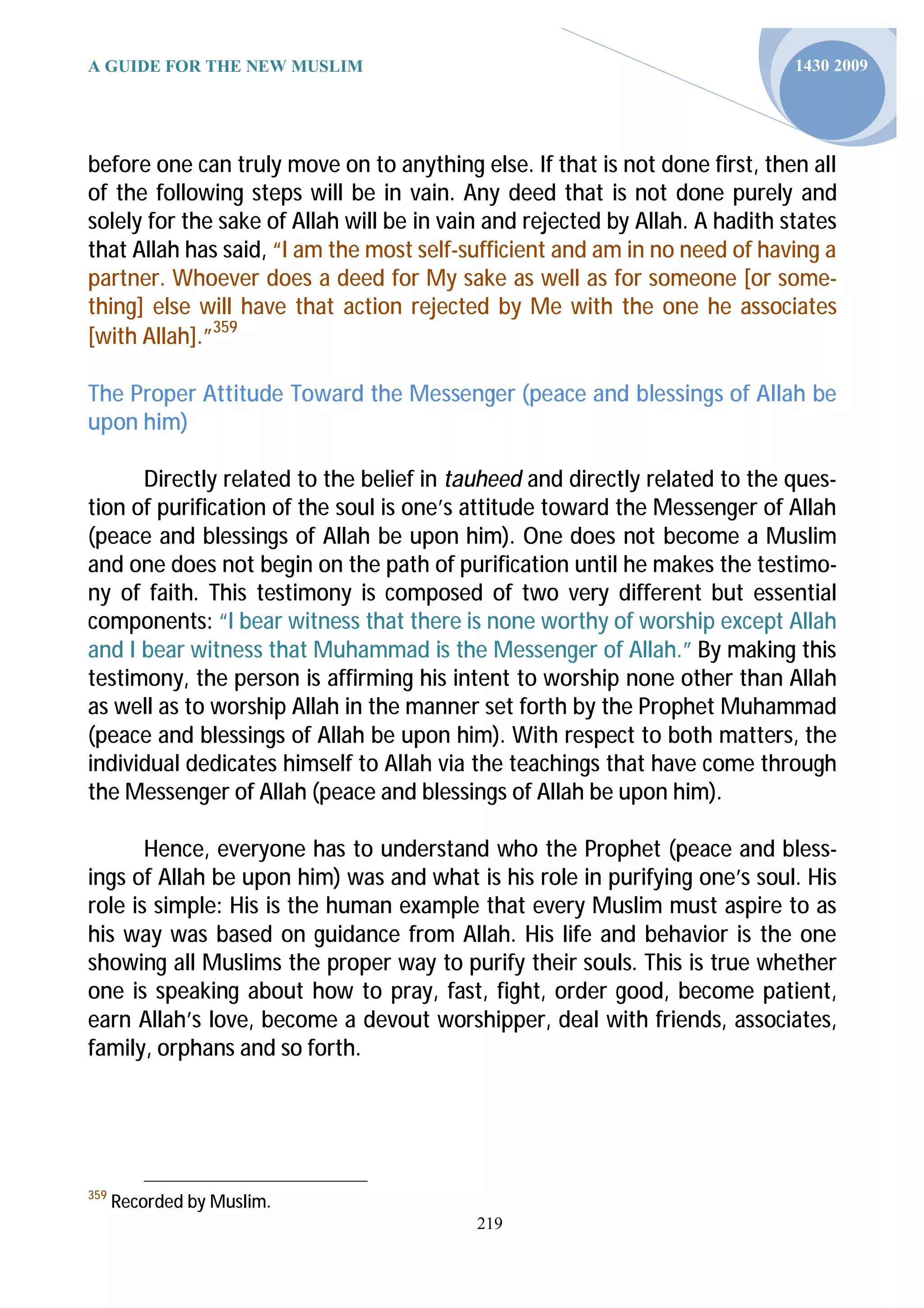 A GUIDE FOR THE NEW MUSLIM                                                    1430 2009




before one can truly move on to anything else. If that is not done first, then all
of the following steps will be in vain. Any deed that is not done purely and
solely for the sake of Allah will be in vain and rejected by Allah. A hadith states
that Allah has said, “I am the most self-sufficient and am in no need of having a
partner. Whoever does a deed for My sake as well as for someone [or some-
thing] else will have that action rejected by Me with the one he associates
[with Allah].”359

The Proper Attitude Toward the Messenger (peace and blessings of Allah be
upon him)

      Directly related to the belief in tauheed and directly related to the ques-
tion of purification of the soul is one’s attitude toward the Messenger of Allah
(peace and blessings of Allah be upon him). One does not become a Muslim
and one does not begin on the path of purification until he makes the testimo-
ny of faith. This testimony is composed of two very different but essential
components: “I bear witness that there is none worthy of worship except Allah
and I bear witness that Muhammad is the Messenger of Allah.” By making this
testimony, the person is affirming his intent to worship none other than Allah
as well as to worship Allah in the manner set forth by the Prophet Muhammad
(peace and blessings of Allah be upon him). With respect to both matters, the
individual dedicates himself to Allah via the teachings that have come through
the Messenger of Allah (peace and blessings of Allah be upon him).

       Hence, everyone has to understand who the Prophet (peace and bless-
ings of Allah be upon him) was and what is his role in purifying one’s soul. His
role is simple: His is the human example that every Muslim must aspire to as
his way was based on guidance from Allah. His life and behavior is the one
showing all Muslims the proper way to purify their souls. This is true whether
one is speaking about how to pray, fast, fight, order good, become patient,
earn Allah’s love, become a devout worshipper, deal with friends, associates,
family, orphans and so forth.




359
      Recorded by Muslim.
                                           219
 