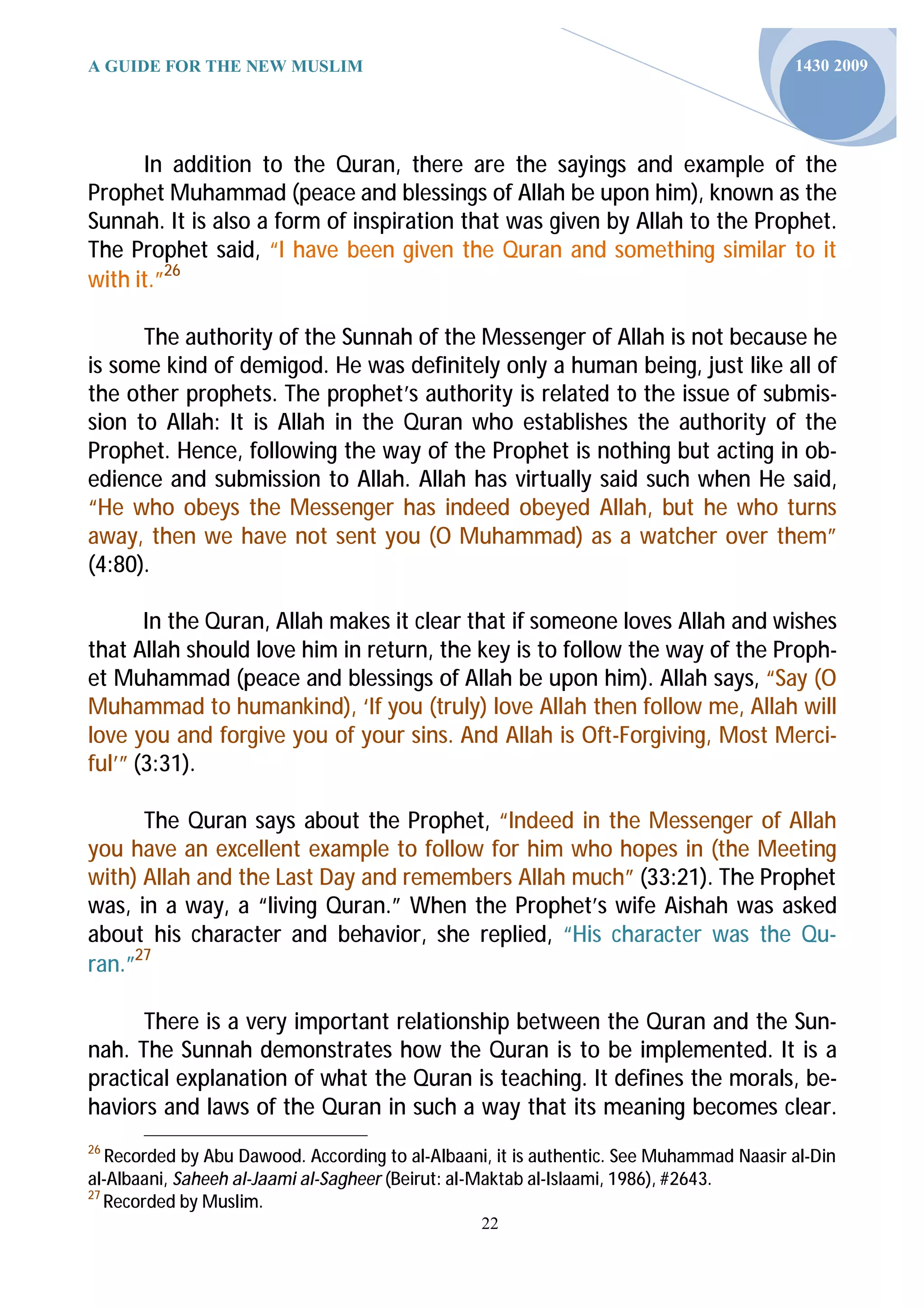 A GUIDE FOR THE NEW MUSLIM                                                               1430 2009




      In addition to the Quran, there are the sayings and example of the
Prophet Muhammad (peace and blessings of Allah be upon him), known as the
Sunnah. It is also a form of inspiration that was given by Allah to the Prophet.
The Prophet said, “I have been given the Quran and something similar to it
with it.”26

      The authority of the Sunnah of the Messenger of Allah is not because he
is some kind of demigod. He was definitely only a human being, just like all of
the other prophets. The prophet’s authority is related to the issue of submis-
sion to Allah: It is Allah in the Quran who establishes the authority of the
Prophet. Hence, following the way of the Prophet is nothing but acting in ob-
edience and submission to Allah. Allah has virtually said such when He said,
“He who obeys the Messenger has indeed obeyed Allah, but he who turns
away, then we have not sent you (O Muhammad) as a watcher over them”
(4:80).

       In the Quran, Allah makes it clear that if someone loves Allah and wishes
that Allah should love him in return, the key is to follow the way of the Proph-
et Muhammad (peace and blessings of Allah be upon him). Allah says, “Say (O
Muhammad to humankind), ‘If you (truly) love Allah then follow me, Allah will
love you and forgive you of your sins. And Allah is Oft-Forgiving, Most Merci-
ful’” (3:31).

      The Quran says about the Prophet, “Indeed in the Messenger of Allah
you have an excellent example to follow for him who hopes in (the Meeting
with) Allah and the Last Day and remembers Allah much” (33:21). The Prophet
was, in a way, a “living Quran.” When the Prophet’s wife Aishah was asked
about his character and behavior, she replied, “His character was the Qu-
ran.”27

      There is a very important relationship between the Quran and the Sun-
nah. The Sunnah demonstrates how the Quran is to be implemented. It is a
practical explanation of what the Quran is teaching. It defines the morals, be-
haviors and laws of the Quran in such a way that its meaning becomes clear.
26
   Recorded by Abu Dawood. According to al-Albaani, it is authentic. See Muhammad Naasir al-Din
al-Albaani, Saheeh al-Jaami al-Sagheer (Beirut: al-Maktab al-Islaami, 1986), #2643.
27
   Recorded by Muslim.
                                                 22
 