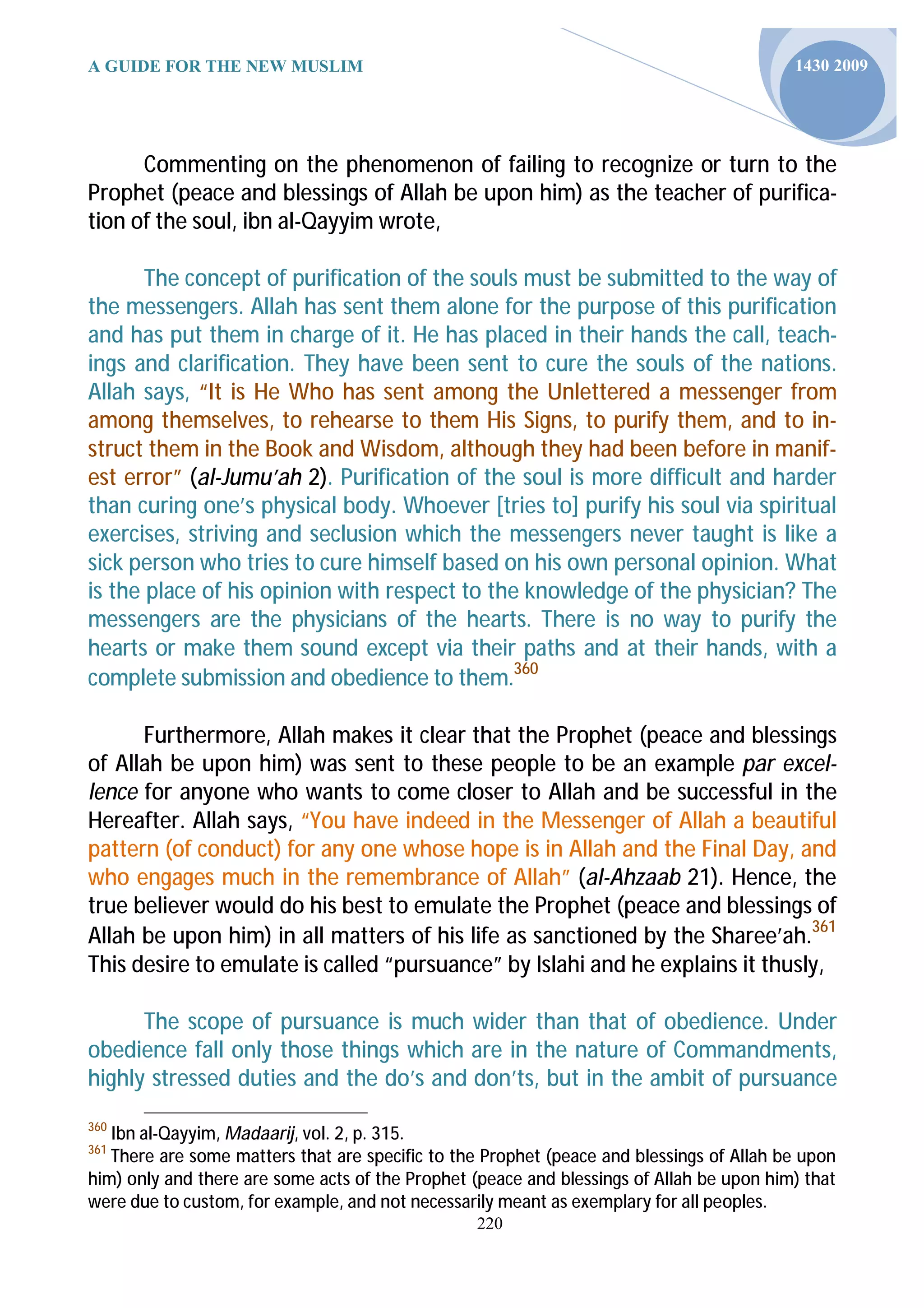 A GUIDE FOR THE NEW MUSLIM                                                                1430 2009




      Commenting on the phenomenon of failing to recognize or turn to the
Prophet (peace and blessings of Allah be upon him) as the teacher of purifica-
tion of the soul, ibn al-Qayyim wrote,

       The concept of purification of the souls must be submitted to the way of
the messengers. Allah has sent them alone for the purpose of this purification
and has put them in charge of it. He has placed in their hands the call, teach-
ings and clarification. They have been sent to cure the souls of the nations.
Allah says, “It is He Who has sent among the Unlettered a messenger from
among themselves, to rehearse to them His Signs, to purify them, and to in-
struct them in the Book and Wisdom, although they had been before in manif-
est error” (al-Jumu’ah 2). Purification of the soul is more difficult and harder
than curing one’s physical body. Whoever [tries to] purify his soul via spiritual
exercises, striving and seclusion which the messengers never taught is like a
sick person who tries to cure himself based on his own personal opinion. What
is the place of his opinion with respect to the knowledge of the physician? The
messengers are the physicians of the hearts. There is no way to purify the
hearts or make them sound except via their paths and at their hands, with a
complete submission and obedience to them.360

      Furthermore, Allah makes it clear that the Prophet (peace and blessings
of Allah be upon him) was sent to these people to be an example par excel-
lence for anyone who wants to come closer to Allah and be successful in the
Hereafter. Allah says, “You have indeed in the Messenger of Allah a beautiful
pattern (of conduct) for any one whose hope is in Allah and the Final Day, and
who engages much in the remembrance of Allah” (al-Ahzaab 21). Hence, the
true believer would do his best to emulate the Prophet (peace and blessings of
Allah be upon him) in all matters of his life as sanctioned by the Sharee’ah.361
This desire to emulate is called “pursuance” by Islahi and he explains it thusly,

      The scope of pursuance is much wider than that of obedience. Under
obedience fall only those things which are in the nature of Commandments,
highly stressed duties and the do’s and don’ts, but in the ambit of pursuance
360
   Ibn al-Qayyim, Madaarij, vol. 2, p. 315.
361
   There are some matters that are specific to the Prophet (peace and blessings of Allah be upon
him) only and there are some acts of the Prophet (peace and blessings of Allah be upon him) that
were due to custom, for example, and not necessarily meant as exemplary for all peoples.
                                                 220
 
