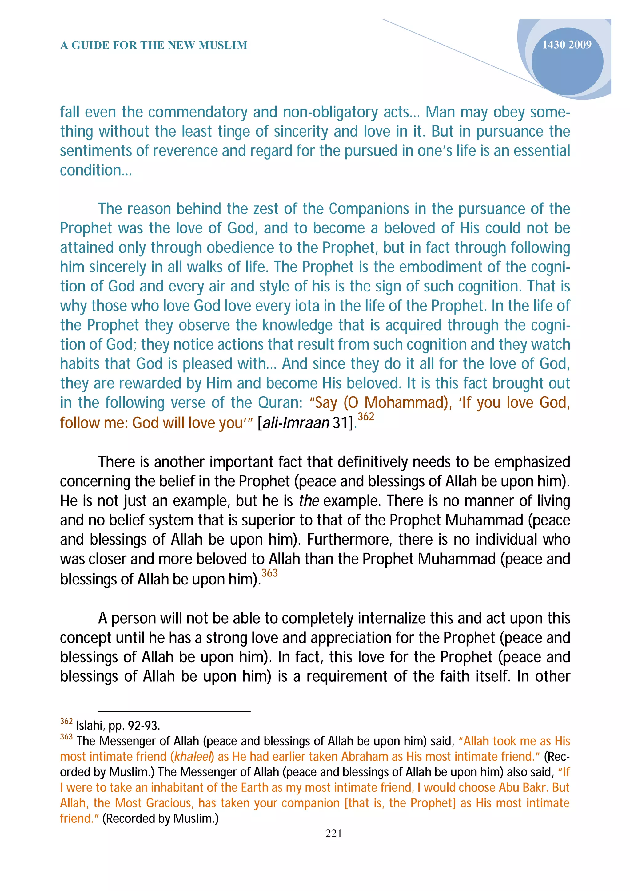 A GUIDE FOR THE NEW MUSLIM                                                                  1430 2009




fall even the commendatory and non-obligatory acts… Man may obey some-
thing without the least tinge of sincerity and love in it. But in pursuance the
sentiments of reverence and regard for the pursued in one’s life is an essential
condition…

      The reason behind the zest of the Companions in the pursuance of the
Prophet was the love of God, and to become a beloved of His could not be
attained only through obedience to the Prophet, but in fact through following
him sincerely in all walks of life. The Prophet is the embodiment of the cogni-
tion of God and every air and style of his is the sign of such cognition. That is
why those who love God love every iota in the life of the Prophet. In the life of
the Prophet they observe the knowledge that is acquired through the cogni-
tion of God; they notice actions that result from such cognition and they watch
habits that God is pleased with… And since they do it all for the love of God,
they are rewarded by Him and become His beloved. It is this fact brought out
in the following verse of the Quran: “Say (O Mohammad), ‘If you love God,
follow me: God will love you’” [ali-Imraan 31].362

      There is another important fact that definitively needs to be emphasized
concerning the belief in the Prophet (peace and blessings of Allah be upon him).
He is not just an example, but he is the example. There is no manner of living
and no belief system that is superior to that of the Prophet Muhammad (peace
and blessings of Allah be upon him). Furthermore, there is no individual who
was closer and more beloved to Allah than the Prophet Muhammad (peace and
blessings of Allah be upon him).363

      A person will not be able to completely internalize this and act upon this
concept until he has a strong love and appreciation for the Prophet (peace and
blessings of Allah be upon him). In fact, this love for the Prophet (peace and
blessings of Allah be upon him) is a requirement of the faith itself. In other

362
    Islahi, pp. 92-93.
363
    The Messenger of Allah (peace and blessings of Allah be upon him) said, “Allah took me as His
most intimate friend (khaleel) as He had earlier taken Abraham as His most intimate friend.” (Rec-
orded by Muslim.) The Messenger of Allah (peace and blessings of Allah be upon him) also said, “If
I were to take an inhabitant of the Earth as my most intimate friend, I would choose Abu Bakr. But
Allah, the Most Gracious, has taken your companion [that is, the Prophet] as His most intimate
friend.” (Recorded by Muslim.)
                                                  221
 