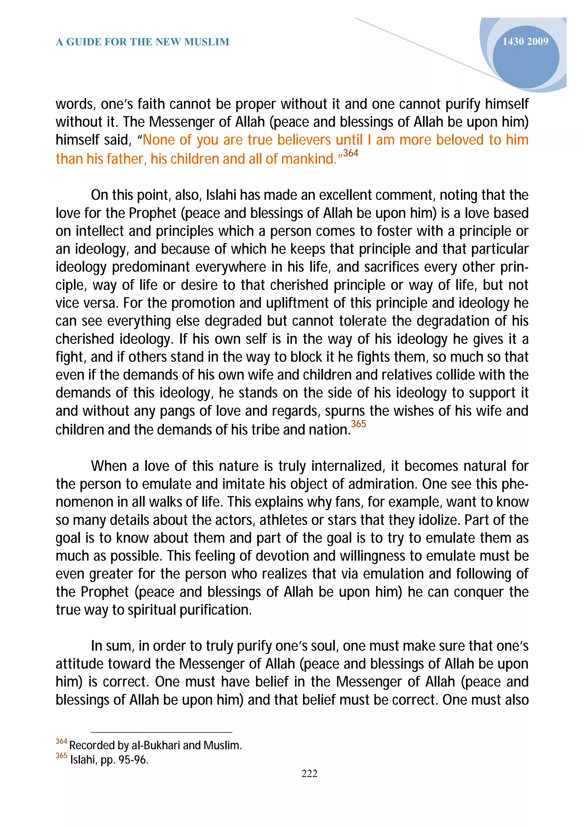 A GUIDE FOR THE NEW MUSLIM                                                   1430 2009




words, one’s faith cannot be proper without it and one cannot purify himself
without it. The Messenger of Allah (peace and blessings of Allah be upon him)
himself said, “None of you are true believers until I am more beloved to him
than his father, his children and all of mankind.”364

       On this point, also, Islahi has made an excellent comment, noting that the
love for the Prophet (peace and blessings of Allah be upon him) is a love based
on intellect and principles which a person comes to foster with a principle or
an ideology, and because of which he keeps that principle and that particular
ideology predominant everywhere in his life, and sacrifices every other prin-
ciple, way of life or desire to that cherished principle or way of life, but not
vice versa. For the promotion and upliftment of this principle and ideology he
can see everything else degraded but cannot tolerate the degradation of his
cherished ideology. If his own self is in the way of his ideology he gives it a
fight, and if others stand in the way to block it he fights them, so much so that
even if the demands of his own wife and children and relatives collide with the
demands of this ideology, he stands on the side of his ideology to support it
and without any pangs of love and regards, spurns the wishes of his wife and
children and the demands of his tribe and nation.365

      When a love of this nature is truly internalized, it becomes natural for
the person to emulate and imitate his object of admiration. One see this phe-
nomenon in all walks of life. This explains why fans, for example, want to know
so many details about the actors, athletes or stars that they idolize. Part of the
goal is to know about them and part of the goal is to try to emulate them as
much as possible. This feeling of devotion and willingness to emulate must be
even greater for the person who realizes that via emulation and following of
the Prophet (peace and blessings of Allah be upon him) he can conquer the
true way to spiritual purification.

      In sum, in order to truly purify one’s soul, one must make sure that one’s
attitude toward the Messenger of Allah (peace and blessings of Allah be upon
him) is correct. One must have belief in the Messenger of Allah (peace and
blessings of Allah be upon him) and that belief must be correct. One must also

364
      Recorded by al-Bukhari and Muslim.
365
      Islahi, pp. 95-96.
                                           222
 
