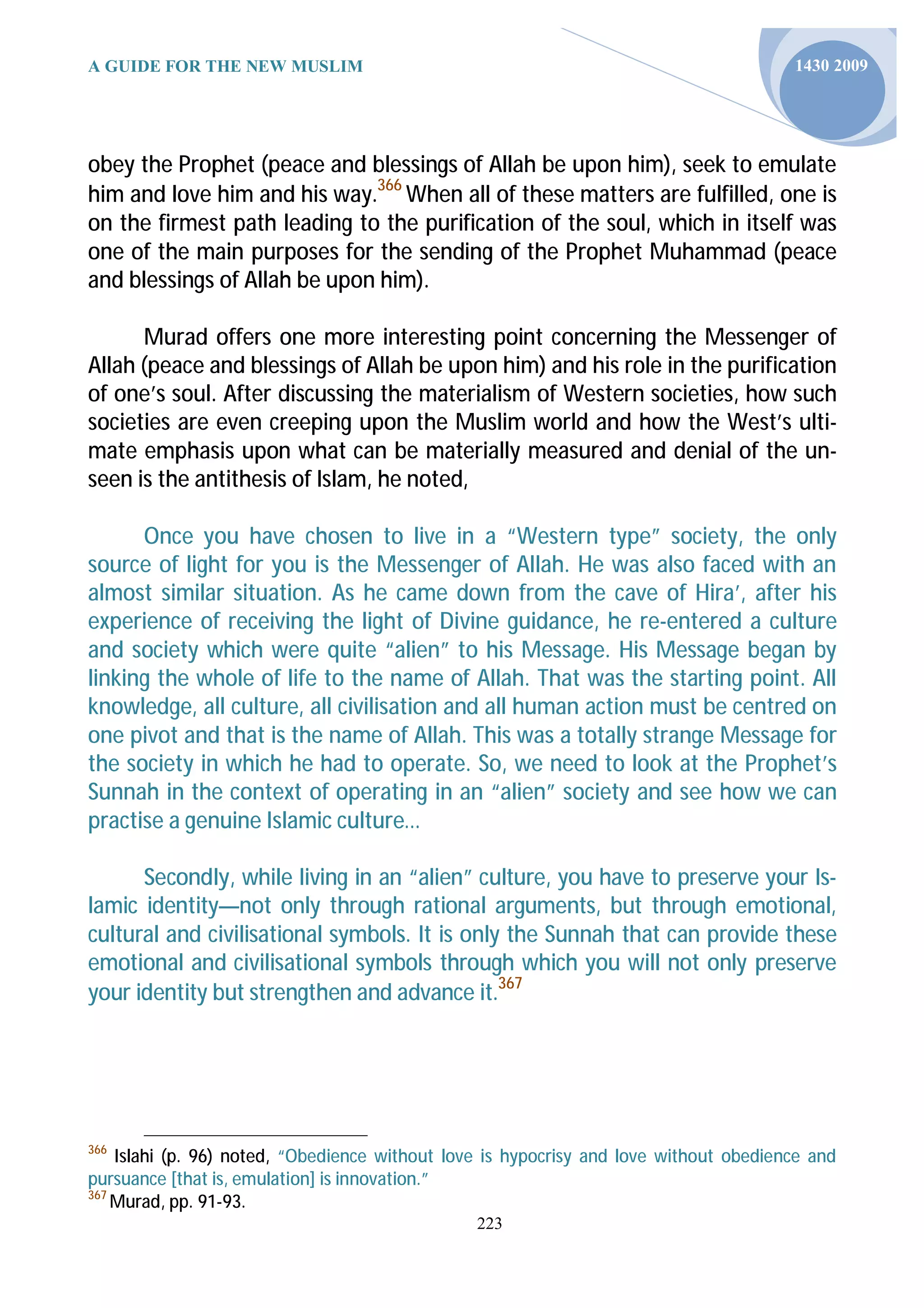 A GUIDE FOR THE NEW MUSLIM                                                             1430 2009




obey the Prophet (peace and blessings of Allah be upon him), seek to emulate
him and love him and his way.366 When all of these matters are fulfilled, one is
on the firmest path leading to the purification of the soul, which in itself was
one of the main purposes for the sending of the Prophet Muhammad (peace
and blessings of Allah be upon him).

      Murad offers one more interesting point concerning the Messenger of
Allah (peace and blessings of Allah be upon him) and his role in the purification
of one’s soul. After discussing the materialism of Western societies, how such
societies are even creeping upon the Muslim world and how the West’s ulti-
mate emphasis upon what can be materially measured and denial of the un-
seen is the antithesis of Islam, he noted,

      Once you have chosen to live in a “Western type” society, the only
source of light for you is the Messenger of Allah. He was also faced with an
almost similar situation. As he came down from the cave of Hira’, after his
experience of receiving the light of Divine guidance, he re-entered a culture
and society which were quite “alien” to his Message. His Message began by
linking the whole of life to the name of Allah. That was the starting point. All
knowledge, all culture, all civilisation and all human action must be centred on
one pivot and that is the name of Allah. This was a totally strange Message for
the society in which he had to operate. So, we need to look at the Prophet’s
Sunnah in the context of operating in an “alien” society and see how we can
practise a genuine Islamic culture…

      Secondly, while living in an “alien” culture, you have to preserve your Is-
lamic identity—not only through rational arguments, but through emotional,
cultural and civilisational symbols. It is only the Sunnah that can provide these
emotional and civilisational symbols through which you will not only preserve
your identity but strengthen and advance it.367




366
    Islahi (p. 96) noted, “Obedience without love is hypocrisy and love without obedience and
pursuance [that is, emulation] is innovation.”
367
    Murad, pp. 91-93.
                                                223
 