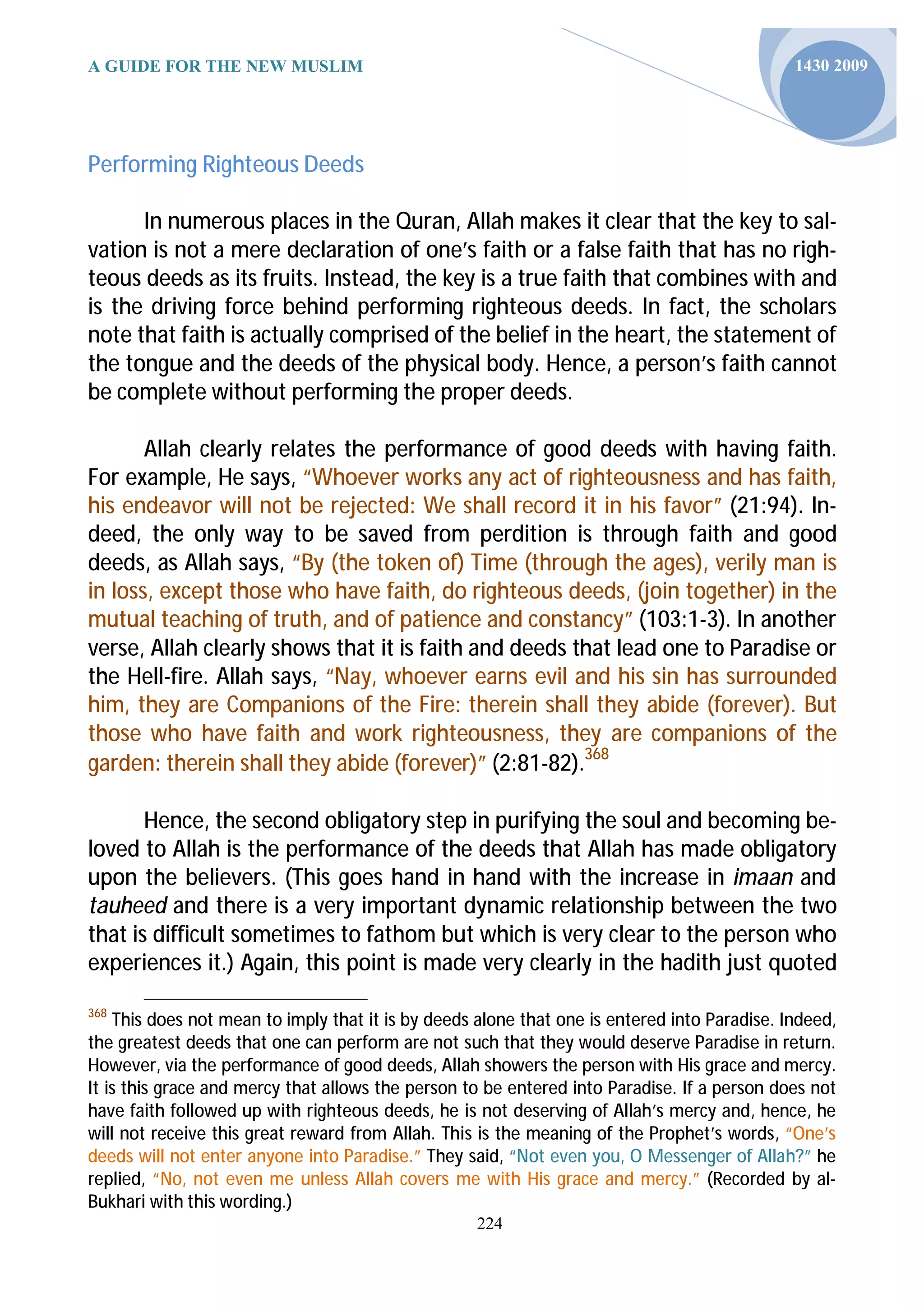 A GUIDE FOR THE NEW MUSLIM                                                                    1430 2009




Performing Righteous Deeds

      In numerous places in the Quran, Allah makes it clear that the key to sal-
vation is not a mere declaration of one’s faith or a false faith that has no righ-
teous deeds as its fruits. Instead, the key is a true faith that combines with and
is the driving force behind performing righteous deeds. In fact, the scholars
note that faith is actually comprised of the belief in the heart, the statement of
the tongue and the deeds of the physical body. Hence, a person’s faith cannot
be complete without performing the proper deeds.

       Allah clearly relates the performance of good deeds with having faith.
For example, He says, “Whoever works any act of righteousness and has faith,
his endeavor will not be rejected: We shall record it in his favor” (21:94). In-
deed, the only way to be saved from perdition is through faith and good
deeds, as Allah says, “By (the token of) Time (through the ages), verily man is
in loss, except those who have faith, do righteous deeds, (join together) in the
mutual teaching of truth, and of patience and constancy” (103:1-3). In another
verse, Allah clearly shows that it is faith and deeds that lead one to Paradise or
the Hell-fire. Allah says, “Nay, whoever earns evil and his sin has surrounded
him, they are Companions of the Fire: therein shall they abide (forever). But
those who have faith and work righteousness, they are companions of the
garden: therein shall they abide (forever)” (2:81-82).368

       Hence, the second obligatory step in purifying the soul and becoming be-
loved to Allah is the performance of the deeds that Allah has made obligatory
upon the believers. (This goes hand in hand with the increase in imaan and
tauheed and there is a very important dynamic relationship between the two
that is difficult sometimes to fathom but which is very clear to the person who
experiences it.) Again, this point is made very clearly in the hadith just quoted
368
    This does not mean to imply that it is by deeds alone that one is entered into Paradise. Indeed,
the greatest deeds that one can perform are not such that they would deserve Paradise in return.
However, via the performance of good deeds, Allah showers the person with His grace and mercy.
It is this grace and mercy that allows the person to be entered into Paradise. If a person does not
have faith followed up with righteous deeds, he is not deserving of Allah’s mercy and, hence, he
will not receive this great reward from Allah. This is the meaning of the Prophet’s words, “One’s
deeds will not enter anyone into Paradise.” They said, “Not even you, O Messenger of Allah?” he
replied, “No, not even me unless Allah covers me with His grace and mercy.” (Recorded by al-
Bukhari with this wording.)
                                                   224
 