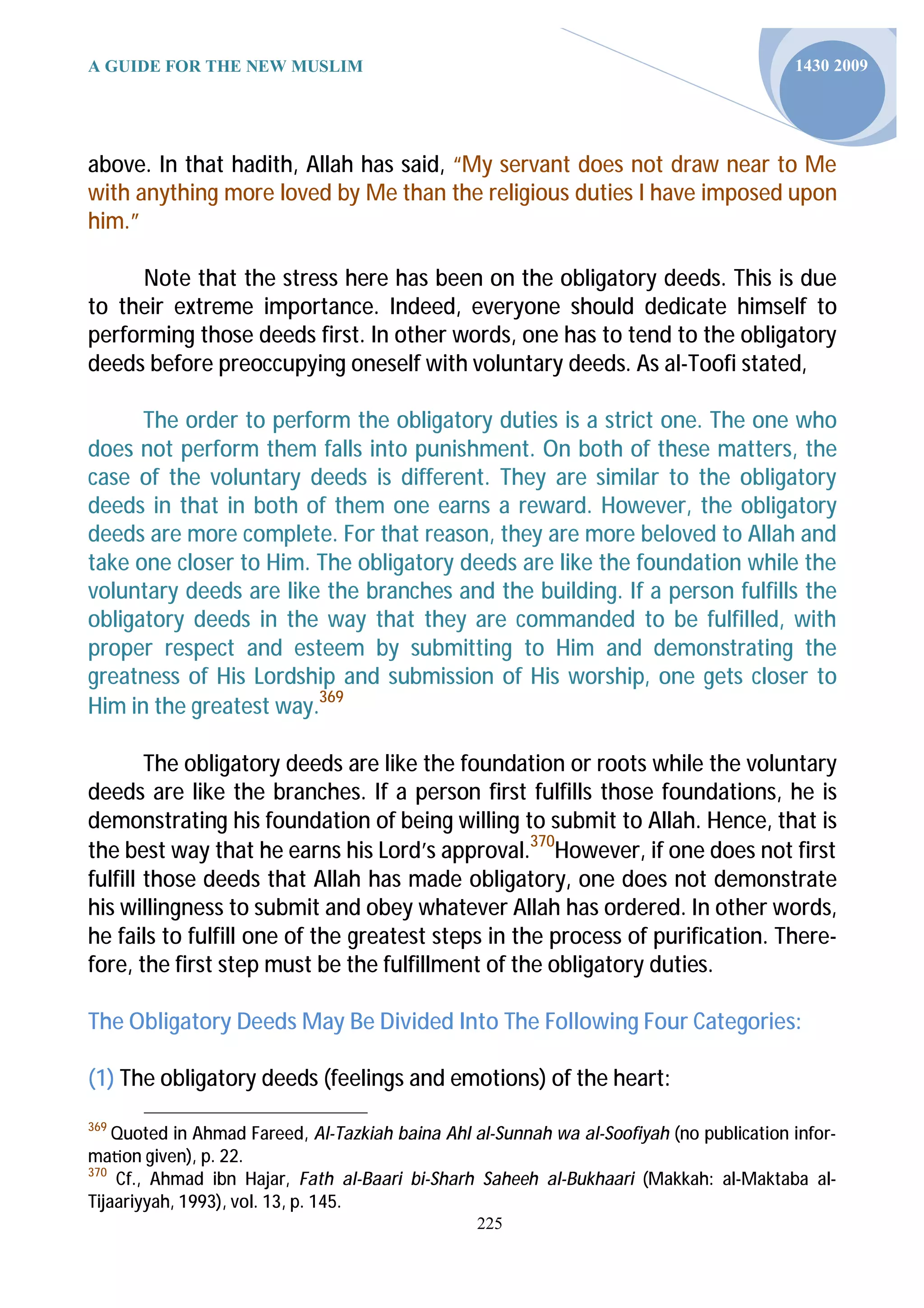 A GUIDE FOR THE NEW MUSLIM                                                                1430 2009




above. In that hadith, Allah has said, “My servant does not draw near to Me
with anything more loved by Me than the religious duties I have imposed upon
him.”

      Note that the stress here has been on the obligatory deeds. This is due
to their extreme importance. Indeed, everyone should dedicate himself to
performing those deeds first. In other words, one has to tend to the obligatory
deeds before preoccupying oneself with voluntary deeds. As al-Toofi stated,

      The order to perform the obligatory duties is a strict one. The one who
does not perform them falls into punishment. On both of these matters, the
case of the voluntary deeds is different. They are similar to the obligatory
deeds in that in both of them one earns a reward. However, the obligatory
deeds are more complete. For that reason, they are more beloved to Allah and
take one closer to Him. The obligatory deeds are like the foundation while the
voluntary deeds are like the branches and the building. If a person fulfills the
obligatory deeds in the way that they are commanded to be fulfilled, with
proper respect and esteem by submitting to Him and demonstrating the
greatness of His Lordship and submission of His worship, one gets closer to
Him in the greatest way.369

        The obligatory deeds are like the foundation or roots while the voluntary
deeds are like the branches. If a person first fulfills those foundations, he is
demonstrating his foundation of being willing to submit to Allah. Hence, that is
the best way that he earns his Lord’s approval.370However, if one does not first
fulfill those deeds that Allah has made obligatory, one does not demonstrate
his willingness to submit and obey whatever Allah has ordered. In other words,
he fails to fulfill one of the greatest steps in the process of purification. There-
fore, the first step must be the fulfillment of the obligatory duties.

The Obligatory Deeds May Be Divided Into The Following Four Categories:

(1) The obligatory deeds (feelings and emotions) of the heart:
369
    Quoted in Ahmad Fareed, Al-Tazkiah baina Ahl al-Sunnah wa al-Soofiyah (no publication infor-
ma on given), p. 22.
370
    Cf., Ahmad ibn Hajar, Fath al-Baari bi-Sharh Saheeh al-Bukhaari (Makkah: al-Maktaba al-
Tijaariyyah, 1993), vol. 13, p. 145.
                                                 225
 