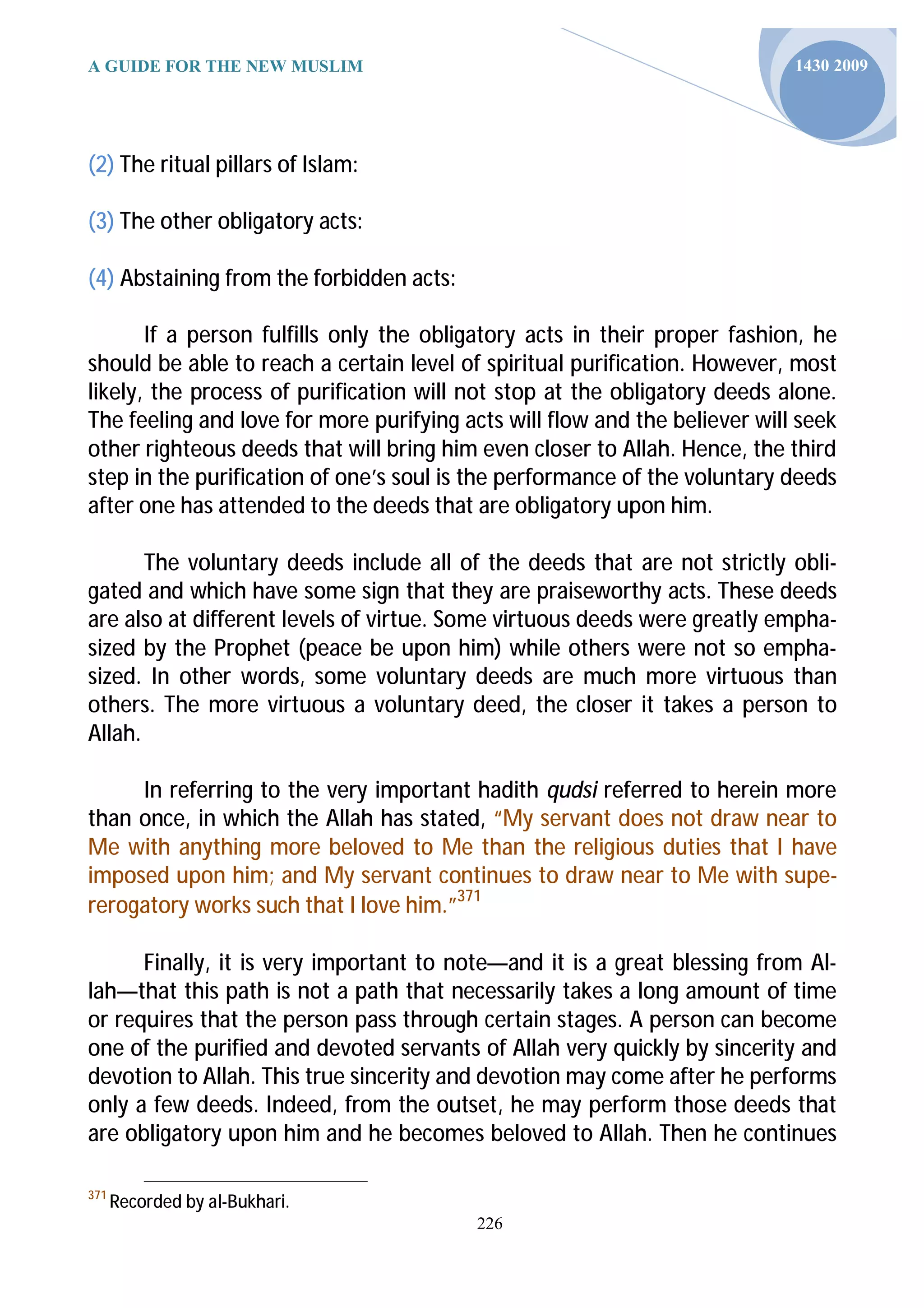 A GUIDE FOR THE NEW MUSLIM                                                  1430 2009




(2) The ritual pillars of Islam:

(3) The other obligatory acts:

(4) Abstaining from the forbidden acts:

       If a person fulfills only the obligatory acts in their proper fashion, he
should be able to reach a certain level of spiritual purification. However, most
likely, the process of purification will not stop at the obligatory deeds alone.
The feeling and love for more purifying acts will flow and the believer will seek
other righteous deeds that will bring him even closer to Allah. Hence, the third
step in the purification of one’s soul is the performance of the voluntary deeds
after one has attended to the deeds that are obligatory upon him.

       The voluntary deeds include all of the deeds that are not strictly obli-
gated and which have some sign that they are praiseworthy acts. These deeds
are also at different levels of virtue. Some virtuous deeds were greatly empha-
sized by the Prophet (peace be upon him) while others were not so empha-
sized. In other words, some voluntary deeds are much more virtuous than
others. The more virtuous a voluntary deed, the closer it takes a person to
Allah.

     In referring to the very important hadith qudsi referred to herein more
than once, in which the Allah has stated, “My servant does not draw near to
Me with anything more beloved to Me than the religious duties that I have
imposed upon him; and My servant continues to draw near to Me with supe-
rerogatory works such that I love him.”371

      Finally, it is very important to note—and it is a great blessing from Al-
lah—that this path is not a path that necessarily takes a long amount of time
or requires that the person pass through certain stages. A person can become
one of the purified and devoted servants of Allah very quickly by sincerity and
devotion to Allah. This true sincerity and devotion may come after he performs
only a few deeds. Indeed, from the outset, he may perform those deeds that
are obligatory upon him and he becomes beloved to Allah. Then he continues

371
      Recorded by al-Bukhari.
                                          226
 