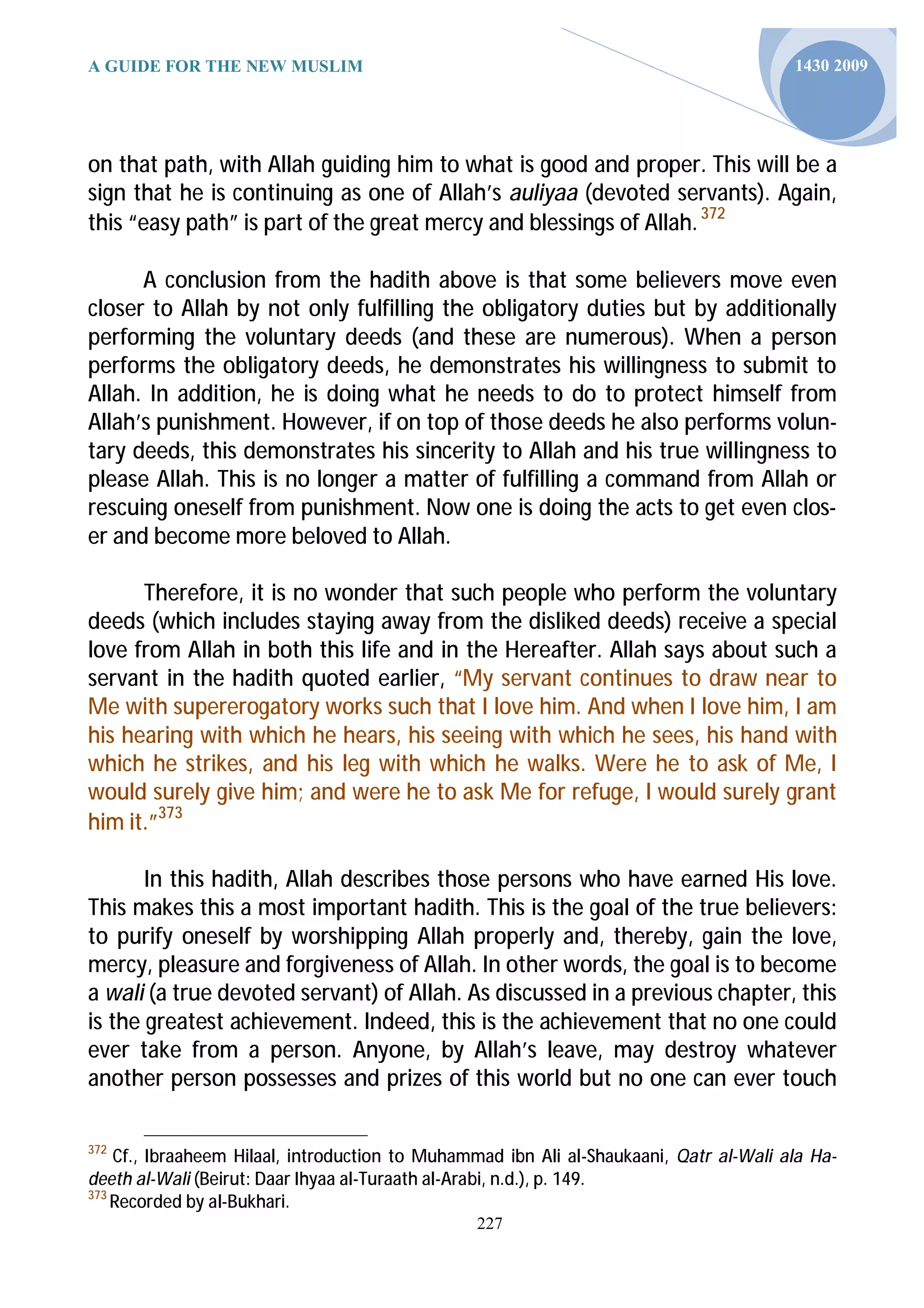 A GUIDE FOR THE NEW MUSLIM                                                              1430 2009




on that path, with Allah guiding him to what is good and proper. This will be a
sign that he is continuing as one of Allah’s auliyaa (devoted servants). Again,
this “easy path” is part of the great mercy and blessings of Allah. 372

      A conclusion from the hadith above is that some believers move even
closer to Allah by not only fulfilling the obligatory duties but by additionally
performing the voluntary deeds (and these are numerous). When a person
performs the obligatory deeds, he demonstrates his willingness to submit to
Allah. In addition, he is doing what he needs to do to protect himself from
Allah’s punishment. However, if on top of those deeds he also performs volun-
tary deeds, this demonstrates his sincerity to Allah and his true willingness to
please Allah. This is no longer a matter of fulfilling a command from Allah or
rescuing oneself from punishment. Now one is doing the acts to get even clos-
er and become more beloved to Allah.

      Therefore, it is no wonder that such people who perform the voluntary
deeds (which includes staying away from the disliked deeds) receive a special
love from Allah in both this life and in the Hereafter. Allah says about such a
servant in the hadith quoted earlier, “My servant continues to draw near to
Me with supererogatory works such that I love him. And when I love him, I am
his hearing with which he hears, his seeing with which he sees, his hand with
which he strikes, and his leg with which he walks. Were he to ask of Me, I
would surely give him; and were he to ask Me for refuge, I would surely grant
him it.”373

       In this hadith, Allah describes those persons who have earned His love.
This makes this a most important hadith. This is the goal of the true believers:
to purify oneself by worshipping Allah properly and, thereby, gain the love,
mercy, pleasure and forgiveness of Allah. In other words, the goal is to become
a wali (a true devoted servant) of Allah. As discussed in a previous chapter, this
is the greatest achievement. Indeed, this is the achievement that no one could
ever take from a person. Anyone, by Allah’s leave, may destroy whatever
another person possesses and prizes of this world but no one can ever touch

372
    Cf., Ibraaheem Hilaal, introduction to Muhammad ibn Ali al-Shaukaani, Qatr al-Wali ala Ha-
deeth al-Wali (Beirut: Daar Ihyaa al-Turaath al-Arabi, n.d.), p. 149.
373
    Recorded by al-Bukhari.
                                                227
 