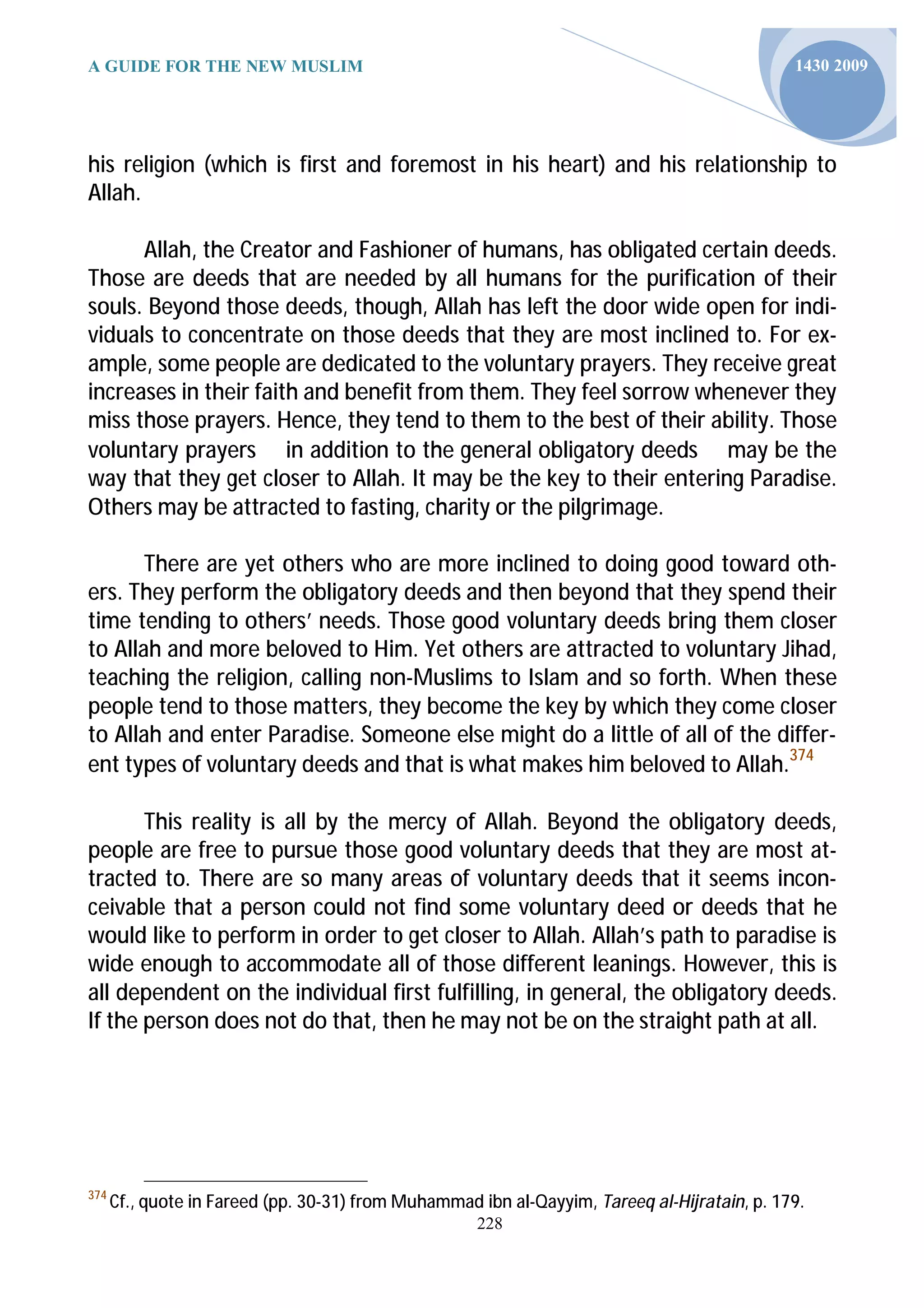 A GUIDE FOR THE NEW MUSLIM                                                                    1430 2009




his religion (which is first and foremost in his heart) and his relationship to
Allah.

      Allah, the Creator and Fashioner of humans, has obligated certain deeds.
Those are deeds that are needed by all humans for the purification of their
souls. Beyond those deeds, though, Allah has left the door wide open for indi-
viduals to concentrate on those deeds that they are most inclined to. For ex-
ample, some people are dedicated to the voluntary prayers. They receive great
increases in their faith and benefit from them. They feel sorrow whenever they
miss those prayers. Hence, they tend to them to the best of their ability. Those
voluntary prayers in addition to the general obligatory deeds may be the
way that they get closer to Allah. It may be the key to their entering Paradise.
Others may be attracted to fasting, charity or the pilgrimage.

       There are yet others who are more inclined to doing good toward oth-
ers. They perform the obligatory deeds and then beyond that they spend their
time tending to others’ needs. Those good voluntary deeds bring them closer
to Allah and more beloved to Him. Yet others are attracted to voluntary Jihad,
teaching the religion, calling non-Muslims to Islam and so forth. When these
people tend to those matters, they become the key by which they come closer
to Allah and enter Paradise. Someone else might do a little of all of the differ-
ent types of voluntary deeds and that is what makes him beloved to Allah.374

       This reality is all by the mercy of Allah. Beyond the obligatory deeds,
people are free to pursue those good voluntary deeds that they are most at-
tracted to. There are so many areas of voluntary deeds that it seems incon-
ceivable that a person could not find some voluntary deed or deeds that he
would like to perform in order to get closer to Allah. Allah’s path to paradise is
wide enough to accommodate all of those different leanings. However, this is
all dependent on the individual first fulfilling, in general, the obligatory deeds.
If the person does not do that, then he may not be on the straight path at all.




374
      Cf., quote in Fareed (pp. 30-31) from Muhammad ibn al-Qayyim, Tareeq al-Hijratain, p. 179.
                                                     228
 