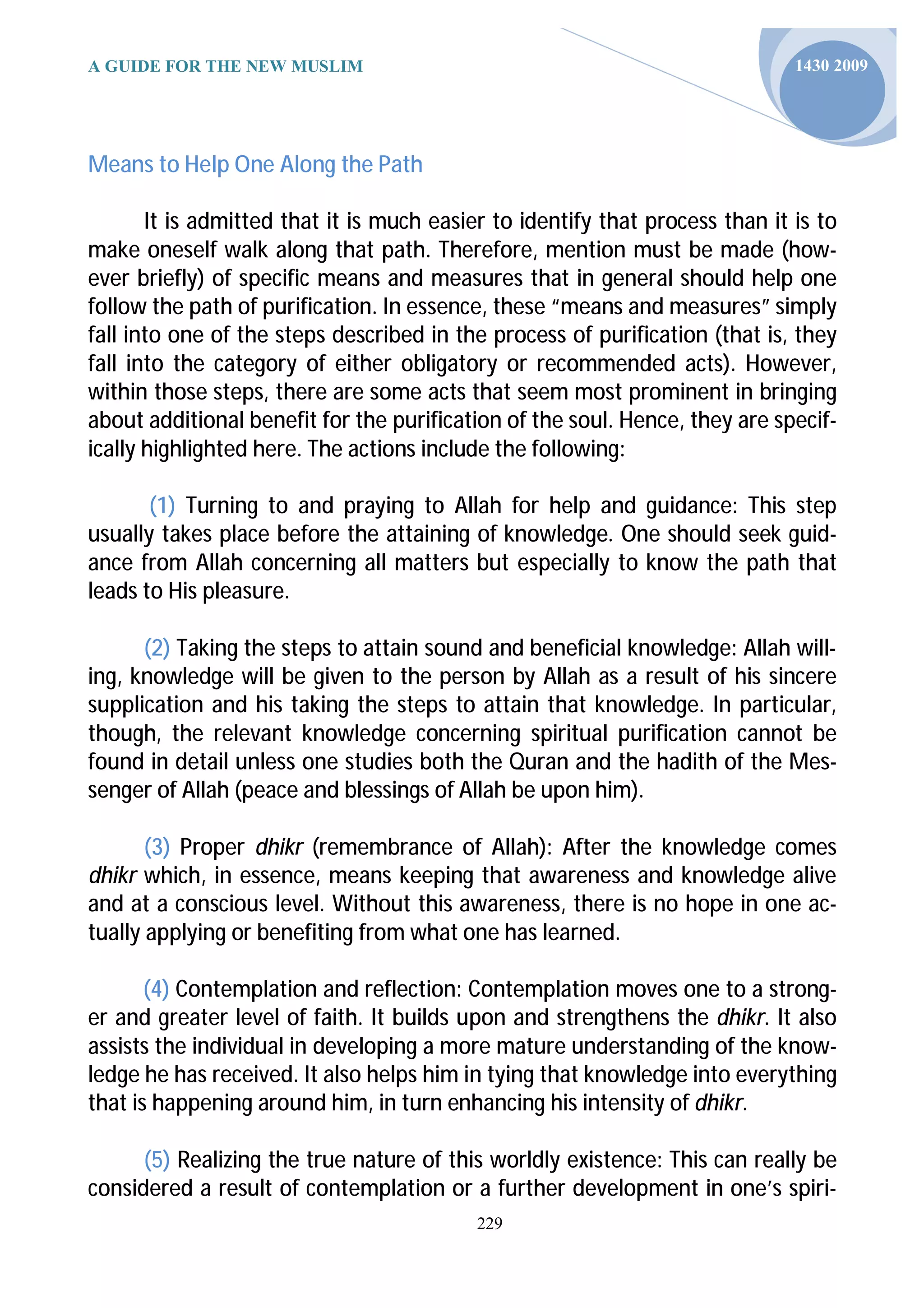 A GUIDE FOR THE NEW MUSLIM                                                    1430 2009




Means to Help One Along the Path

       It is admitted that it is much easier to identify that process than it is to
make oneself walk along that path. Therefore, mention must be made (how-
ever briefly) of specific means and measures that in general should help one
follow the path of purification. In essence, these “means and measures” simply
fall into one of the steps described in the process of purification (that is, they
fall into the category of either obligatory or recommended acts). However,
within those steps, there are some acts that seem most prominent in bringing
about additional benefit for the purification of the soul. Hence, they are specif-
ically highlighted here. The actions include the following:

       (1) Turning to and praying to Allah for help and guidance: This step
usually takes place before the attaining of knowledge. One should seek guid-
ance from Allah concerning all matters but especially to know the path that
leads to His pleasure.

      (2) Taking the steps to attain sound and beneficial knowledge: Allah will-
ing, knowledge will be given to the person by Allah as a result of his sincere
supplication and his taking the steps to attain that knowledge. In particular,
though, the relevant knowledge concerning spiritual purification cannot be
found in detail unless one studies both the Quran and the hadith of the Mes-
senger of Allah (peace and blessings of Allah be upon him).

       (3) Proper dhikr (remembrance of Allah): After the knowledge comes
dhikr which, in essence, means keeping that awareness and knowledge alive
and at a conscious level. Without this awareness, there is no hope in one ac-
tually applying or benefiting from what one has learned.

       (4) Contemplation and reflection: Contemplation moves one to a strong-
er and greater level of faith. It builds upon and strengthens the dhikr. It also
assists the individual in developing a more mature understanding of the know-
ledge he has received. It also helps him in tying that knowledge into everything
that is happening around him, in turn enhancing his intensity of dhikr.

      (5) Realizing the true nature of this worldly existence: This can really be
considered a result of contemplation or a further development in one’s spiri-
                                           229
 