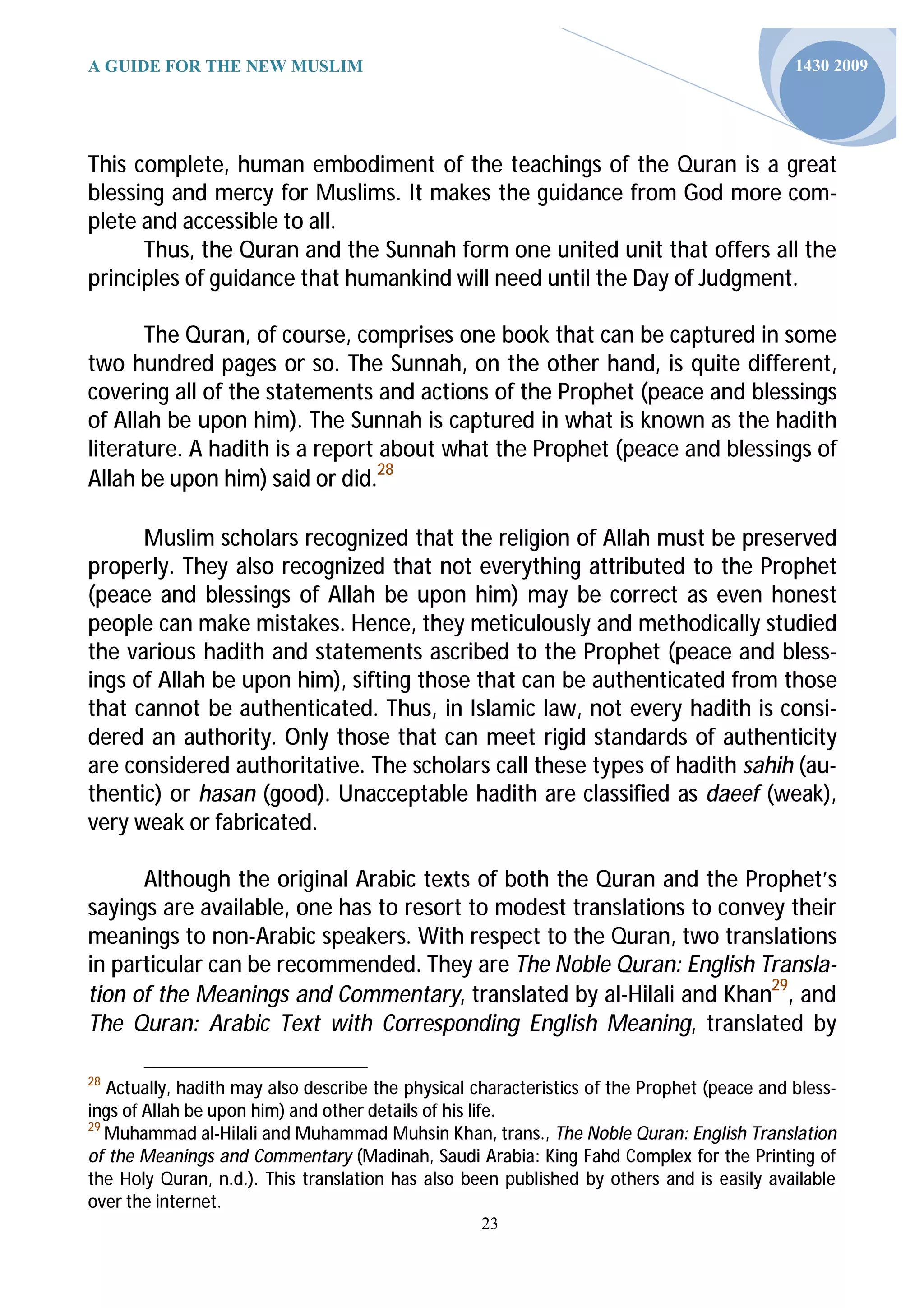 A GUIDE FOR THE NEW MUSLIM                                                                   1430 2009




This complete, human embodiment of the teachings of the Quran is a great
blessing and mercy for Muslims. It makes the guidance from God more com-
plete and accessible to all.
      Thus, the Quran and the Sunnah form one united unit that offers all the
principles of guidance that humankind will need until the Day of Judgment.

       The Quran, of course, comprises one book that can be captured in some
two hundred pages or so. The Sunnah, on the other hand, is quite different,
covering all of the statements and actions of the Prophet (peace and blessings
of Allah be upon him). The Sunnah is captured in what is known as the hadith
literature. A hadith is a report about what the Prophet (peace and blessings of
Allah be upon him) said or did.28

      Muslim scholars recognized that the religion of Allah must be preserved
properly. They also recognized that not everything attributed to the Prophet
(peace and blessings of Allah be upon him) may be correct as even honest
people can make mistakes. Hence, they meticulously and methodically studied
the various hadith and statements ascribed to the Prophet (peace and bless-
ings of Allah be upon him), sifting those that can be authenticated from those
that cannot be authenticated. Thus, in Islamic law, not every hadith is consi-
dered an authority. Only those that can meet rigid standards of authenticity
are considered authoritative. The scholars call these types of hadith sahih (au-
thentic) or hasan (good). Unacceptable hadith are classified as daeef (weak),
very weak or fabricated.

      Although the original Arabic texts of both the Quran and the Prophet’s
sayings are available, one has to resort to modest translations to convey their
meanings to non-Arabic speakers. With respect to the Quran, two translations
in particular can be recommended. They are The Noble Quran: English Transla-
tion of the Meanings and Commentary, translated by al-Hilali and Khan29, and
The Quran: Arabic Text with Corresponding English Meaning, translated by

28
   Actually, hadith may also describe the physical characteristics of the Prophet (peace and bless-
ings of Allah be upon him) and other details of his life.
29
   Muhammad al-Hilali and Muhammad Muhsin Khan, trans., The Noble Quran: English Translation
of the Meanings and Commentary (Madinah, Saudi Arabia: King Fahd Complex for the Printing of
the Holy Quran, n.d.). This translation has also been published by others and is easily available
over the internet.
                                                    23
 