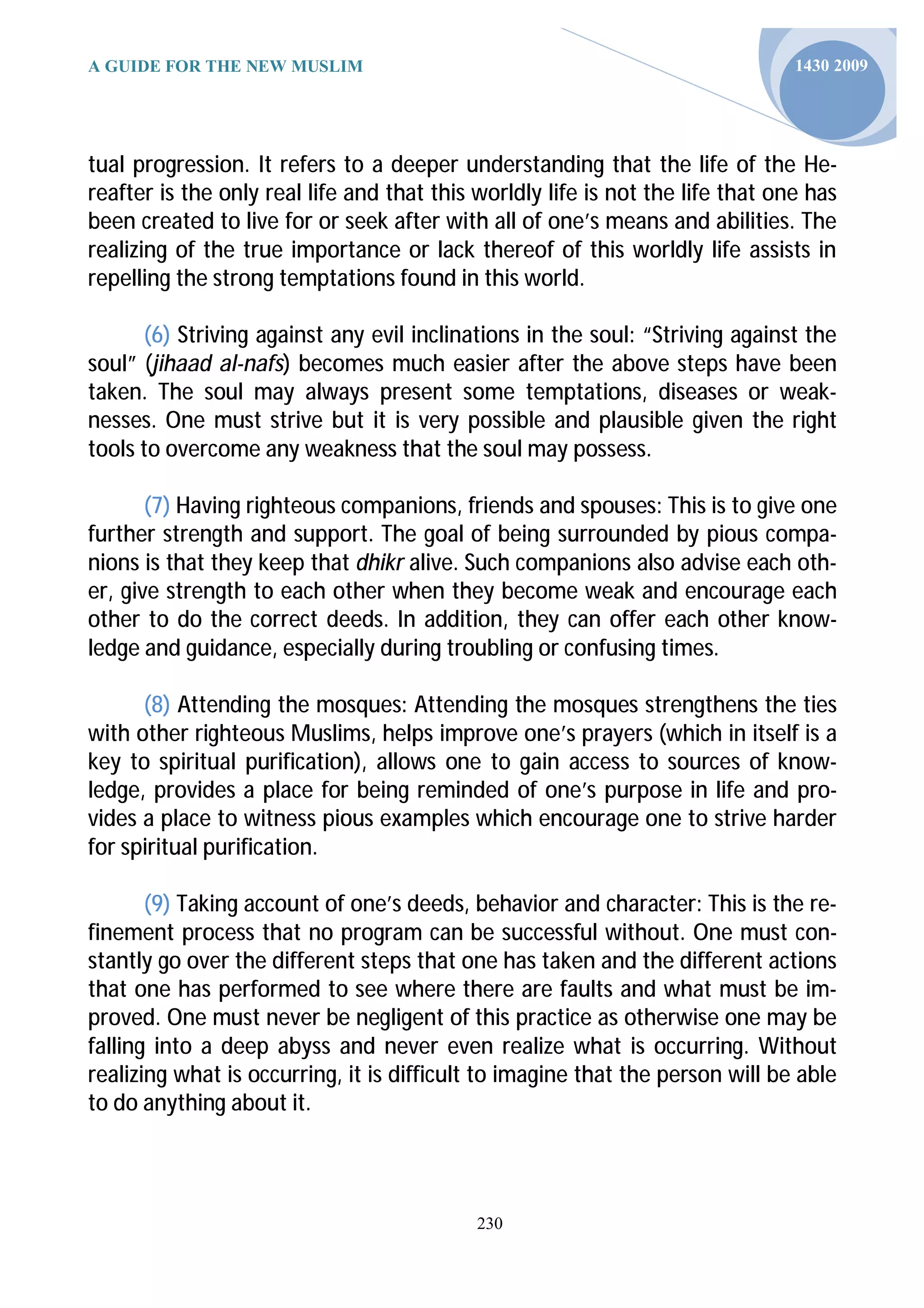 A GUIDE FOR THE NEW MUSLIM                                                      1430 2009




tual progression. It refers to a deeper understanding that the life of the He-
reafter is the only real life and that this worldly life is not the life that one has
been created to live for or seek after with all of one’s means and abilities. The
realizing of the true importance or lack thereof of this worldly life assists in
repelling the strong temptations found in this world.

      (6) Striving against any evil inclinations in the soul: “Striving against the
soul” (jihaad al-nafs) becomes much easier after the above steps have been
taken. The soul may always present some temptations, diseases or weak-
nesses. One must strive but it is very possible and plausible given the right
tools to overcome any weakness that the soul may possess.

       (7) Having righteous companions, friends and spouses: This is to give one
further strength and support. The goal of being surrounded by pious compa-
nions is that they keep that dhikr alive. Such companions also advise each oth-
er, give strength to each other when they become weak and encourage each
other to do the correct deeds. In addition, they can offer each other know-
ledge and guidance, especially during troubling or confusing times.

      (8) Attending the mosques: Attending the mosques strengthens the ties
with other righteous Muslims, helps improve one’s prayers (which in itself is a
key to spiritual purification), allows one to gain access to sources of know-
ledge, provides a place for being reminded of one’s purpose in life and pro-
vides a place to witness pious examples which encourage one to strive harder
for spiritual purification.

       (9) Taking account of one’s deeds, behavior and character: This is the re-
finement process that no program can be successful without. One must con-
stantly go over the different steps that one has taken and the different actions
that one has performed to see where there are faults and what must be im-
proved. One must never be negligent of this practice as otherwise one may be
falling into a deep abyss and never even realize what is occurring. Without
realizing what is occurring, it is difficult to imagine that the person will be able
to do anything about it.




                                            230
 