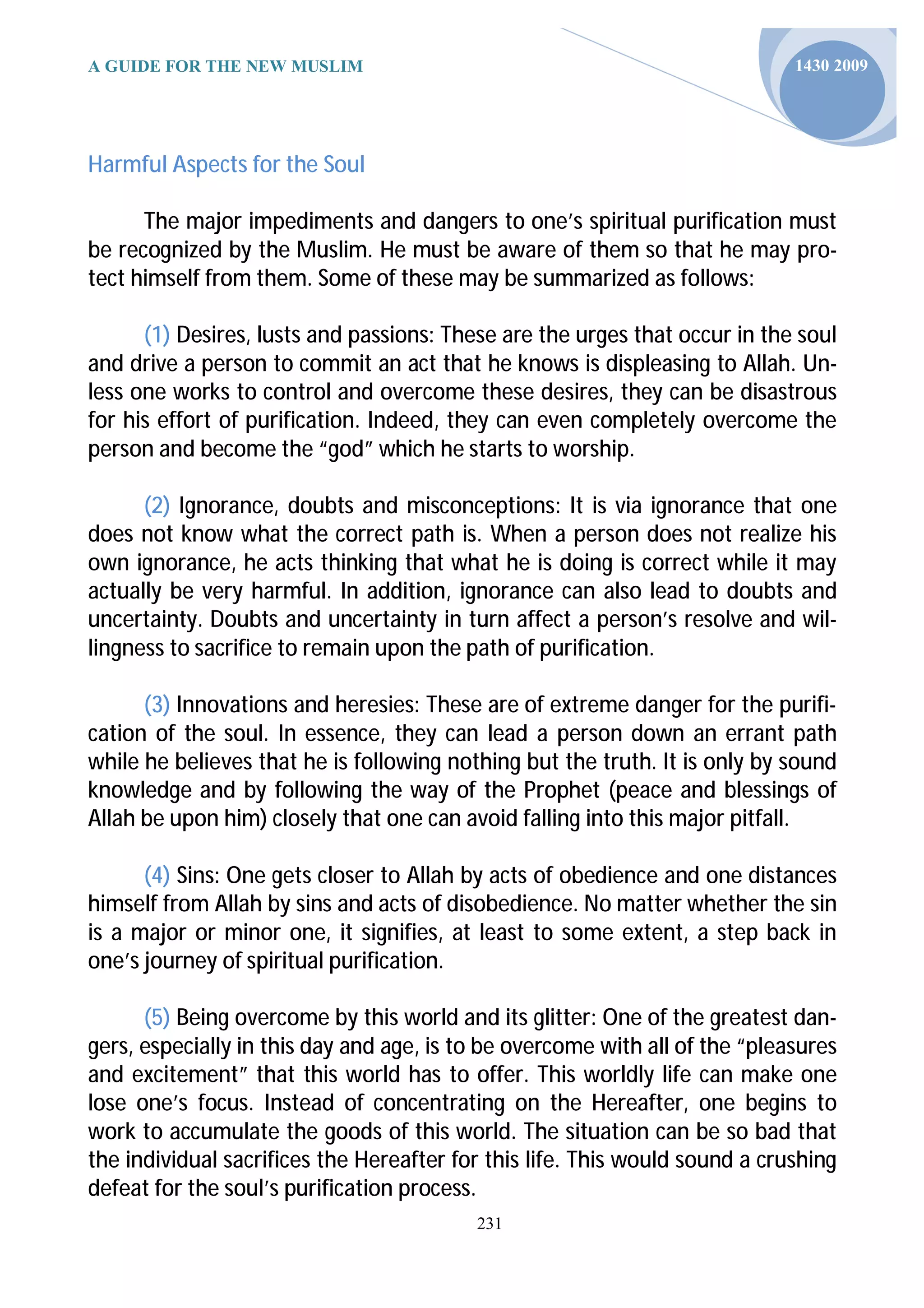 A GUIDE FOR THE NEW MUSLIM                                                   1430 2009




Harmful Aspects for the Soul

      The major impediments and dangers to one’s spiritual purification must
be recognized by the Muslim. He must be aware of them so that he may pro-
tect himself from them. Some of these may be summarized as follows:

      (1) Desires, lusts and passions: These are the urges that occur in the soul
and drive a person to commit an act that he knows is displeasing to Allah. Un-
less one works to control and overcome these desires, they can be disastrous
for his effort of purification. Indeed, they can even completely overcome the
person and become the “god” which he starts to worship.

      (2) Ignorance, doubts and misconceptions: It is via ignorance that one
does not know what the correct path is. When a person does not realize his
own ignorance, he acts thinking that what he is doing is correct while it may
actually be very harmful. In addition, ignorance can also lead to doubts and
uncertainty. Doubts and uncertainty in turn affect a person’s resolve and wil-
lingness to sacrifice to remain upon the path of purification.

      (3) Innovations and heresies: These are of extreme danger for the purifi-
cation of the soul. In essence, they can lead a person down an errant path
while he believes that he is following nothing but the truth. It is only by sound
knowledge and by following the way of the Prophet (peace and blessings of
Allah be upon him) closely that one can avoid falling into this major pitfall.

      (4) Sins: One gets closer to Allah by acts of obedience and one distances
himself from Allah by sins and acts of disobedience. No matter whether the sin
is a major or minor one, it signifies, at least to some extent, a step back in
one’s journey of spiritual purification.

      (5) Being overcome by this world and its glitter: One of the greatest dan-
gers, especially in this day and age, is to be overcome with all of the “pleasures
and excitement” that this world has to offer. This worldly life can make one
lose one’s focus. Instead of concentrating on the Hereafter, one begins to
work to accumulate the goods of this world. The situation can be so bad that
the individual sacrifices the Hereafter for this life. This would sound a crushing
defeat for the soul’s purification process.
                                          231
 