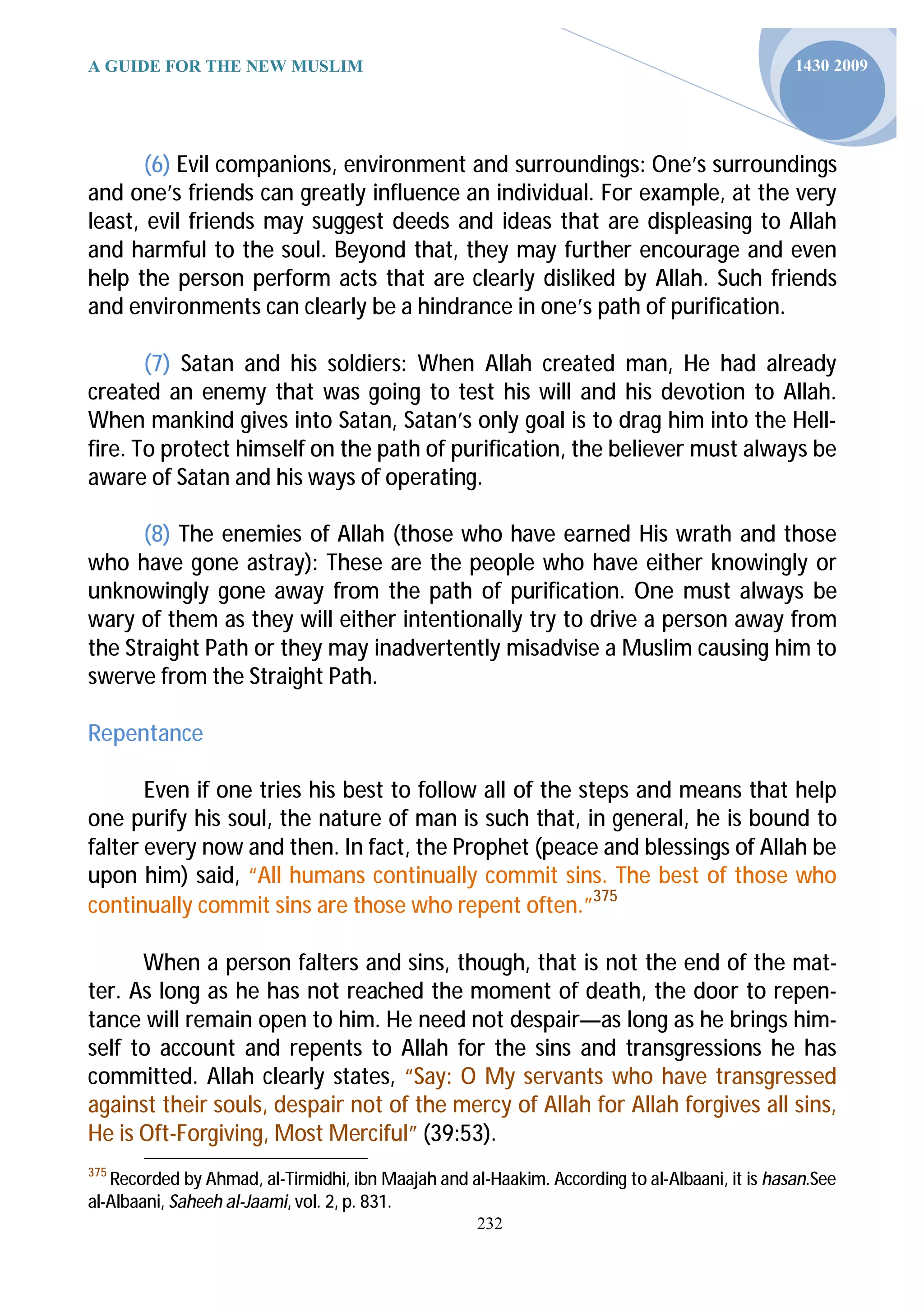 A GUIDE FOR THE NEW MUSLIM                                                                     1430 2009




       (6) Evil companions, environment and surroundings: One’s surroundings
and one’s friends can greatly influence an individual. For example, at the very
least, evil friends may suggest deeds and ideas that are displeasing to Allah
and harmful to the soul. Beyond that, they may further encourage and even
help the person perform acts that are clearly disliked by Allah. Such friends
and environments can clearly be a hindrance in one’s path of purification.

       (7) Satan and his soldiers: When Allah created man, He had already
created an enemy that was going to test his will and his devotion to Allah.
When mankind gives into Satan, Satan’s only goal is to drag him into the Hell-
fire. To protect himself on the path of purification, the believer must always be
aware of Satan and his ways of operating.

      (8) The enemies of Allah (those who have earned His wrath and those
who have gone astray): These are the people who have either knowingly or
unknowingly gone away from the path of purification. One must always be
wary of them as they will either intentionally try to drive a person away from
the Straight Path or they may inadvertently misadvise a Muslim causing him to
swerve from the Straight Path.

Repentance

       Even if one tries his best to follow all of the steps and means that help
one purify his soul, the nature of man is such that, in general, he is bound to
falter every now and then. In fact, the Prophet (peace and blessings of Allah be
upon him) said, “All humans continually commit sins. The best of those who
continually commit sins are those who repent often.”375

      When a person falters and sins, though, that is not the end of the mat-
ter. As long as he has not reached the moment of death, the door to repen-
tance will remain open to him. He need not despair—as long as he brings him-
self to account and repents to Allah for the sins and transgressions he has
committed. Allah clearly states, “Say: O My servants who have transgressed
against their souls, despair not of the mercy of Allah for Allah forgives all sins,
He is Oft-Forgiving, Most Merciful” (39:53).
375
   Recorded by Ahmad, al-Tirmidhi, ibn Maajah and al-Haakim. According to al-Albaani, it is hasan.See
al-Albaani, Saheeh al-Jaami, vol. 2, p. 831.
                                                    232
 