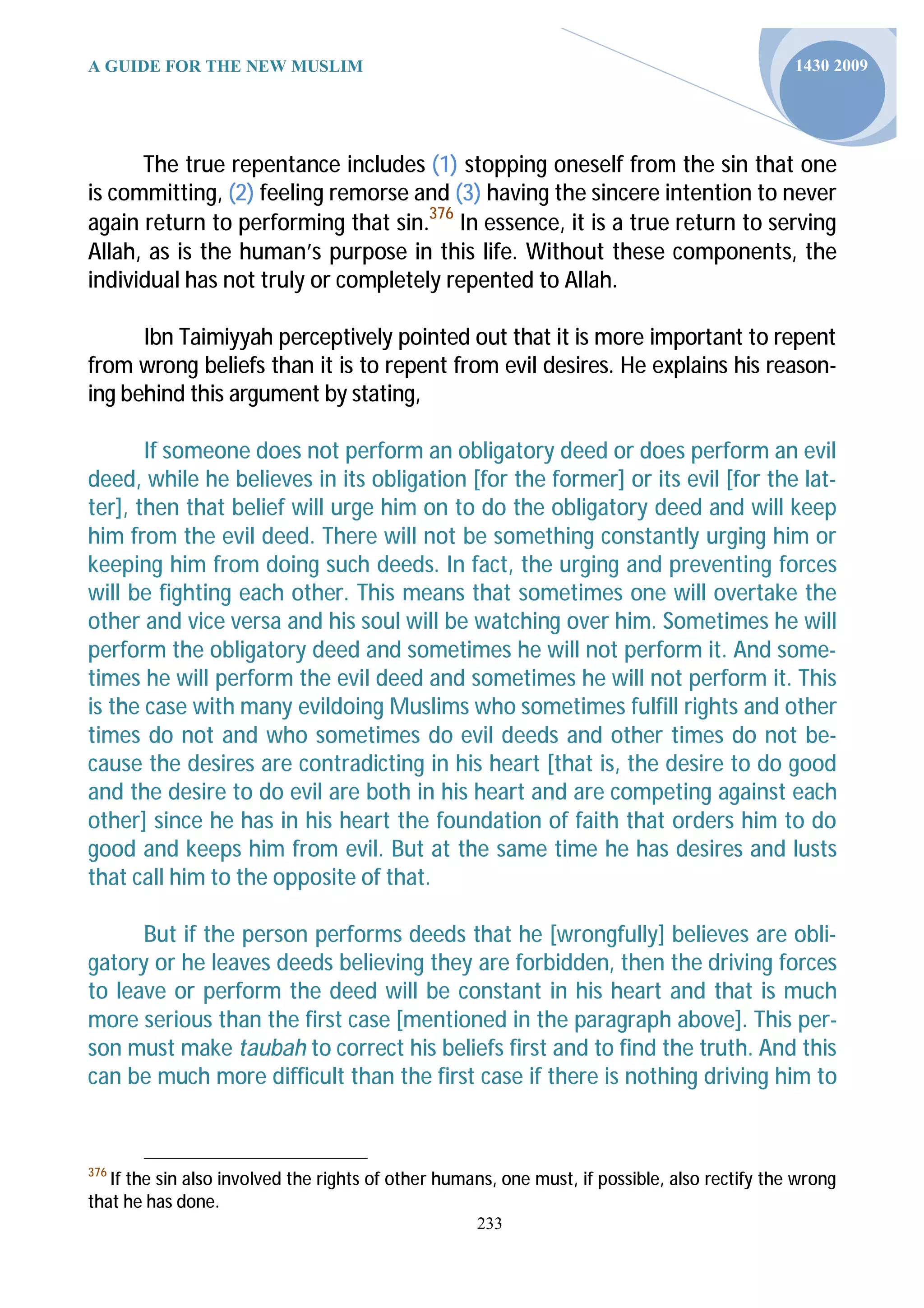A GUIDE FOR THE NEW MUSLIM                                                                     1430 2009




      The true repentance includes (1) stopping oneself from the sin that one
is committing, (2) feeling remorse and (3) having the sincere intention to never
again return to performing that sin.376 In essence, it is a true return to serving
Allah, as is the human’s purpose in this life. Without these components, the
individual has not truly or completely repented to Allah.

      Ibn Taimiyyah perceptively pointed out that it is more important to repent
from wrong beliefs than it is to repent from evil desires. He explains his reason-
ing behind this argument by stating,

       If someone does not perform an obligatory deed or does perform an evil
deed, while he believes in its obligation [for the former] or its evil [for the lat-
ter], then that belief will urge him on to do the obligatory deed and will keep
him from the evil deed. There will not be something constantly urging him or
keeping him from doing such deeds. In fact, the urging and preventing forces
will be fighting each other. This means that sometimes one will overtake the
other and vice versa and his soul will be watching over him. Sometimes he will
perform the obligatory deed and sometimes he will not perform it. And some-
times he will perform the evil deed and sometimes he will not perform it. This
is the case with many evildoing Muslims who sometimes fulfill rights and other
times do not and who sometimes do evil deeds and other times do not be-
cause the desires are contradicting in his heart [that is, the desire to do good
and the desire to do evil are both in his heart and are competing against each
other] since he has in his heart the foundation of faith that orders him to do
good and keeps him from evil. But at the same time he has desires and lusts
that call him to the opposite of that.

      But if the person performs deeds that he [wrongfully] believes are obli-
gatory or he leaves deeds believing they are forbidden, then the driving forces
to leave or perform the deed will be constant in his heart and that is much
more serious than the first case [mentioned in the paragraph above]. This per-
son must make taubah to correct his beliefs first and to find the truth. And this
can be much more difficult than the first case if there is nothing driving him to


376
   If the sin also involved the rights of other humans, one must, if possible, also rectify the wrong
that he has done.
                                                    233
 