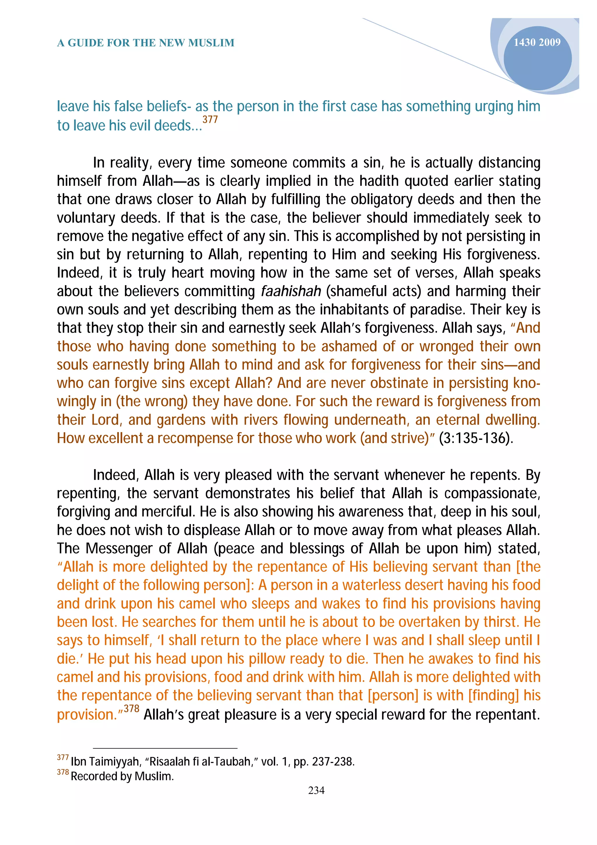 A GUIDE FOR THE NEW MUSLIM                                                    1430 2009




leave his false beliefs- as the person in the first case has something urging him
to leave his evil deeds...377

      In reality, every time someone commits a sin, he is actually distancing
himself from Allah—as is clearly implied in the hadith quoted earlier stating
that one draws closer to Allah by fulfilling the obligatory deeds and then the
voluntary deeds. If that is the case, the believer should immediately seek to
remove the negative effect of any sin. This is accomplished by not persisting in
sin but by returning to Allah, repenting to Him and seeking His forgiveness.
Indeed, it is truly heart moving how in the same set of verses, Allah speaks
about the believers committing faahishah (shameful acts) and harming their
own souls and yet describing them as the inhabitants of paradise. Their key is
that they stop their sin and earnestly seek Allah’s forgiveness. Allah says, “And
those who having done something to be ashamed of or wronged their own
souls earnestly bring Allah to mind and ask for forgiveness for their sins—and
who can forgive sins except Allah? And are never obstinate in persisting kno-
wingly in (the wrong) they have done. For such the reward is forgiveness from
their Lord, and gardens with rivers flowing underneath, an eternal dwelling.
How excellent a recompense for those who work (and strive)” (3:135-136).

       Indeed, Allah is very pleased with the servant whenever he repents. By
repenting, the servant demonstrates his belief that Allah is compassionate,
forgiving and merciful. He is also showing his awareness that, deep in his soul,
he does not wish to displease Allah or to move away from what pleases Allah.
The Messenger of Allah (peace and blessings of Allah be upon him) stated,
“Allah is more delighted by the repentance of His believing servant than [the
delight of the following person]: A person in a waterless desert having his food
and drink upon his camel who sleeps and wakes to find his provisions having
been lost. He searches for them until he is about to be overtaken by thirst. He
says to himself, ‘I shall return to the place where I was and I shall sleep until I
die.’ He put his head upon his pillow ready to die. Then he awakes to find his
camel and his provisions, food and drink with him. Allah is more delighted with
the repentance of the believing servant than that [person] is with [finding] his
provision.”378 Allah’s great pleasure is a very special reward for the repentant.

377
      Ibn Taimiyyah, “Risaalah fi al-Taubah,” vol. 1, pp. 237-238.
378
      Recorded by Muslim.
                                                        234
 