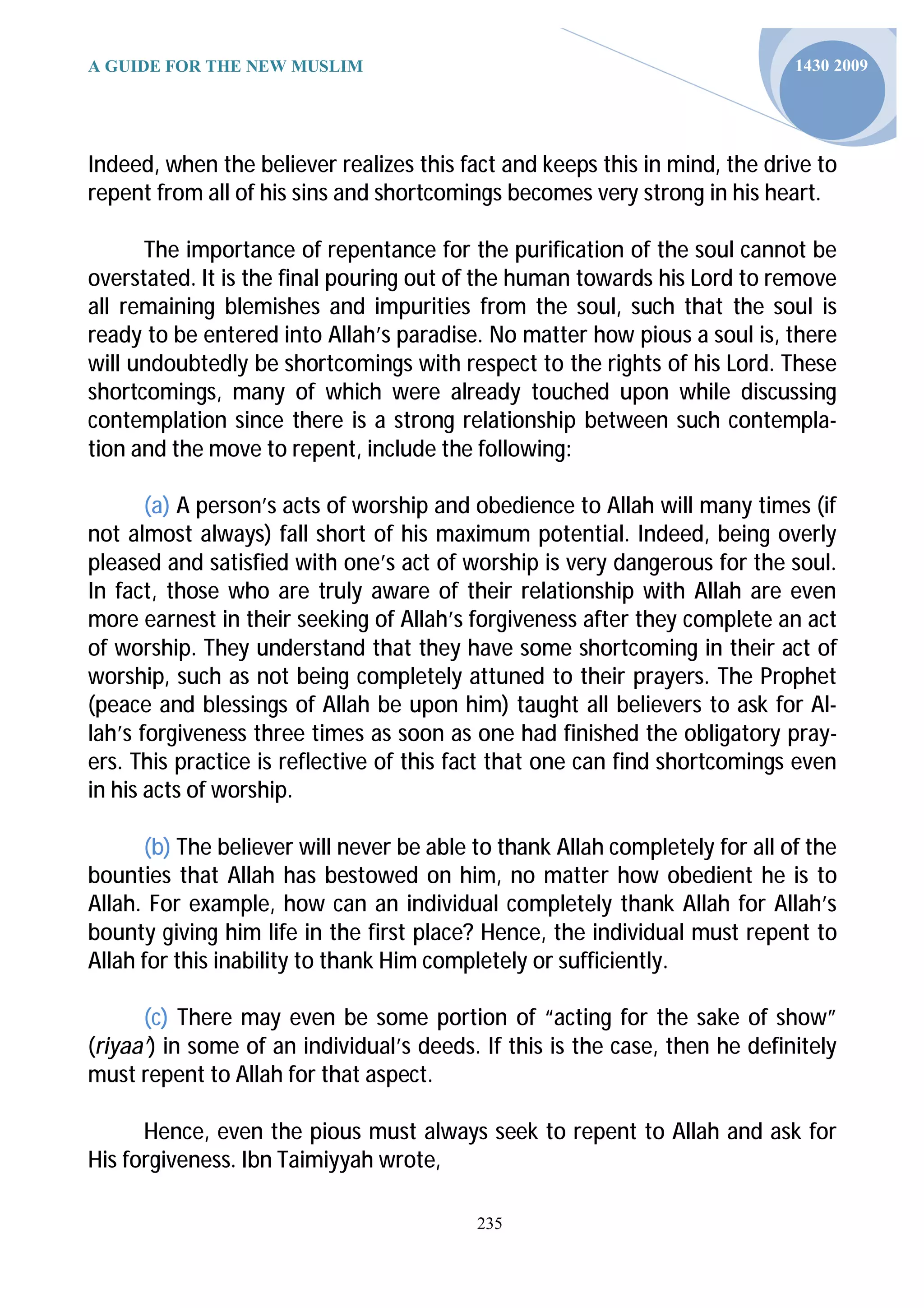 A GUIDE FOR THE NEW MUSLIM                                                   1430 2009




Indeed, when the believer realizes this fact and keeps this in mind, the drive to
repent from all of his sins and shortcomings becomes very strong in his heart.

      The importance of repentance for the purification of the soul cannot be
overstated. It is the final pouring out of the human towards his Lord to remove
all remaining blemishes and impurities from the soul, such that the soul is
ready to be entered into Allah’s paradise. No matter how pious a soul is, there
will undoubtedly be shortcomings with respect to the rights of his Lord. These
shortcomings, many of which were already touched upon while discussing
contemplation since there is a strong relationship between such contempla-
tion and the move to repent, include the following:

       (a) A person’s acts of worship and obedience to Allah will many times (if
not almost always) fall short of his maximum potential. Indeed, being overly
pleased and satisfied with one’s act of worship is very dangerous for the soul.
In fact, those who are truly aware of their relationship with Allah are even
more earnest in their seeking of Allah’s forgiveness after they complete an act
of worship. They understand that they have some shortcoming in their act of
worship, such as not being completely attuned to their prayers. The Prophet
(peace and blessings of Allah be upon him) taught all believers to ask for Al-
lah’s forgiveness three times as soon as one had finished the obligatory pray-
ers. This practice is reflective of this fact that one can find shortcomings even
in his acts of worship.

      (b) The believer will never be able to thank Allah completely for all of the
bounties that Allah has bestowed on him, no matter how obedient he is to
Allah. For example, how can an individual completely thank Allah for Allah’s
bounty giving him life in the first place? Hence, the individual must repent to
Allah for this inability to thank Him completely or sufficiently.

      (c) There may even be some portion of “acting for the sake of show”
(riyaa’) in some of an individual’s deeds. If this is the case, then he definitely
must repent to Allah for that aspect.

      Hence, even the pious must always seek to repent to Allah and ask for
His forgiveness. Ibn Taimiyyah wrote,

                                          235
 