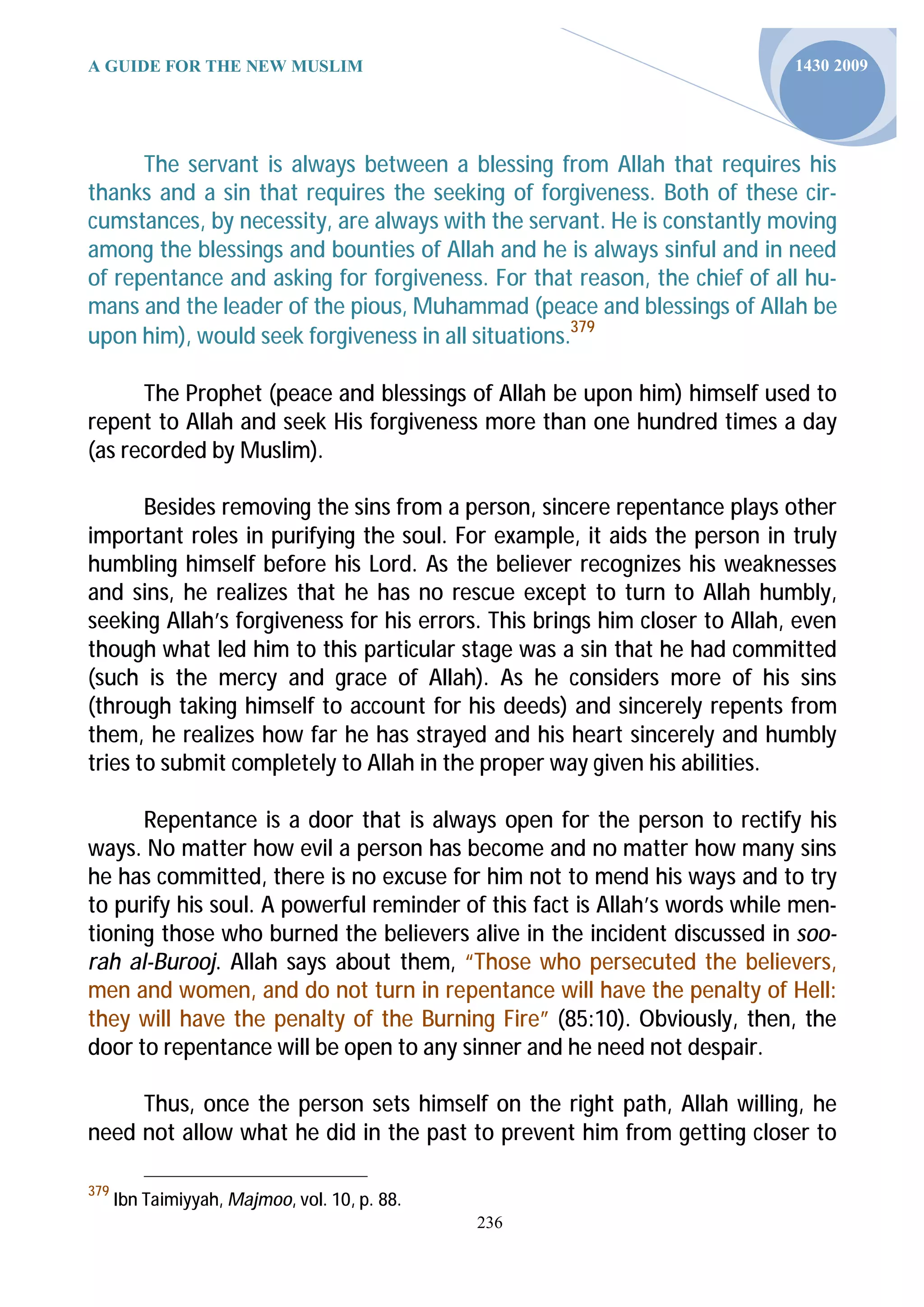 A GUIDE FOR THE NEW MUSLIM                                                  1430 2009




      The servant is always between a blessing from Allah that requires his
thanks and a sin that requires the seeking of forgiveness. Both of these cir-
cumstances, by necessity, are always with the servant. He is constantly moving
among the blessings and bounties of Allah and he is always sinful and in need
of repentance and asking for forgiveness. For that reason, the chief of all hu-
mans and the leader of the pious, Muhammad (peace and blessings of Allah be
upon him), would seek forgiveness in all situations.379

      The Prophet (peace and blessings of Allah be upon him) himself used to
repent to Allah and seek His forgiveness more than one hundred times a day
(as recorded by Muslim).

       Besides removing the sins from a person, sincere repentance plays other
important roles in purifying the soul. For example, it aids the person in truly
humbling himself before his Lord. As the believer recognizes his weaknesses
and sins, he realizes that he has no rescue except to turn to Allah humbly,
seeking Allah’s forgiveness for his errors. This brings him closer to Allah, even
though what led him to this particular stage was a sin that he had committed
(such is the mercy and grace of Allah). As he considers more of his sins
(through taking himself to account for his deeds) and sincerely repents from
them, he realizes how far he has strayed and his heart sincerely and humbly
tries to submit completely to Allah in the proper way given his abilities.

      Repentance is a door that is always open for the person to rectify his
ways. No matter how evil a person has become and no matter how many sins
he has committed, there is no excuse for him not to mend his ways and to try
to purify his soul. A powerful reminder of this fact is Allah’s words while men-
tioning those who burned the believers alive in the incident discussed in soo-
rah al-Burooj. Allah says about them, “Those who persecuted the believers,
men and women, and do not turn in repentance will have the penalty of Hell:
they will have the penalty of the Burning Fire” (85:10). Obviously, then, the
door to repentance will be open to any sinner and he need not despair.

     Thus, once the person sets himself on the right path, Allah willing, he
need not allow what he did in the past to prevent him from getting closer to

379
      Ibn Taimiyyah, Majmoo, vol. 10, p. 88.
                                               236
 