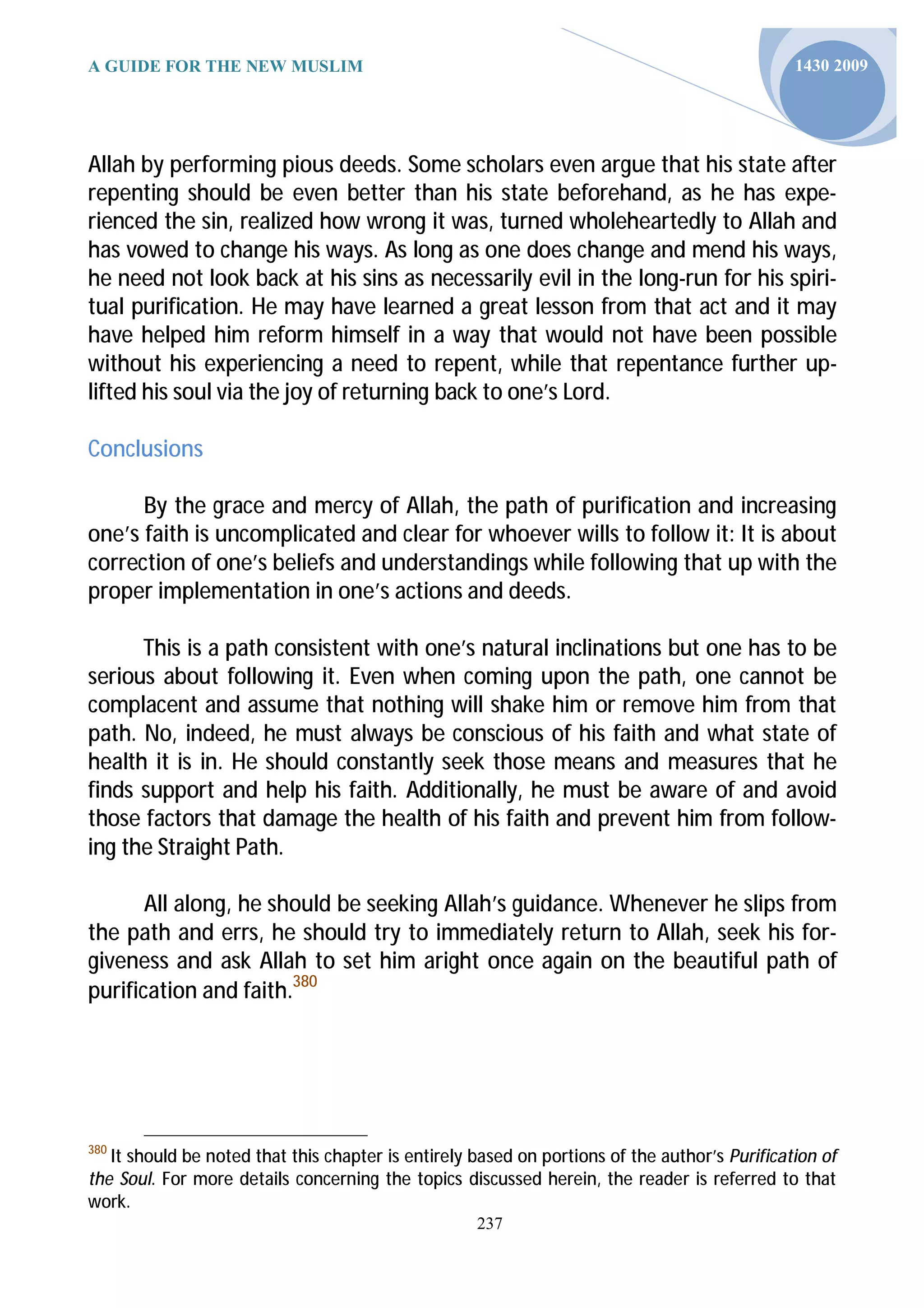 A GUIDE FOR THE NEW MUSLIM                                                                     1430 2009




Allah by performing pious deeds. Some scholars even argue that his state after
repenting should be even better than his state beforehand, as he has expe-
rienced the sin, realized how wrong it was, turned wholeheartedly to Allah and
has vowed to change his ways. As long as one does change and mend his ways,
he need not look back at his sins as necessarily evil in the long-run for his spiri-
tual purification. He may have learned a great lesson from that act and it may
have helped him reform himself in a way that would not have been possible
without his experiencing a need to repent, while that repentance further up-
lifted his soul via the joy of returning back to one’s Lord.

Conclusions

      By the grace and mercy of Allah, the path of purification and increasing
one’s faith is uncomplicated and clear for whoever wills to follow it: It is about
correction of one’s beliefs and understandings while following that up with the
proper implementation in one’s actions and deeds.

      This is a path consistent with one’s natural inclinations but one has to be
serious about following it. Even when coming upon the path, one cannot be
complacent and assume that nothing will shake him or remove him from that
path. No, indeed, he must always be conscious of his faith and what state of
health it is in. He should constantly seek those means and measures that he
finds support and help his faith. Additionally, he must be aware of and avoid
those factors that damage the health of his faith and prevent him from follow-
ing the Straight Path.

       All along, he should be seeking Allah’s guidance. Whenever he slips from
the path and errs, he should try to immediately return to Allah, seek his for-
giveness and ask Allah to set him aright once again on the beautiful path of
purification and faith.380




380
   It should be noted that this chapter is entirely based on portions of the author’s Purification of
the Soul. For more details concerning the topics discussed herein, the reader is referred to that
work.
                                                    237
 