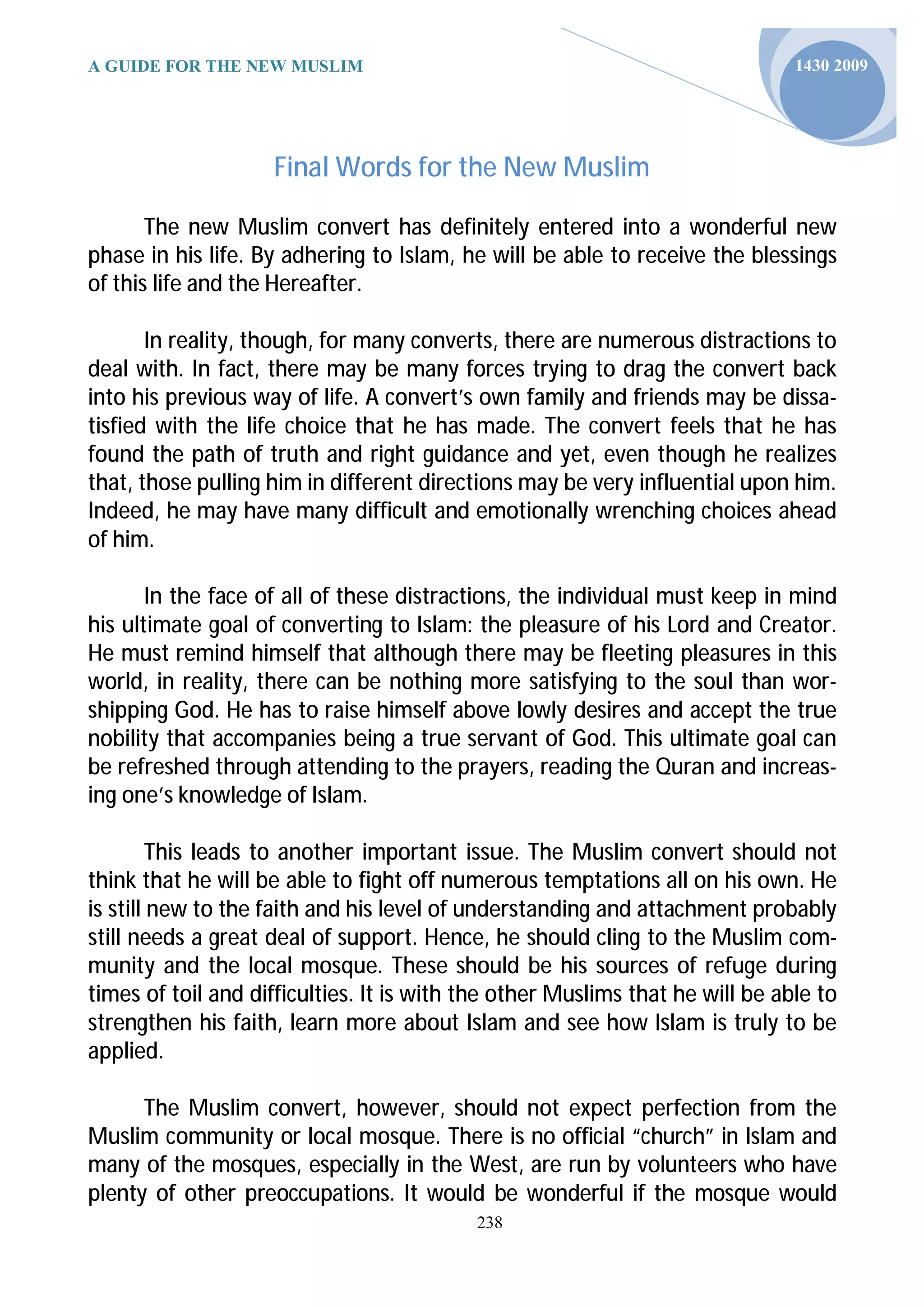 A GUIDE FOR THE NEW MUSLIM                                                     1430 2009




                    Final Words for the New Muslim

       The new Muslim convert has definitely entered into a wonderful new
phase in his life. By adhering to Islam, he will be able to receive the blessings
of this life and the Hereafter.

       In reality, though, for many converts, there are numerous distractions to
deal with. In fact, there may be many forces trying to drag the convert back
into his previous way of life. A convert’s own family and friends may be dissa-
tisfied with the life choice that he has made. The convert feels that he has
found the path of truth and right guidance and yet, even though he realizes
that, those pulling him in different directions may be very influential upon him.
Indeed, he may have many difficult and emotionally wrenching choices ahead
of him.

       In the face of all of these distractions, the individual must keep in mind
his ultimate goal of converting to Islam: the pleasure of his Lord and Creator.
He must remind himself that although there may be fleeting pleasures in this
world, in reality, there can be nothing more satisfying to the soul than wor-
shipping God. He has to raise himself above lowly desires and accept the true
nobility that accompanies being a true servant of God. This ultimate goal can
be refreshed through attending to the prayers, reading the Quran and increas-
ing one’s knowledge of Islam.

         This leads to another important issue. The Muslim convert should not
think that he will be able to fight off numerous temptations all on his own. He
is still new to the faith and his level of understanding and attachment probably
still needs a great deal of support. Hence, he should cling to the Muslim com-
munity and the local mosque. These should be his sources of refuge during
times of toil and difficulties. It is with the other Muslims that he will be able to
strengthen his faith, learn more about Islam and see how Islam is truly to be
applied.

      The Muslim convert, however, should not expect perfection from the
Muslim community or local mosque. There is no official “church” in Islam and
many of the mosques, especially in the West, are run by volunteers who have
plenty of other preoccupations. It would be wonderful if the mosque would
                                           238
 
