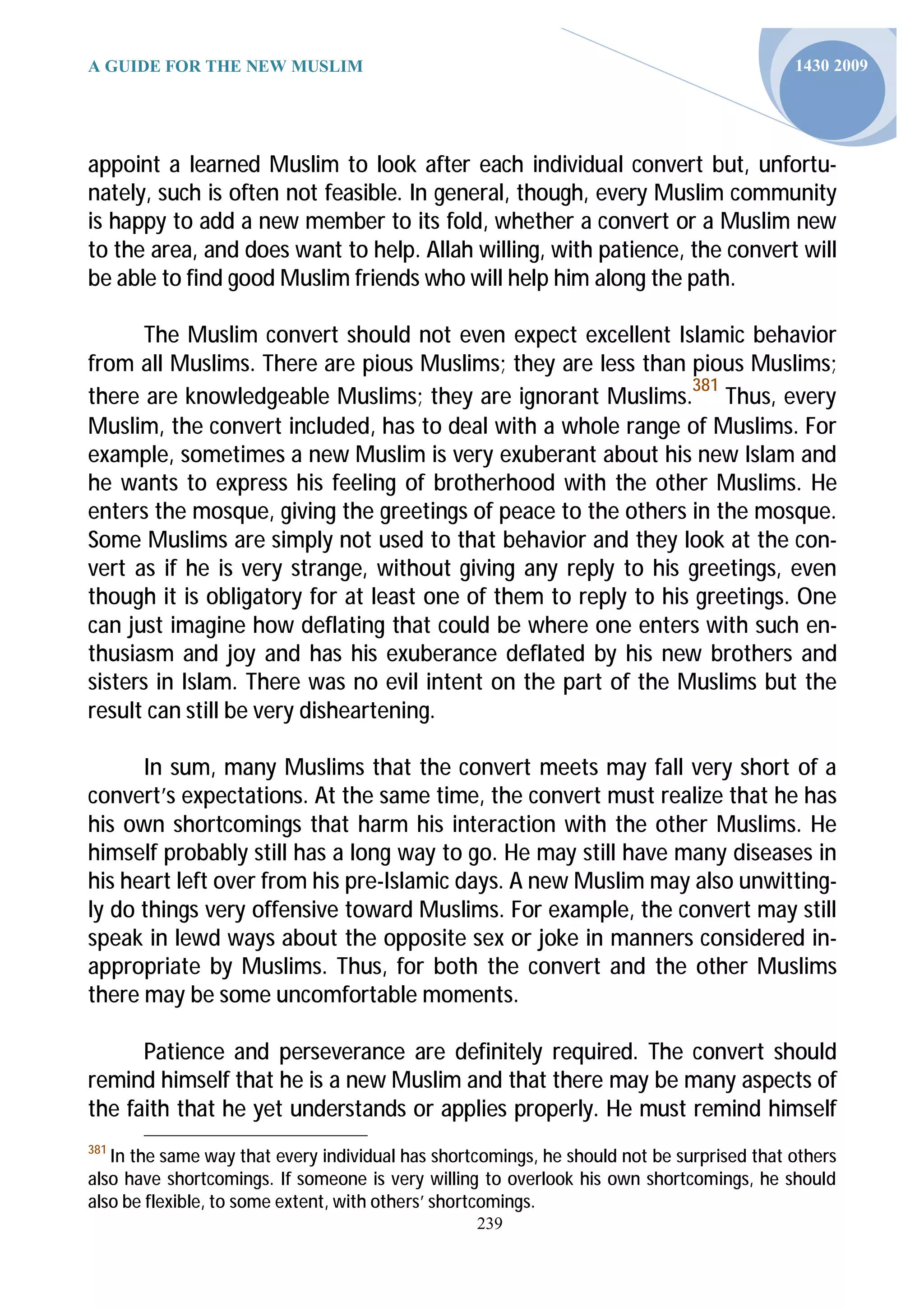 A GUIDE FOR THE NEW MUSLIM                                                                 1430 2009




appoint a learned Muslim to look after each individual convert but, unfortu-
nately, such is often not feasible. In general, though, every Muslim community
is happy to add a new member to its fold, whether a convert or a Muslim new
to the area, and does want to help. Allah willing, with patience, the convert will
be able to find good Muslim friends who will help him along the path.

       The Muslim convert should not even expect excellent Islamic behavior
from all Muslims. There are pious Muslims; they are less than pious Muslims;
                                                                381
there are knowledgeable Muslims; they are ignorant Muslims. Thus, every
Muslim, the convert included, has to deal with a whole range of Muslims. For
example, sometimes a new Muslim is very exuberant about his new Islam and
he wants to express his feeling of brotherhood with the other Muslims. He
enters the mosque, giving the greetings of peace to the others in the mosque.
Some Muslims are simply not used to that behavior and they look at the con-
vert as if he is very strange, without giving any reply to his greetings, even
though it is obligatory for at least one of them to reply to his greetings. One
can just imagine how deflating that could be where one enters with such en-
thusiasm and joy and has his exuberance deflated by his new brothers and
sisters in Islam. There was no evil intent on the part of the Muslims but the
result can still be very disheartening.

      In sum, many Muslims that the convert meets may fall very short of a
convert’s expectations. At the same time, the convert must realize that he has
his own shortcomings that harm his interaction with the other Muslims. He
himself probably still has a long way to go. He may still have many diseases in
his heart left over from his pre-Islamic days. A new Muslim may also unwitting-
ly do things very offensive toward Muslims. For example, the convert may still
speak in lewd ways about the opposite sex or joke in manners considered in-
appropriate by Muslims. Thus, for both the convert and the other Muslims
there may be some uncomfortable moments.

      Patience and perseverance are definitely required. The convert should
remind himself that he is a new Muslim and that there may be many aspects of
the faith that he yet understands or applies properly. He must remind himself
381
   In the same way that every individual has shortcomings, he should not be surprised that others
also have shortcomings. If someone is very willing to overlook his own shortcomings, he should
also be flexible, to some extent, with others’ shortcomings.
                                                  239
 