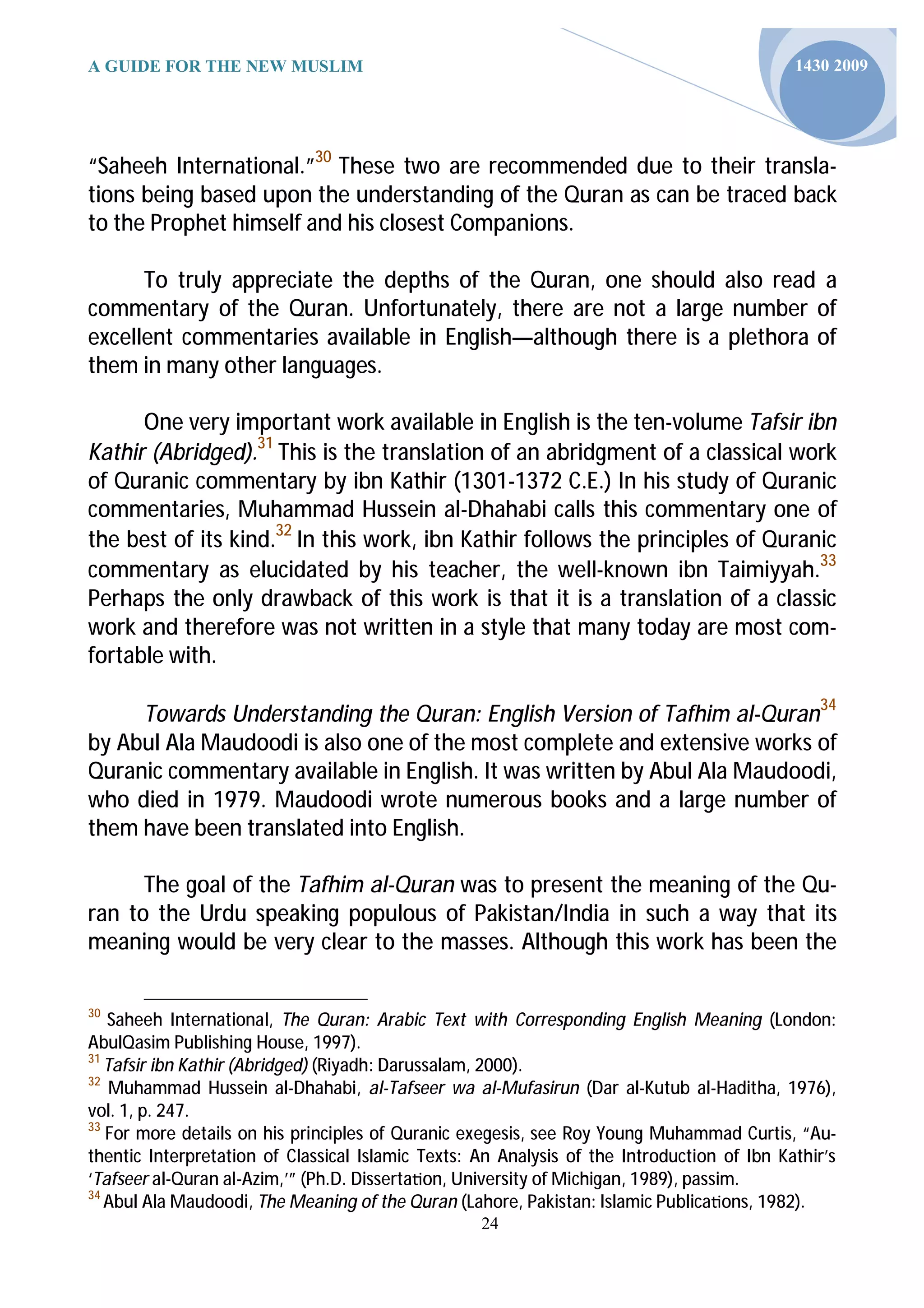 A GUIDE FOR THE NEW MUSLIM                                                                  1430 2009




“Saheeh International.”30 These two are recommended due to their transla-
tions being based upon the understanding of the Quran as can be traced back
to the Prophet himself and his closest Companions.

      To truly appreciate the depths of the Quran, one should also read a
commentary of the Quran. Unfortunately, there are not a large number of
excellent commentaries available in English—although there is a plethora of
them in many other languages.

      One very important work available in English is the ten-volume Tafsir ibn
Kathir (Abridged).31 This is the translation of an abridgment of a classical work
of Quranic commentary by ibn Kathir (1301-1372 C.E.) In his study of Quranic
commentaries, Muhammad Hussein al-Dhahabi calls this commentary one of
the best of its kind.32 In this work, ibn Kathir follows the principles of Quranic
commentary as elucidated by his teacher, the well-known ibn Taimiyyah.33
Perhaps the only drawback of this work is that it is a translation of a classic
work and therefore was not written in a style that many today are most com-
fortable with.

     Towards Understanding the Quran: English Version of Tafhim al-Quran34
by Abul Ala Maudoodi is also one of the most complete and extensive works of
Quranic commentary available in English. It was written by Abul Ala Maudoodi,
who died in 1979. Maudoodi wrote numerous books and a large number of
them have been translated into English.

      The goal of the Tafhim al-Quran was to present the meaning of the Qu-
ran to the Urdu speaking populous of Pakistan/India in such a way that its
meaning would be very clear to the masses. Although this work has been the

30
   Saheeh International, The Quran: Arabic Text with Corresponding English Meaning (London:
AbulQasim Publishing House, 1997).
31
   Tafsir ibn Kathir (Abridged) (Riyadh: Darussalam, 2000).
32
    Muhammad Hussein al-Dhahabi, al-Tafseer wa al-Mufasirun (Dar al-Kutub al-Haditha, 1976),
vol. 1, p. 247.
33
   For more details on his principles of Quranic exegesis, see Roy Young Muhammad Curtis, “Au-
thentic Interpretation of Classical Islamic Texts: An Analysis of the Introduction of Ibn Kathir’s
‘Tafseer al-Quran al-Azim,’” (Ph.D. Disserta on, University of Michigan, 1989), passim.
34
   Abul Ala Maudoodi, The Meaning of the Quran (Lahore, Pakistan: Islamic Publica ons, 1982).
                                                   24
 