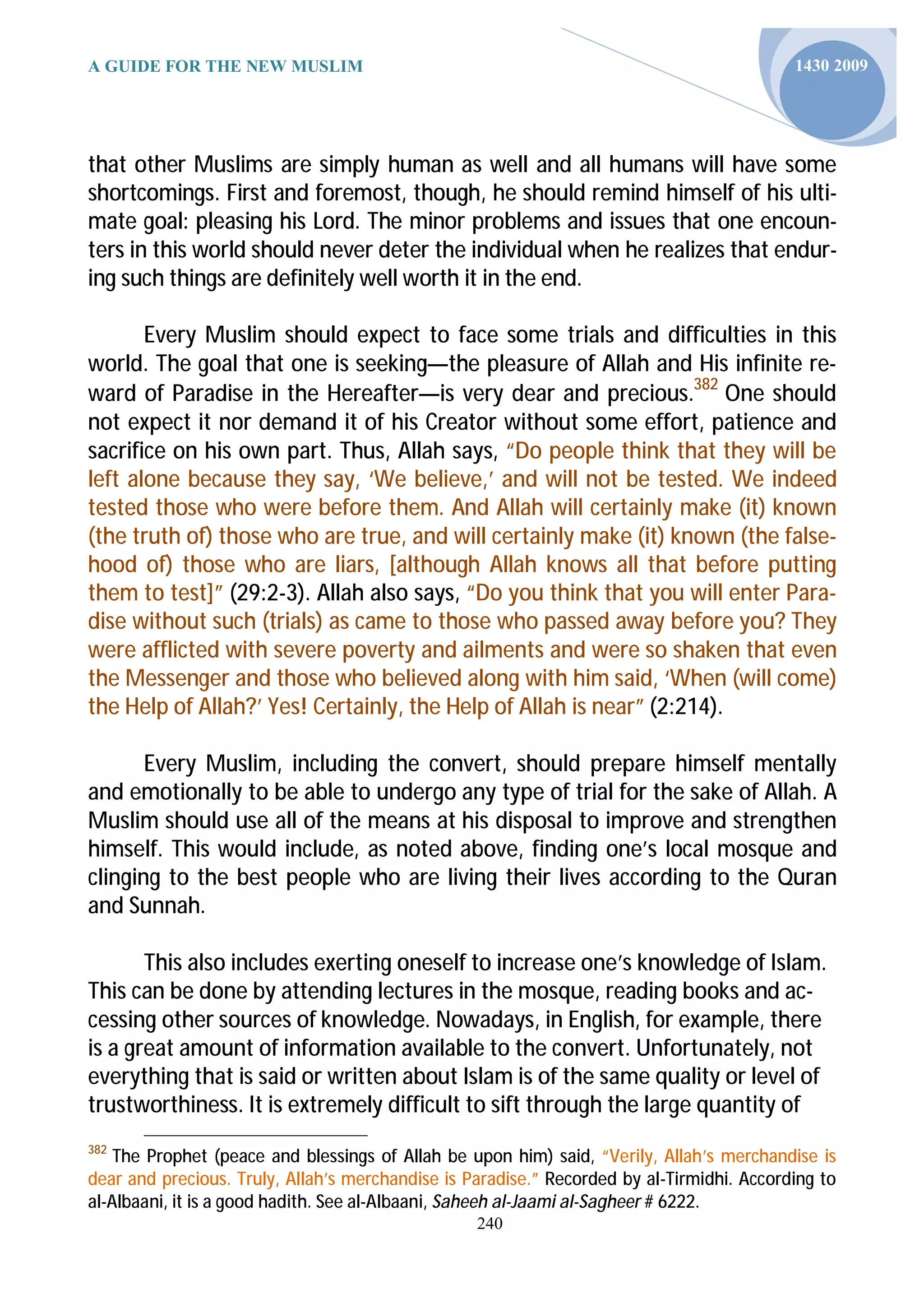 A GUIDE FOR THE NEW MUSLIM                                                                 1430 2009




that other Muslims are simply human as well and all humans will have some
shortcomings. First and foremost, though, he should remind himself of his ulti-
mate goal: pleasing his Lord. The minor problems and issues that one encoun-
ters in this world should never deter the individual when he realizes that endur-
ing such things are definitely well worth it in the end.

       Every Muslim should expect to face some trials and difficulties in this
world. The goal that one is seeking—the pleasure of Allah and His infinite re-
ward of Paradise in the Hereafter—is very dear and precious.382 One should
not expect it nor demand it of his Creator without some effort, patience and
sacrifice on his own part. Thus, Allah says, “Do people think that they will be
left alone because they say, ‘We believe,’ and will not be tested. We indeed
tested those who were before them. And Allah will certainly make (it) known
(the truth of) those who are true, and will certainly make (it) known (the false-
hood of) those who are liars, [although Allah knows all that before putting
them to test]” (29:2-3). Allah also says, “Do you think that you will enter Para-
dise without such (trials) as came to those who passed away before you? They
were afflicted with severe poverty and ailments and were so shaken that even
the Messenger and those who believed along with him said, ‘When (will come)
the Help of Allah?’ Yes! Certainly, the Help of Allah is near” (2:214).

       Every Muslim, including the convert, should prepare himself mentally
and emotionally to be able to undergo any type of trial for the sake of Allah. A
Muslim should use all of the means at his disposal to improve and strengthen
himself. This would include, as noted above, finding one’s local mosque and
clinging to the best people who are living their lives according to the Quran
and Sunnah.

       This also includes exerting oneself to increase one’s knowledge of Islam.
This can be done by attending lectures in the mosque, reading books and ac-
cessing other sources of knowledge. Nowadays, in English, for example, there
is a great amount of information available to the convert. Unfortunately, not
everything that is said or written about Islam is of the same quality or level of
trustworthiness. It is extremely difficult to sift through the large quantity of
382
    The Prophet (peace and blessings of Allah be upon him) said, “Verily, Allah’s merchandise is
dear and precious. Truly, Allah’s merchandise is Paradise.” Recorded by al-Tirmidhi. According to
al-Albaani, it is a good hadith. See al-Albaani, Saheeh al-Jaami al-Sagheer # 6222.
                                                  240
 