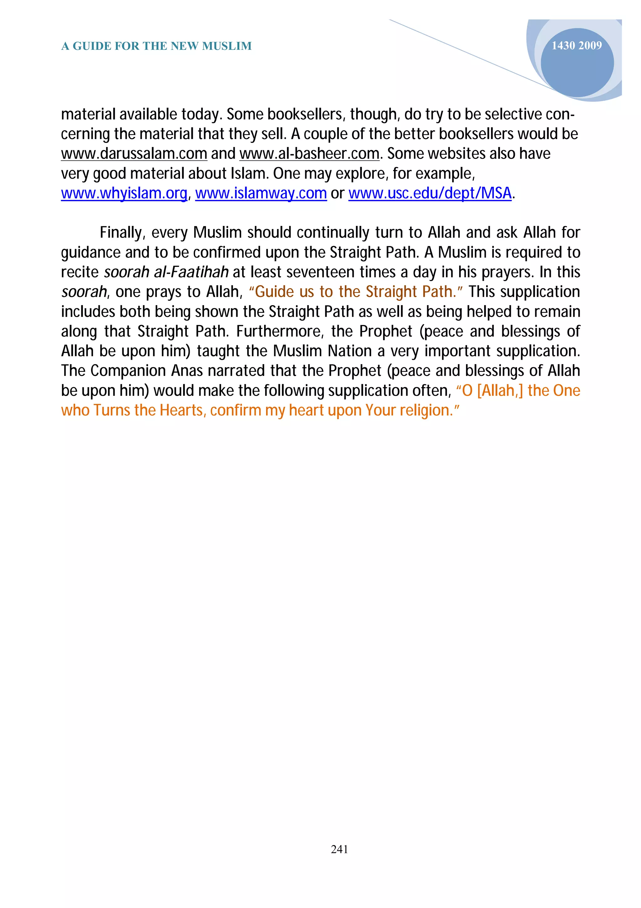 A GUIDE FOR THE NEW MUSLIM                                                 1430 2009




material available today. Some booksellers, though, do try to be selective con-
cerning the material that they sell. A couple of the better booksellers would be
www.darussalam.com and www.al-basheer.com. Some websites also have
very good material about Islam. One may explore, for example,
www.whyislam.org, www.islamway.com or www.usc.edu/dept/MSA.

      Finally, every Muslim should continually turn to Allah and ask Allah for
guidance and to be confirmed upon the Straight Path. A Muslim is required to
recite soorah al-Faatihah at least seventeen times a day in his prayers. In this
soorah, one prays to Allah, “Guide us to the Straight Path.” This supplication
includes both being shown the Straight Path as well as being helped to remain
along that Straight Path. Furthermore, the Prophet (peace and blessings of
Allah be upon him) taught the Muslim Nation a very important supplication.
The Companion Anas narrated that the Prophet (peace and blessings of Allah
be upon him) would make the following supplication often, “O [Allah,] the One
who Turns the Hearts, confirm my heart upon Your religion.”




                                         241
 