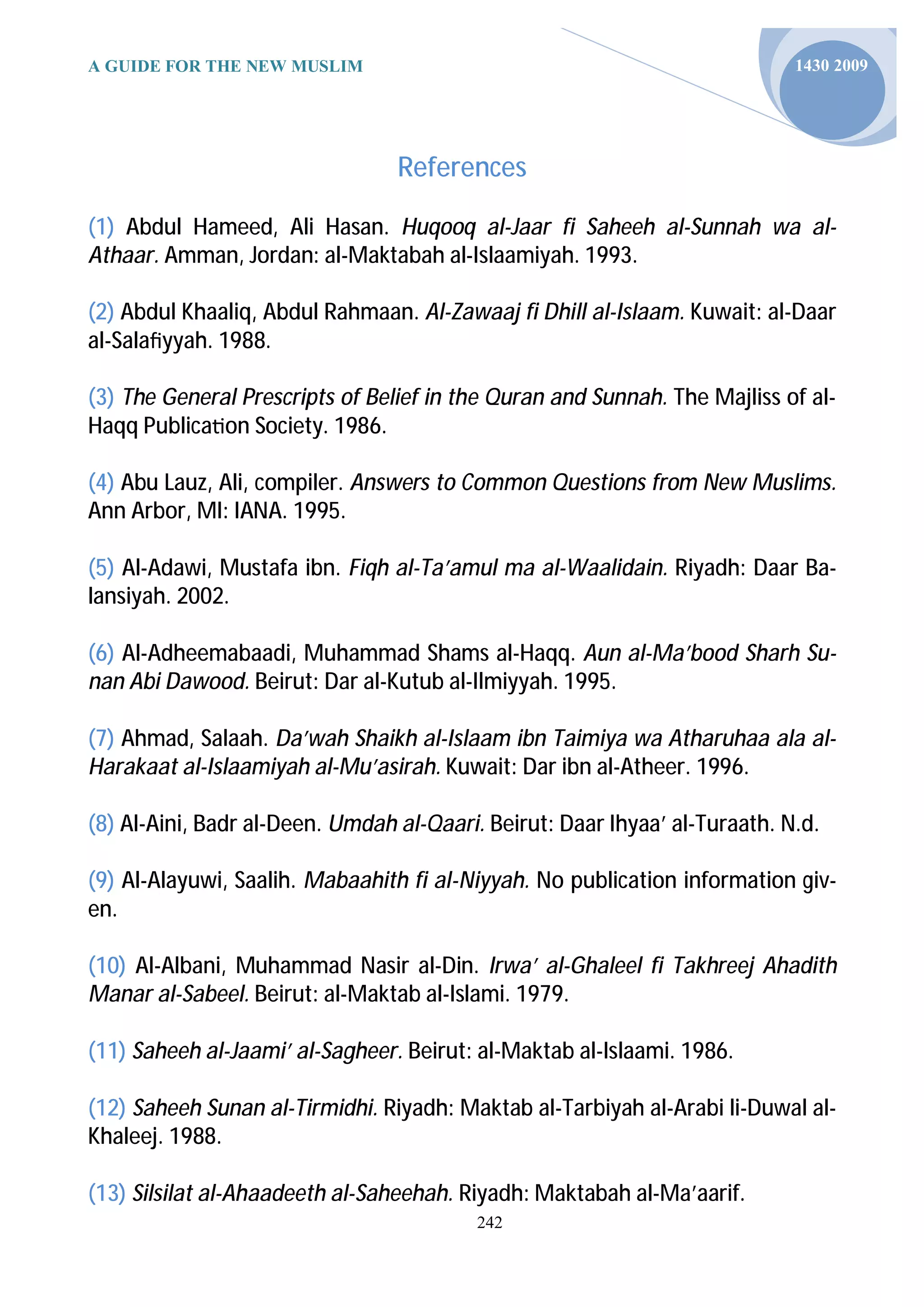 A GUIDE FOR THE NEW MUSLIM                                                  1430 2009




                                 References

(1) Abdul Hameed, Ali Hasan. Huqooq al-Jaar fi Saheeh al-Sunnah wa al-
Athaar. Amman, Jordan: al-Maktabah al-Islaamiyah. 1993.

(2) Abdul Khaaliq, Abdul Rahmaan. Al-Zawaaj fi Dhill al-Islaam. Kuwait: al-Daar
al-Salaﬁyyah. 1988.

(3) The General Prescripts of Belief in the Quran and Sunnah. The Majliss of al-
Haqq Publica on Society. 1986.

(4) Abu Lauz, Ali, compiler. Answers to Common Questions from New Muslims.
Ann Arbor, MI: IANA. 1995.

(5) Al-Adawi, Mustafa ibn. Fiqh al-Ta’amul ma al-Waalidain. Riyadh: Daar Ba-
lansiyah. 2002.

(6) Al-Adheemabaadi, Muhammad Shams al-Haqq. Aun al-Ma’bood Sharh Su-
nan Abi Dawood. Beirut: Dar al-Kutub al-Ilmiyyah. 1995.

(7) Ahmad, Salaah. Da’wah Shaikh al-Islaam ibn Taimiya wa Atharuhaa ala al-
Harakaat al-Islaamiyah al-Mu’asirah. Kuwait: Dar ibn al-Atheer. 1996.

(8) Al-Aini, Badr al-Deen. Umdah al-Qaari. Beirut: Daar Ihyaa’ al-Turaath. N.d.

(9) Al-Alayuwi, Saalih. Mabaahith fi al-Niyyah. No publication information giv-
en.

(10) Al-Albani, Muhammad Nasir al-Din. Irwa’ al-Ghaleel fi Takhreej Ahadith
Manar al-Sabeel. Beirut: al-Maktab al-Islami. 1979.

(11) Saheeh al-Jaami’ al-Sagheer. Beirut: al-Maktab al-Islaami. 1986.

(12) Saheeh Sunan al-Tirmidhi. Riyadh: Maktab al-Tarbiyah al-Arabi li-Duwal al-
Khaleej. 1988.

(13) Silsilat al-Ahaadeeth al-Saheehah. Riyadh: Maktabah al-Ma’aarif.
                                          242
 