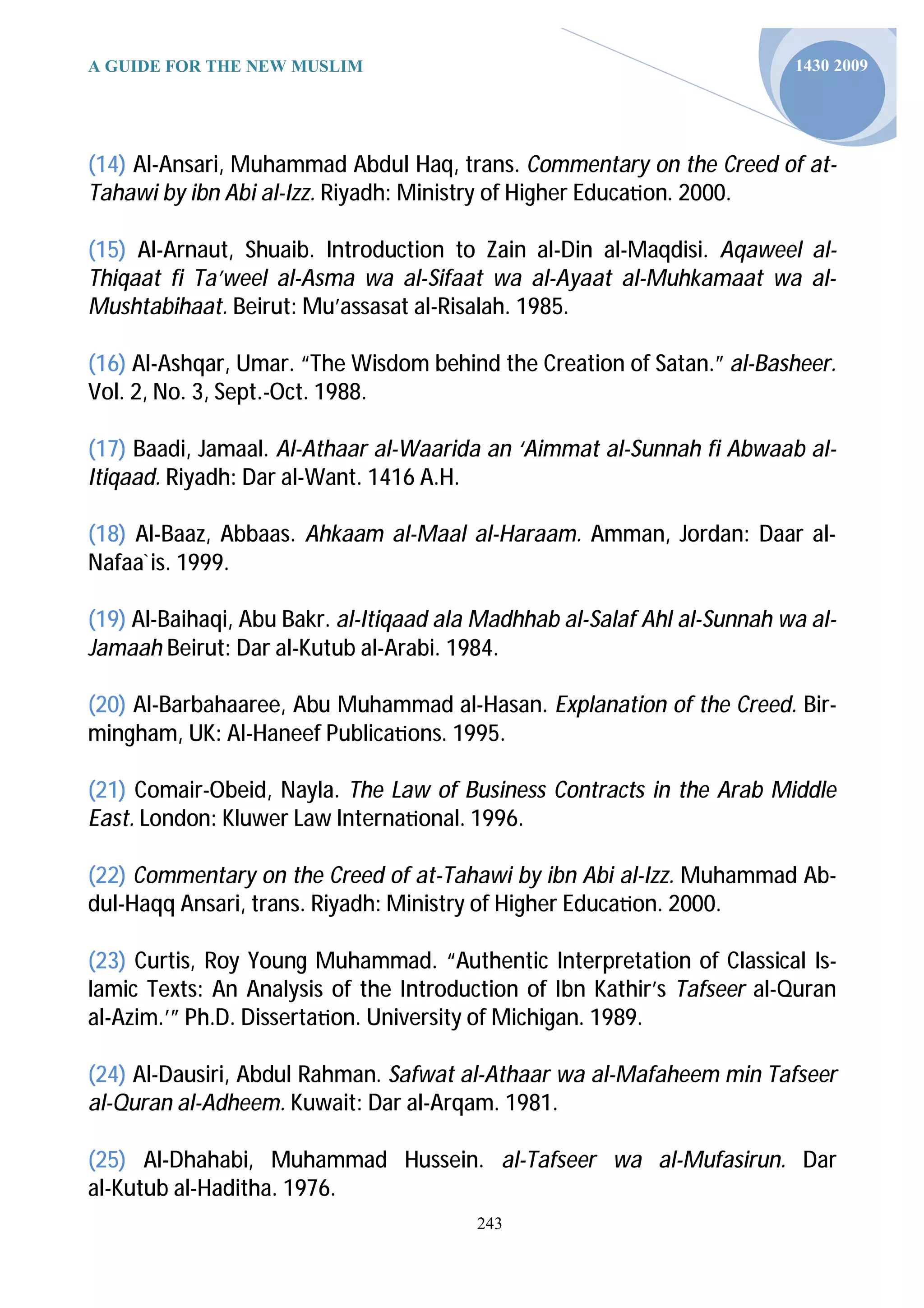 A GUIDE FOR THE NEW MUSLIM                                                1430 2009




(14) Al-Ansari, Muhammad Abdul Haq, trans. Commentary on the Creed of at-
Tahawi by ibn Abi al-Izz. Riyadh: Ministry of Higher Educa on. 2000.

(15) Al-Arnaut, Shuaib. Introduction to Zain al-Din al-Maqdisi. Aqaweel al-
Thiqaat fi Ta’weel al-Asma wa al-Sifaat wa al-Ayaat al-Muhkamaat wa al-
Mushtabihaat. Beirut: Mu’assasat al-Risalah. 1985.

(16) Al-Ashqar, Umar. “The Wisdom behind the Creation of Satan.” al-Basheer.
Vol. 2, No. 3, Sept.-Oct. 1988.

(17) Baadi, Jamaal. Al-Athaar al-Waarida an ‘Aimmat al-Sunnah fi Abwaab al-
Itiqaad. Riyadh: Dar al-Want. 1416 A.H.

(18) Al-Baaz, Abbaas. Ahkaam al-Maal al-Haraam. Amman, Jordan: Daar al-
Nafaa`is. 1999.

(19) Al-Baihaqi, Abu Bakr. al-Itiqaad ala Madhhab al-Salaf Ahl al-Sunnah wa al-
Jamaah Beirut: Dar al-Kutub al-Arabi. 1984.

(20) Al-Barbahaaree, Abu Muhammad al-Hasan. Explanation of the Creed. Bir-
mingham, UK: Al-Haneef Publica ons. 1995.

(21) Comair-Obeid, Nayla. The Law of Business Contracts in the Arab Middle
East. London: Kluwer Law Interna onal. 1996.

(22) Commentary on the Creed of at-Tahawi by ibn Abi al-Izz. Muhammad Ab-
dul-Haqq Ansari, trans. Riyadh: Ministry of Higher Educa on. 2000.

(23) Curtis, Roy Young Muhammad. “Authentic Interpretation of Classical Is-
lamic Texts: An Analysis of the Introduction of Ibn Kathir’s Tafseer al-Quran
al-Azim.’” Ph.D. Disserta on. University of Michigan. 1989.

(24) Al-Dausiri, Abdul Rahman. Safwat al-Athaar wa al-Mafaheem min Tafseer
al-Quran al-Adheem. Kuwait: Dar al-Arqam. 1981.

(25) Al-Dhahabi, Muhammad Hussein. al-Tafseer wa al-Mufasirun. Dar
al-Kutub al-Haditha. 1976.
                                         243
 