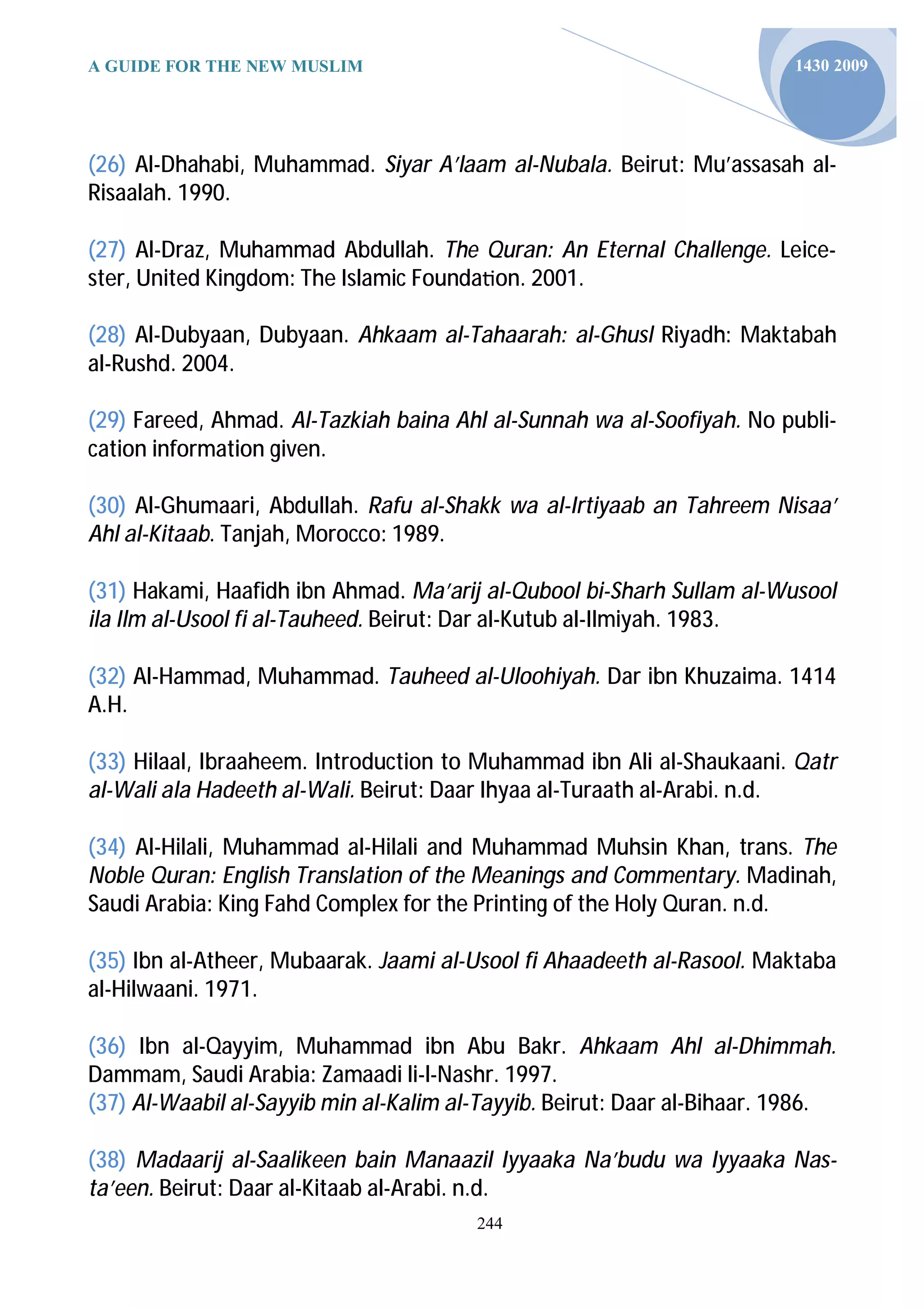 A GUIDE FOR THE NEW MUSLIM                                               1430 2009




(26) Al-Dhahabi, Muhammad. Siyar A’laam al-Nubala. Beirut: Mu’assasah al-
Risaalah. 1990.

(27) Al-Draz, Muhammad Abdullah. The Quran: An Eternal Challenge. Leice-
ster, United Kingdom: The Islamic Founda on. 2001.

(28) Al-Dubyaan, Dubyaan. Ahkaam al-Tahaarah: al-Ghusl Riyadh: Maktabah
al-Rushd. 2004.

(29) Fareed, Ahmad. Al-Tazkiah baina Ahl al-Sunnah wa al-Soofiyah. No publi-
cation information given.

(30) Al-Ghumaari, Abdullah. Rafu al-Shakk wa al-Irtiyaab an Tahreem Nisaa’
Ahl al-Kitaab. Tanjah, Morocco: 1989.

(31) Hakami, Haafidh ibn Ahmad. Ma’arij al-Qubool bi-Sharh Sullam al-Wusool
ila Ilm al-Usool fi al-Tauheed. Beirut: Dar al-Kutub al-Ilmiyah. 1983.

(32) Al-Hammad, Muhammad. Tauheed al-Uloohiyah. Dar ibn Khuzaima. 1414
A.H.

(33) Hilaal, Ibraaheem. Introduction to Muhammad ibn Ali al-Shaukaani. Qatr
al-Wali ala Hadeeth al-Wali. Beirut: Daar Ihyaa al-Turaath al-Arabi. n.d.

(34) Al-Hilali, Muhammad al-Hilali and Muhammad Muhsin Khan, trans. The
Noble Quran: English Translation of the Meanings and Commentary. Madinah,
Saudi Arabia: King Fahd Complex for the Printing of the Holy Quran. n.d.

(35) Ibn al-Atheer, Mubaarak. Jaami al-Usool fi Ahaadeeth al-Rasool. Maktaba
al-Hilwaani. 1971.

(36) Ibn al-Qayyim, Muhammad ibn Abu Bakr. Ahkaam Ahl al-Dhimmah.
Dammam, Saudi Arabia: Zamaadi li-l-Nashr. 1997.
(37) Al-Waabil al-Sayyib min al-Kalim al-Tayyib. Beirut: Daar al-Bihaar. 1986.

(38) Madaarij al-Saalikeen bain Manaazil Iyyaaka Na’budu wa Iyyaaka Nas-
ta’een. Beirut: Daar al-Kitaab al-Arabi. n.d.
                                        244
 