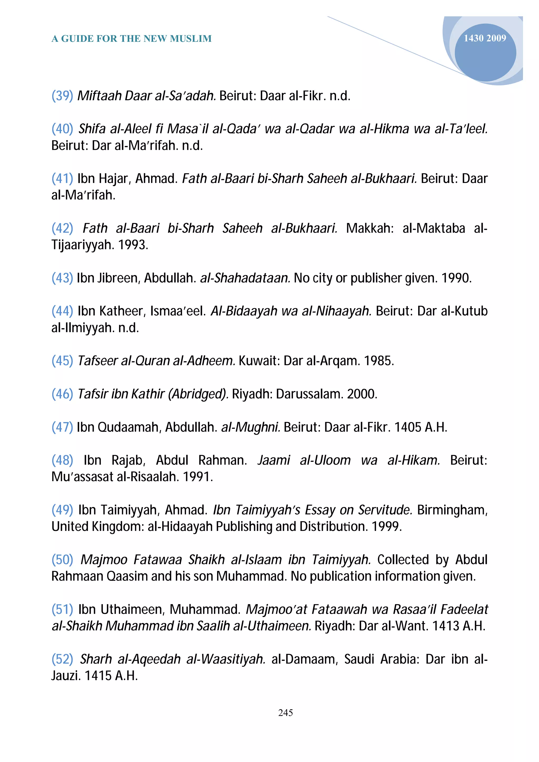 A GUIDE FOR THE NEW MUSLIM                                                 1430 2009




(39) Miftaah Daar al-Sa’adah. Beirut: Daar al-Fikr. n.d.

(40) Shifa al-Aleel fi Masa`il al-Qada’ wa al-Qadar wa al-Hikma wa al-Ta’leel.
Beirut: Dar al-Ma’rifah. n.d.

(41) Ibn Hajar, Ahmad. Fath al-Baari bi-Sharh Saheeh al-Bukhaari. Beirut: Daar
al-Ma’rifah.

(42) Fath al-Baari bi-Sharh Saheeh al-Bukhaari. Makkah: al-Maktaba al-
Tijaariyyah. 1993.

(43) Ibn Jibreen, Abdullah. al-Shahadataan. No city or publisher given. 1990.

(44) Ibn Katheer, Ismaa’eel. Al-Bidaayah wa al-Nihaayah. Beirut: Dar al-Kutub
al-Ilmiyyah. n.d.

(45) Tafseer al-Quran al-Adheem. Kuwait: Dar al-Arqam. 1985.

(46) Tafsir ibn Kathir (Abridged). Riyadh: Darussalam. 2000.

(47) Ibn Qudaamah, Abdullah. al-Mughni. Beirut: Daar al-Fikr. 1405 A.H.

(48) Ibn Rajab, Abdul Rahman. Jaami al-Uloom wa al-Hikam. Beirut:
Mu’assasat al-Risaalah. 1991.

(49) Ibn Taimiyyah, Ahmad. Ibn Taimiyyah’s Essay on Servitude. Birmingham,
United Kingdom: al-Hidaayah Publishing and Distribu on. 1999.

(50) Majmoo Fatawaa Shaikh al-Islaam ibn Taimiyyah. Collected by Abdul
Rahmaan Qaasim and his son Muhammad. No publication information given.

(51) Ibn Uthaimeen, Muhammad. Majmoo’at Fataawah wa Rasaa’il Fadeelat
al-Shaikh Muhammad ibn Saalih al-Uthaimeen. Riyadh: Dar al-Want. 1413 A.H.

(52) Sharh al-Aqeedah al-Waasitiyah. al-Damaam, Saudi Arabia: Dar ibn al-
Jauzi. 1415 A.H.

                                          245
 