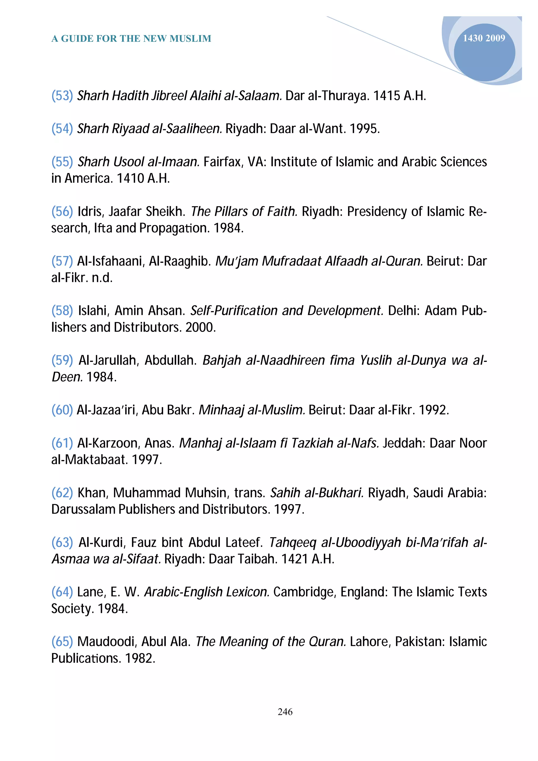 A GUIDE FOR THE NEW MUSLIM                                                    1430 2009




(53) Sharh Hadith Jibreel Alaihi al-Salaam. Dar al-Thuraya. 1415 A.H.

(54) Sharh Riyaad al-Saaliheen. Riyadh: Daar al-Want. 1995.

(55) Sharh Usool al-Imaan. Fairfax, VA: Institute of Islamic and Arabic Sciences
in America. 1410 A.H.

(56) Idris, Jaafar Sheikh. The Pillars of Faith. Riyadh: Presidency of Islamic Re-
search, I a and Propaga on. 1984.

(57) Al-Isfahaani, Al-Raaghib. Mu’jam Mufradaat Alfaadh al-Quran. Beirut: Dar
al-Fikr. n.d.

(58) Islahi, Amin Ahsan. Self-Purification and Development. Delhi: Adam Pub-
lishers and Distributors. 2000.

(59) Al-Jarullah, Abdullah. Bahjah al-Naadhireen fima Yuslih al-Dunya wa al-
Deen. 1984.

(60) Al-Jazaa’iri, Abu Bakr. Minhaaj al-Muslim. Beirut: Daar al-Fikr. 1992.

(61) Al-Karzoon, Anas. Manhaj al-Islaam fi Tazkiah al-Nafs. Jeddah: Daar Noor
al-Maktabaat. 1997.

(62) Khan, Muhammad Muhsin, trans. Sahih al-Bukhari. Riyadh, Saudi Arabia:
Darussalam Publishers and Distributors. 1997.

(63) Al-Kurdi, Fauz bint Abdul Lateef. Tahqeeq al-Uboodiyyah bi-Ma’rifah al-
Asmaa wa al-Sifaat. Riyadh: Daar Taibah. 1421 A.H.

(64) Lane, E. W. Arabic-English Lexicon. Cambridge, England: The Islamic Texts
Society. 1984.

(65) Maudoodi, Abul Ala. The Meaning of the Quran. Lahore, Pakistan: Islamic
Publica ons. 1982.


                                          246
 
