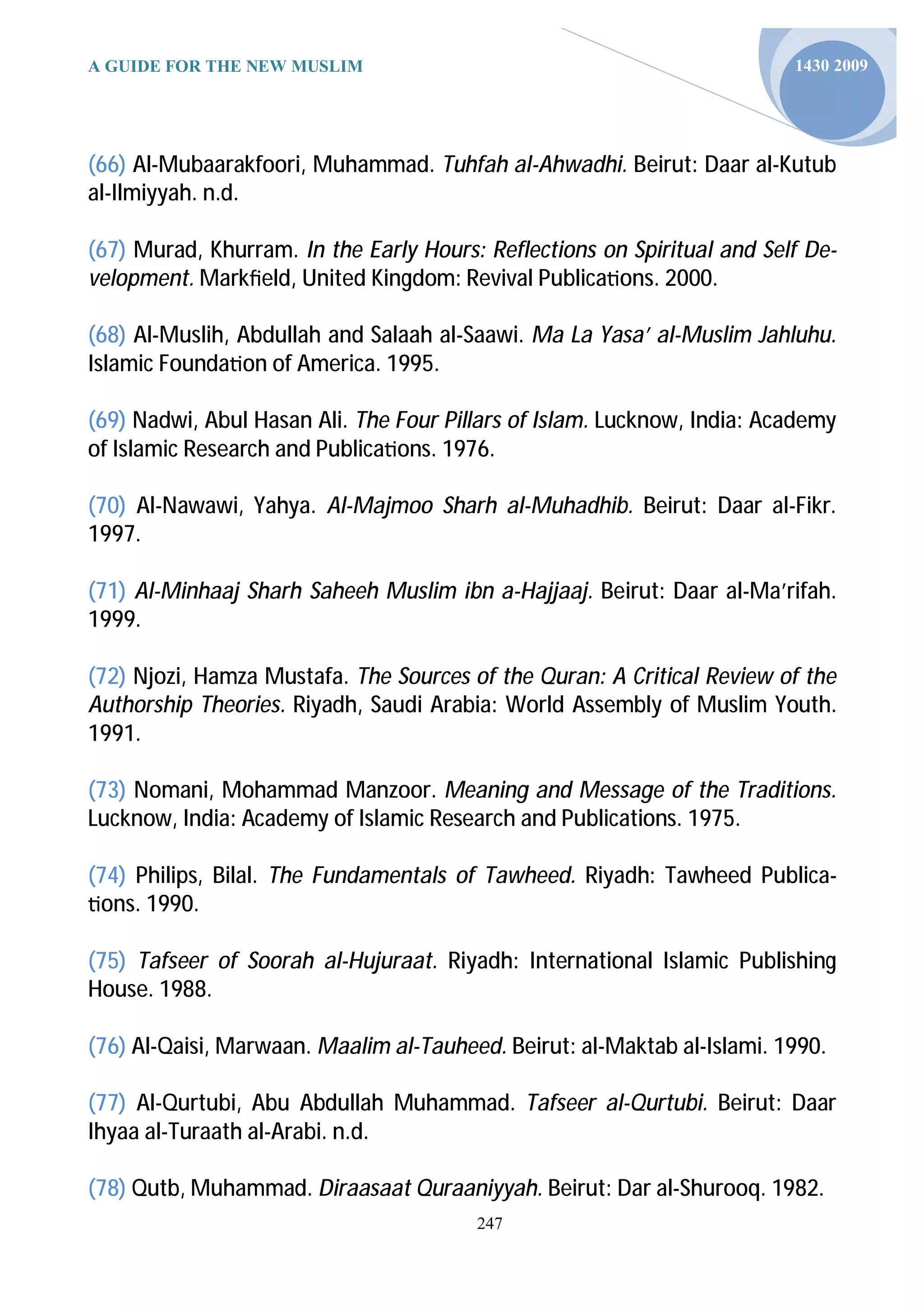 A GUIDE FOR THE NEW MUSLIM                                               1430 2009




(66) Al-Mubaarakfoori, Muhammad. Tuhfah al-Ahwadhi. Beirut: Daar al-Kutub
al-Ilmiyyah. n.d.

(67) Murad, Khurram. In the Early Hours: Reflections on Spiritual and Self De-
velopment. Markﬁeld, United Kingdom: Revival Publica ons. 2000.

(68) Al-Muslih, Abdullah and Salaah al-Saawi. Ma La Yasa’ al-Muslim Jahluhu.
Islamic Founda on of America. 1995.

(69) Nadwi, Abul Hasan Ali. The Four Pillars of Islam. Lucknow, India: Academy
of Islamic Research and Publica ons. 1976.

(70) Al-Nawawi, Yahya. Al-Majmoo Sharh al-Muhadhib. Beirut: Daar al-Fikr.
1997.

(71) Al-Minhaaj Sharh Saheeh Muslim ibn a-Hajjaaj. Beirut: Daar al-Ma’rifah.
1999.

(72) Njozi, Hamza Mustafa. The Sources of the Quran: A Critical Review of the
Authorship Theories. Riyadh, Saudi Arabia: World Assembly of Muslim Youth.
1991.

(73) Nomani, Mohammad Manzoor. Meaning and Message of the Traditions.
Lucknow, India: Academy of Islamic Research and Publications. 1975.

(74) Philips, Bilal. The Fundamentals of Tawheed. Riyadh: Tawheed Publica-
 ons. 1990.

(75) Tafseer of Soorah al-Hujuraat. Riyadh: International Islamic Publishing
House. 1988.

(76) Al-Qaisi, Marwaan. Maalim al-Tauheed. Beirut: al-Maktab al-Islami. 1990.

(77) Al-Qurtubi, Abu Abdullah Muhammad. Tafseer al-Qurtubi. Beirut: Daar
Ihyaa al-Turaath al-Arabi. n.d.

(78) Qutb, Muhammad. Diraasaat Quraaniyyah. Beirut: Dar al-Shurooq. 1982.
                                        247
 