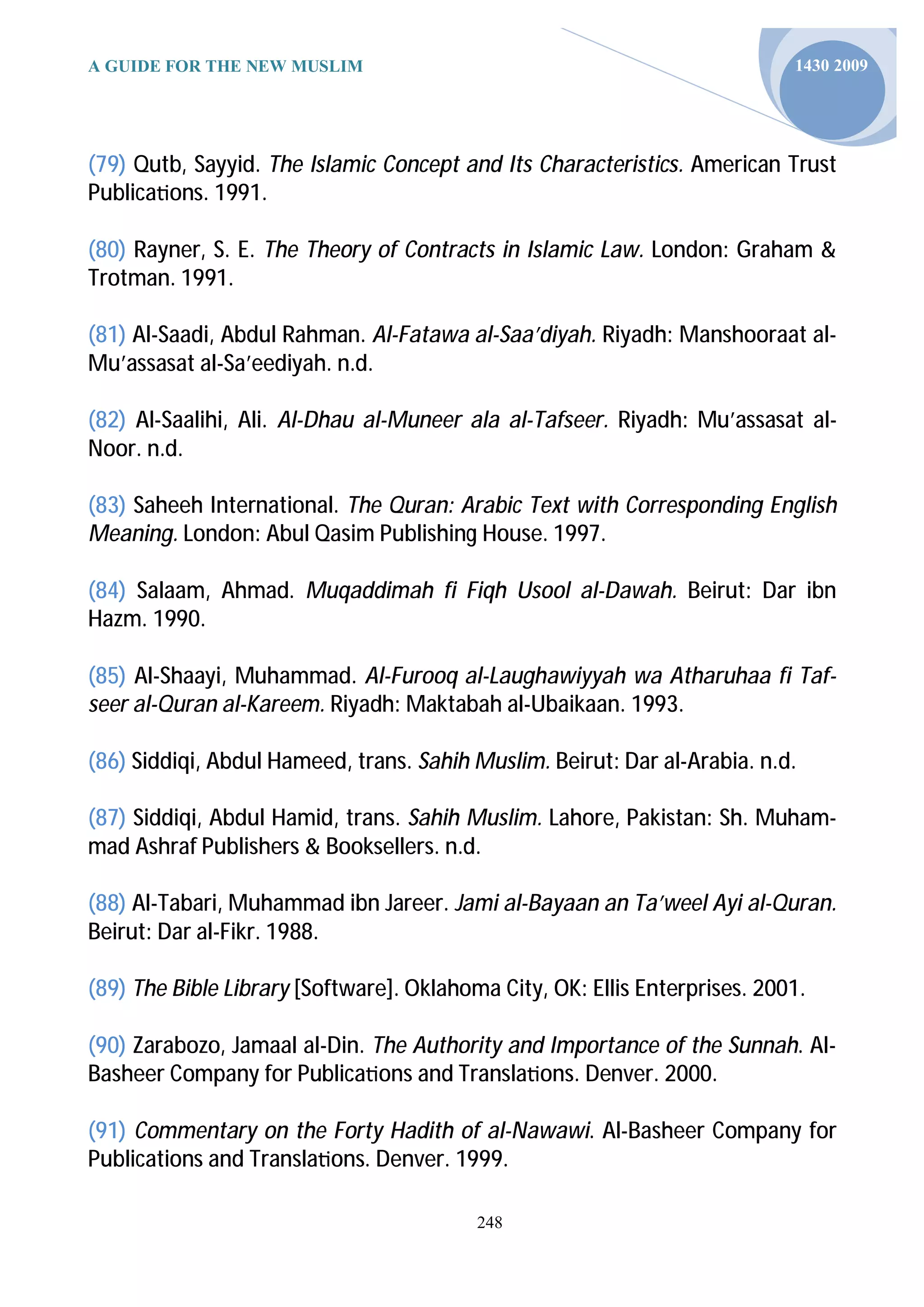 A GUIDE FOR THE NEW MUSLIM                                                  1430 2009




(79) Qutb, Sayyid. The Islamic Concept and Its Characteristics. American Trust
Publica ons. 1991.

(80) Rayner, S. E. The Theory of Contracts in Islamic Law. London: Graham &
Trotman. 1991.

(81) Al-Saadi, Abdul Rahman. Al-Fatawa al-Saa’diyah. Riyadh: Manshooraat al-
Mu’assasat al-Sa’eediyah. n.d.

(82) Al-Saalihi, Ali. Al-Dhau al-Muneer ala al-Tafseer. Riyadh: Mu’assasat al-
Noor. n.d.

(83) Saheeh International. The Quran: Arabic Text with Corresponding English
Meaning. London: Abul Qasim Publishing House. 1997.

(84) Salaam, Ahmad. Muqaddimah fi Fiqh Usool al-Dawah. Beirut: Dar ibn
Hazm. 1990.

(85) Al-Shaayi, Muhammad. Al-Furooq al-Laughawiyyah wa Atharuhaa fi Taf-
seer al-Quran al-Kareem. Riyadh: Maktabah al-Ubaikaan. 1993.

(86) Siddiqi, Abdul Hameed, trans. Sahih Muslim. Beirut: Dar al-Arabia. n.d.

(87) Siddiqi, Abdul Hamid, trans. Sahih Muslim. Lahore, Pakistan: Sh. Muham-
mad Ashraf Publishers & Booksellers. n.d.

(88) Al-Tabari, Muhammad ibn Jareer. Jami al-Bayaan an Ta’weel Ayi al-Quran.
Beirut: Dar al-Fikr. 1988.

(89) The Bible Library [Software]. Oklahoma City, OK: Ellis Enterprises. 2001.

(90) Zarabozo, Jamaal al-Din. The Authority and Importance of the Sunnah. Al-
Basheer Company for Publica ons and Transla ons. Denver. 2000.

(91) Commentary on the Forty Hadith of al-Nawawi. Al-Basheer Company for
Publications and Transla ons. Denver. 1999.

                                          248
 