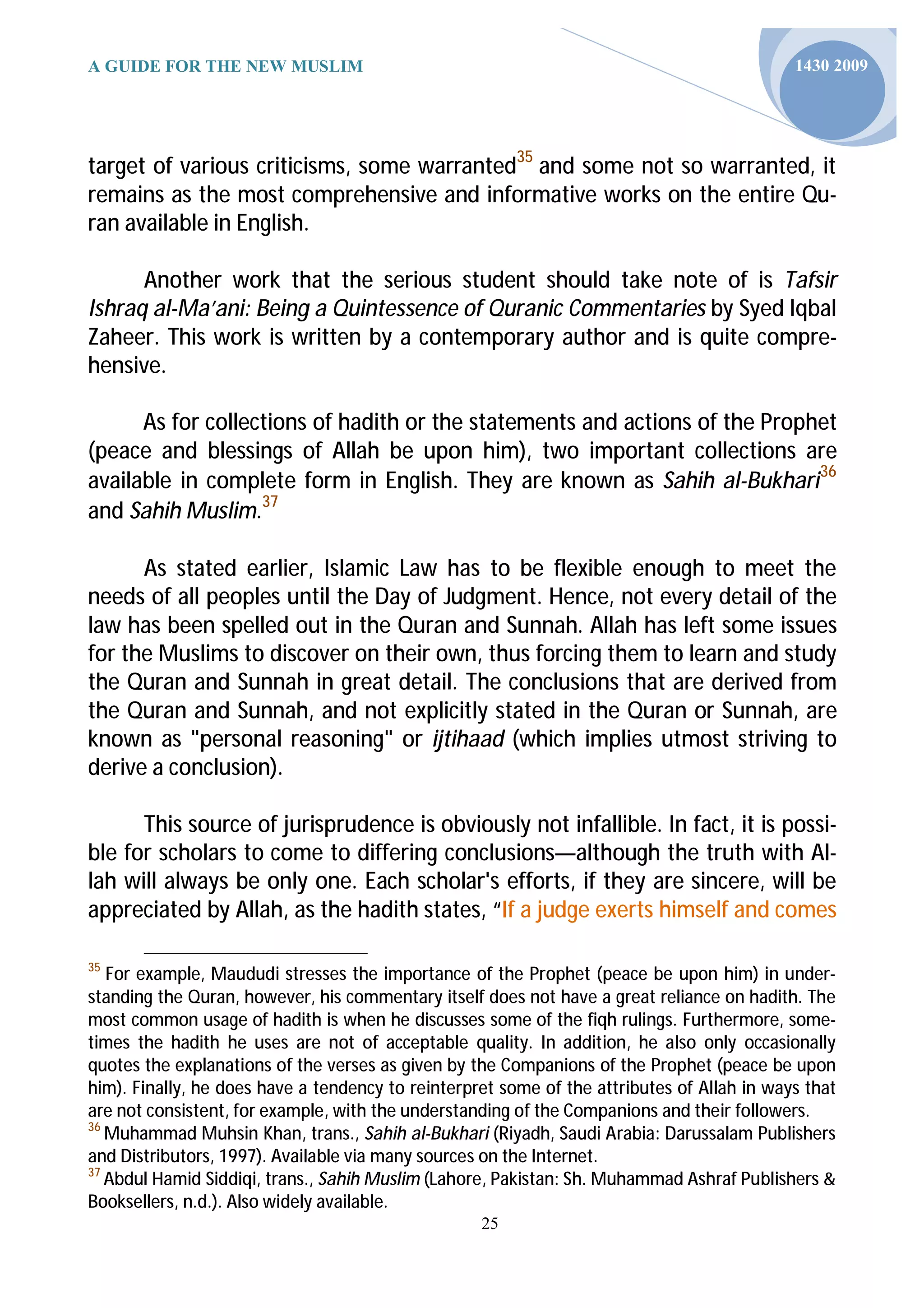 A GUIDE FOR THE NEW MUSLIM                                                                  1430 2009




target of various criticisms, some warranted35 and some not so warranted, it
remains as the most comprehensive and informative works on the entire Qu-
ran available in English.

      Another work that the serious student should take note of is Tafsir
Ishraq al-Ma’ani: Being a Quintessence of Quranic Commentaries by Syed Iqbal
Zaheer. This work is written by a contemporary author and is quite compre-
hensive.

      As for collections of hadith or the statements and actions of the Prophet
(peace and blessings of Allah be upon him), two important collections are
available in complete form in English. They are known as Sahih al-Bukhari36
and Sahih Muslim.37

      As stated earlier, Islamic Law has to be flexible enough to meet the
needs of all peoples until the Day of Judgment. Hence, not every detail of the
law has been spelled out in the Quran and Sunnah. Allah has left some issues
for the Muslims to discover on their own, thus forcing them to learn and study
the Quran and Sunnah in great detail. The conclusions that are derived from
the Quran and Sunnah, and not explicitly stated in the Quran or Sunnah, are
known as "personal reasoning" or ijtihaad (which implies utmost striving to
derive a conclusion).

      This source of jurisprudence is obviously not infallible. In fact, it is possi-
ble for scholars to come to differing conclusions—although the truth with Al-
lah will always be only one. Each scholar's efforts, if they are sincere, will be
appreciated by Allah, as the hadith states, “If a judge exerts himself and comes

35
   For example, Maududi stresses the importance of the Prophet (peace be upon him) in under-
standing the Quran, however, his commentary itself does not have a great reliance on hadith. The
most common usage of hadith is when he discusses some of the fiqh rulings. Furthermore, some-
times the hadith he uses are not of acceptable quality. In addition, he also only occasionally
quotes the explanations of the verses as given by the Companions of the Prophet (peace be upon
him). Finally, he does have a tendency to reinterpret some of the attributes of Allah in ways that
are not consistent, for example, with the understanding of the Companions and their followers.
36
   Muhammad Muhsin Khan, trans., Sahih al-Bukhari (Riyadh, Saudi Arabia: Darussalam Publishers
and Distributors, 1997). Available via many sources on the Internet.
37
   Abdul Hamid Siddiqi, trans., Sahih Muslim (Lahore, Pakistan: Sh. Muhammad Ashraf Publishers &
Booksellers, n.d.). Also widely available.
                                                   25
 