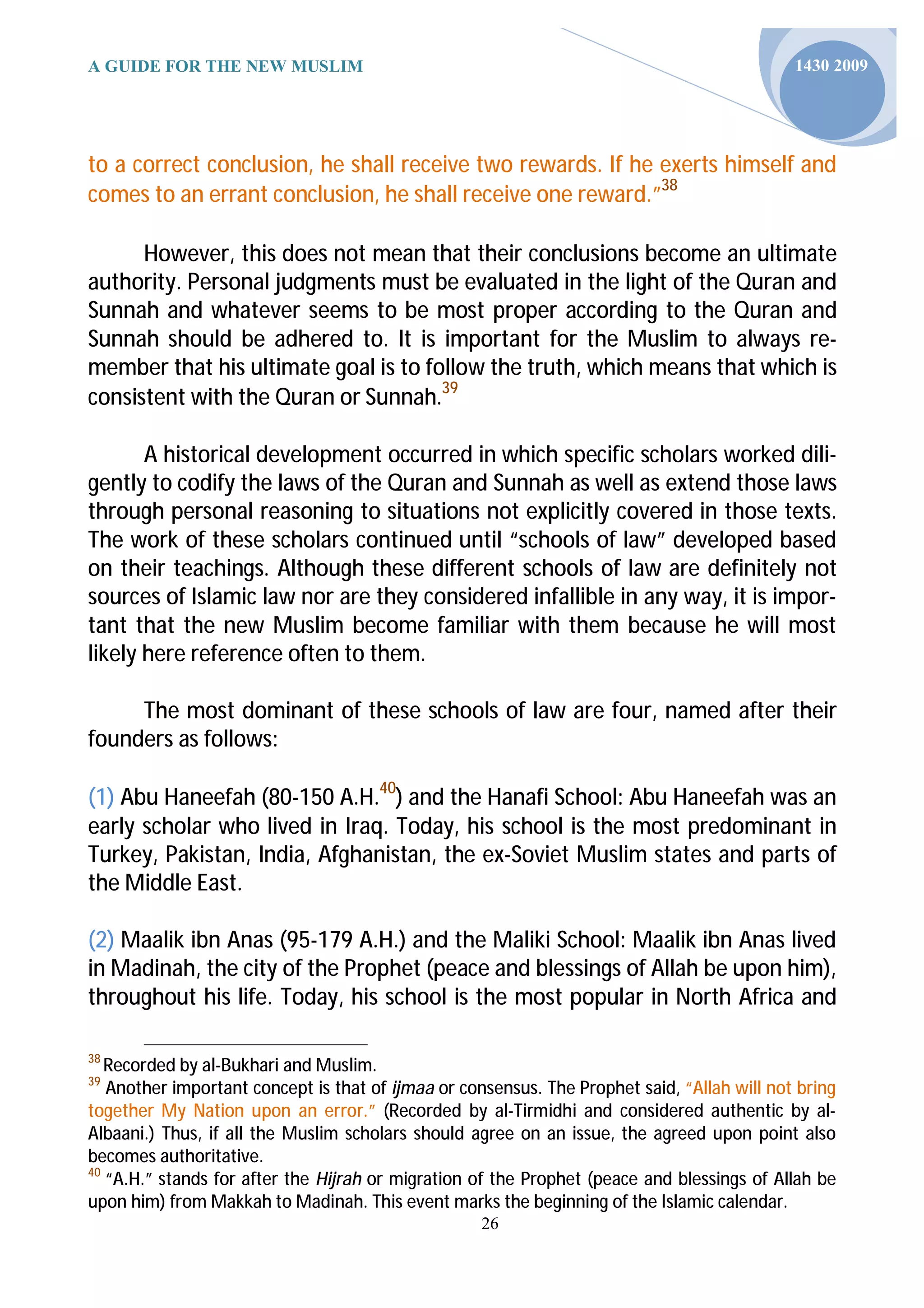 A GUIDE FOR THE NEW MUSLIM                                                                   1430 2009




to a correct conclusion, he shall receive two rewards. If he exerts himself and
comes to an errant conclusion, he shall receive one reward.”38

      However, this does not mean that their conclusions become an ultimate
authority. Personal judgments must be evaluated in the light of the Quran and
Sunnah and whatever seems to be most proper according to the Quran and
Sunnah should be adhered to. It is important for the Muslim to always re-
member that his ultimate goal is to follow the truth, which means that which is
consistent with the Quran or Sunnah.39

       A historical development occurred in which specific scholars worked dili-
gently to codify the laws of the Quran and Sunnah as well as extend those laws
through personal reasoning to situations not explicitly covered in those texts.
The work of these scholars continued until “schools of law” developed based
on their teachings. Although these different schools of law are definitely not
sources of Islamic law nor are they considered infallible in any way, it is impor-
tant that the new Muslim become familiar with them because he will most
likely here reference often to them.

     The most dominant of these schools of law are four, named after their
founders as follows:

(1) Abu Haneefah (80-150 A.H.40) and the Hanafi School: Abu Haneefah was an
early scholar who lived in Iraq. Today, his school is the most predominant in
Turkey, Pakistan, India, Afghanistan, the ex-Soviet Muslim states and parts of
the Middle East.

(2) Maalik ibn Anas (95-179 A.H.) and the Maliki School: Maalik ibn Anas lived
in Madinah, the city of the Prophet (peace and blessings of Allah be upon him),
throughout his life. Today, his school is the most popular in North Africa and

38
   Recorded by al-Bukhari and Muslim.
39
   Another important concept is that of ijmaa or consensus. The Prophet said, “Allah will not bring
together My Nation upon an error.” (Recorded by al-Tirmidhi and considered authentic by al-
Albaani.) Thus, if all the Muslim scholars should agree on an issue, the agreed upon point also
becomes authoritative.
40
   “A.H.” stands for after the Hijrah or migration of the Prophet (peace and blessings of Allah be
upon him) from Makkah to Madinah. This event marks the beginning of the Islamic calendar.
                                                    26
 