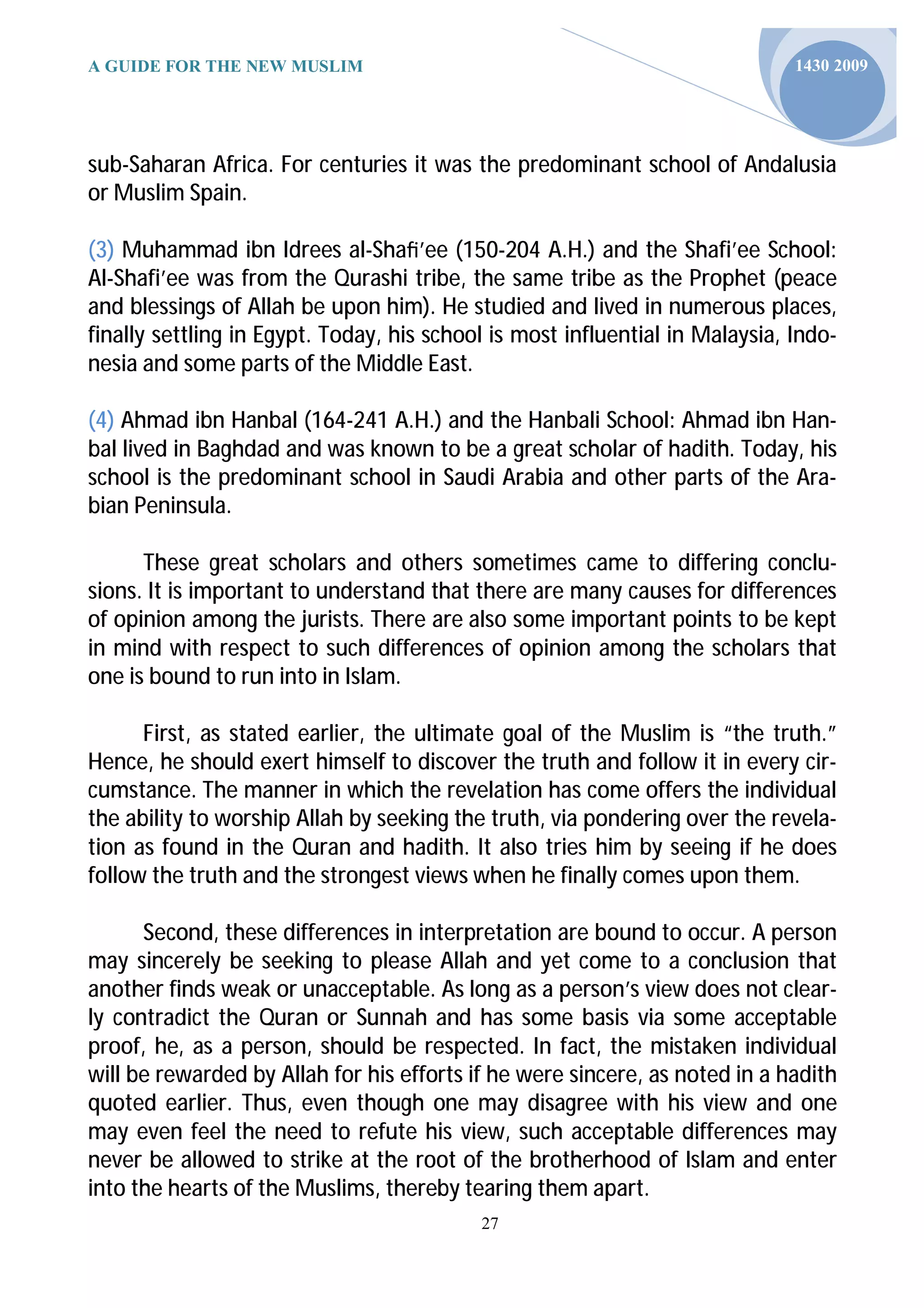 A GUIDE FOR THE NEW MUSLIM                                                    1430 2009




sub-Saharan Africa. For centuries it was the predominant school of Andalusia
or Muslim Spain.

(3) Muhammad ibn Idrees al-Shaﬁ’ee (150-204 A.H.) and the Shafi’ee School:
Al-Shafi’ee was from the Qurashi tribe, the same tribe as the Prophet (peace
and blessings of Allah be upon him). He studied and lived in numerous places,
finally settling in Egypt. Today, his school is most influential in Malaysia, Indo-
nesia and some parts of the Middle East.

(4) Ahmad ibn Hanbal (164-241 A.H.) and the Hanbali School: Ahmad ibn Han-
bal lived in Baghdad and was known to be a great scholar of hadith. Today, his
school is the predominant school in Saudi Arabia and other parts of the Ara-
bian Peninsula.

      These great scholars and others sometimes came to differing conclu-
sions. It is important to understand that there are many causes for differences
of opinion among the jurists. There are also some important points to be kept
in mind with respect to such differences of opinion among the scholars that
one is bound to run into in Islam.

      First, as stated earlier, the ultimate goal of the Muslim is “the truth.”
Hence, he should exert himself to discover the truth and follow it in every cir-
cumstance. The manner in which the revelation has come offers the individual
the ability to worship Allah by seeking the truth, via pondering over the revela-
tion as found in the Quran and hadith. It also tries him by seeing if he does
follow the truth and the strongest views when he finally comes upon them.

      Second, these differences in interpretation are bound to occur. A person
may sincerely be seeking to please Allah and yet come to a conclusion that
another finds weak or unacceptable. As long as a person’s view does not clear-
ly contradict the Quran or Sunnah and has some basis via some acceptable
proof, he, as a person, should be respected. In fact, the mistaken individual
will be rewarded by Allah for his efforts if he were sincere, as noted in a hadith
quoted earlier. Thus, even though one may disagree with his view and one
may even feel the need to refute his view, such acceptable differences may
never be allowed to strike at the root of the brotherhood of Islam and enter
into the hearts of the Muslims, thereby tearing them apart.
                                           27
 