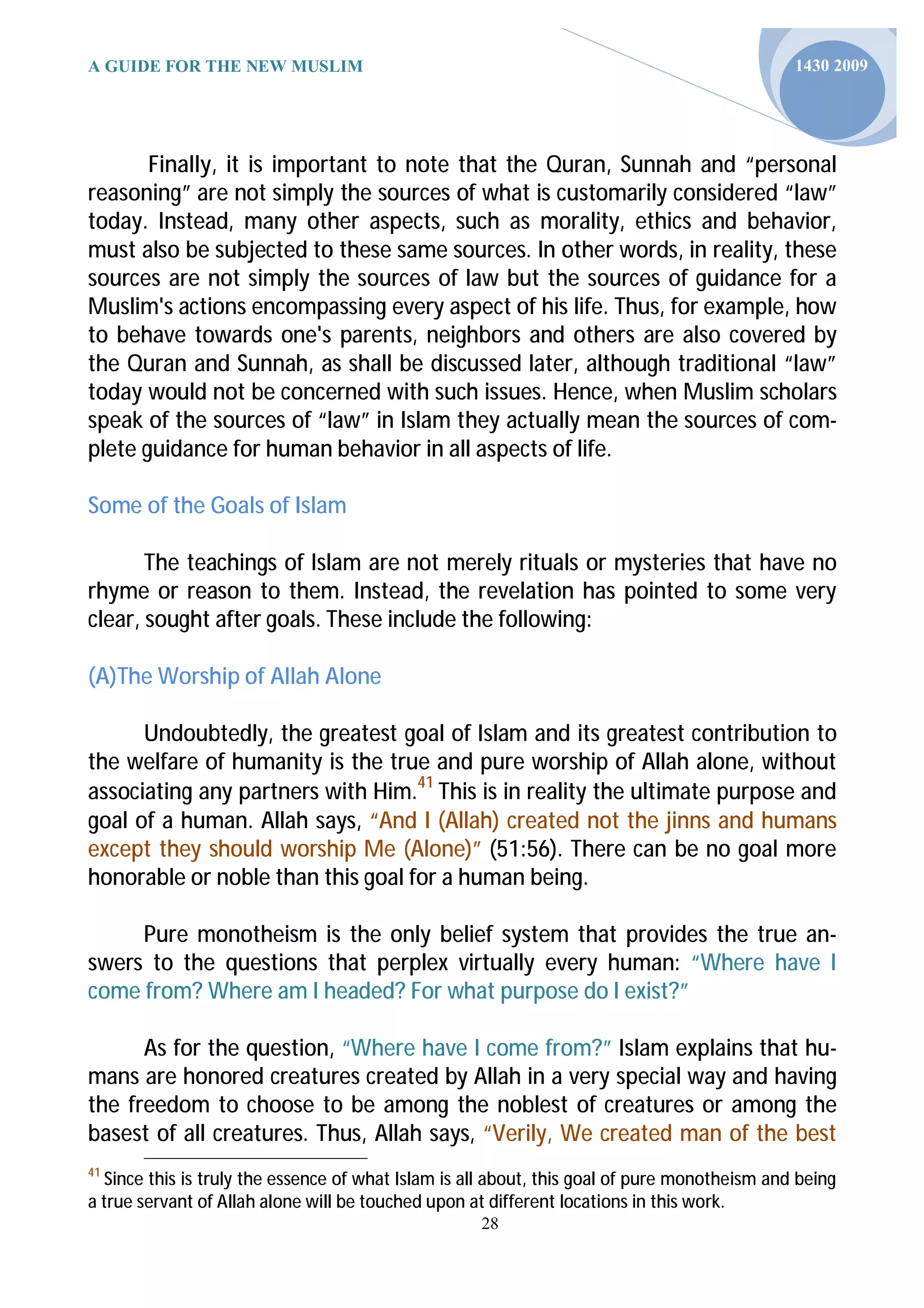 A GUIDE FOR THE NEW MUSLIM                                                                    1430 2009




       Finally, it is important to note that the Quran, Sunnah and “personal
reasoning” are not simply the sources of what is customarily considered “law”
today. Instead, many other aspects, such as morality, ethics and behavior,
must also be subjected to these same sources. In other words, in reality, these
sources are not simply the sources of law but the sources of guidance for a
Muslim's actions encompassing every aspect of his life. Thus, for example, how
to behave towards one's parents, neighbors and others are also covered by
the Quran and Sunnah, as shall be discussed later, although traditional “law”
today would not be concerned with such issues. Hence, when Muslim scholars
speak of the sources of “law” in Islam they actually mean the sources of com-
plete guidance for human behavior in all aspects of life.

Some of the Goals of Islam

       The teachings of Islam are not merely rituals or mysteries that have no
rhyme or reason to them. Instead, the revelation has pointed to some very
clear, sought after goals. These include the following:

(A)The Worship of Allah Alone

      Undoubtedly, the greatest goal of Islam and its greatest contribution to
the welfare of humanity is the true and pure worship of Allah alone, without
associating any partners with Him.41 This is in reality the ultimate purpose and
goal of a human. Allah says, “And I (Allah) created not the jinns and humans
except they should worship Me (Alone)” (51:56). There can be no goal more
honorable or noble than this goal for a human being.

     Pure monotheism is the only belief system that provides the true an-
swers to the questions that perplex virtually every human: “Where have I
come from? Where am I headed? For what purpose do I exist?”

      As for the question, “Where have I come from?” Islam explains that hu-
mans are honored creatures created by Allah in a very special way and having
the freedom to choose to be among the noblest of creatures or among the
basest of all creatures. Thus, Allah says, “Verily, We created man of the best
41
  Since this is truly the essence of what Islam is all about, this goal of pure monotheism and being
a true servant of Allah alone will be touched upon at different locations in this work.
                                                    28
 
