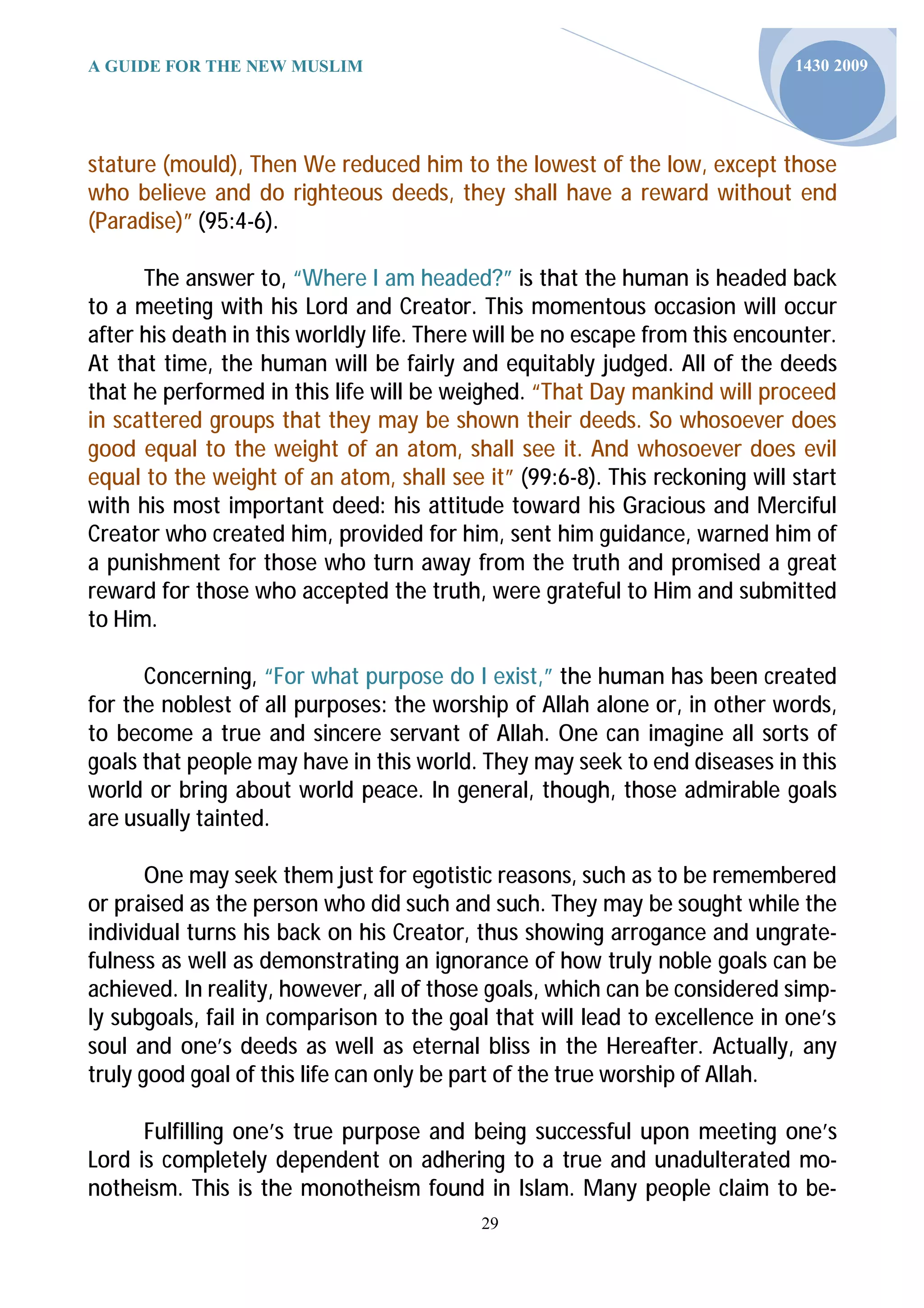 A GUIDE FOR THE NEW MUSLIM                                                   1430 2009




stature (mould), Then We reduced him to the lowest of the low, except those
who believe and do righteous deeds, they shall have a reward without end
(Paradise)” (95:4-6).

      The answer to, “Where I am headed?” is that the human is headed back
to a meeting with his Lord and Creator. This momentous occasion will occur
after his death in this worldly life. There will be no escape from this encounter.
At that time, the human will be fairly and equitably judged. All of the deeds
that he performed in this life will be weighed. “That Day mankind will proceed
in scattered groups that they may be shown their deeds. So whosoever does
good equal to the weight of an atom, shall see it. And whosoever does evil
equal to the weight of an atom, shall see it” (99:6-8). This reckoning will start
with his most important deed: his attitude toward his Gracious and Merciful
Creator who created him, provided for him, sent him guidance, warned him of
a punishment for those who turn away from the truth and promised a great
reward for those who accepted the truth, were grateful to Him and submitted
to Him.

      Concerning, “For what purpose do I exist,” the human has been created
for the noblest of all purposes: the worship of Allah alone or, in other words,
to become a true and sincere servant of Allah. One can imagine all sorts of
goals that people may have in this world. They may seek to end diseases in this
world or bring about world peace. In general, though, those admirable goals
are usually tainted.

       One may seek them just for egotistic reasons, such as to be remembered
or praised as the person who did such and such. They may be sought while the
individual turns his back on his Creator, thus showing arrogance and ungrate-
fulness as well as demonstrating an ignorance of how truly noble goals can be
achieved. In reality, however, all of those goals, which can be considered simp-
ly subgoals, fail in comparison to the goal that will lead to excellence in one’s
soul and one’s deeds as well as eternal bliss in the Hereafter. Actually, any
truly good goal of this life can only be part of the true worship of Allah.

      Fulfilling one’s true purpose and being successful upon meeting one’s
Lord is completely dependent on adhering to a true and unadulterated mo-
notheism. This is the monotheism found in Islam. Many people claim to be-
                                           29
 