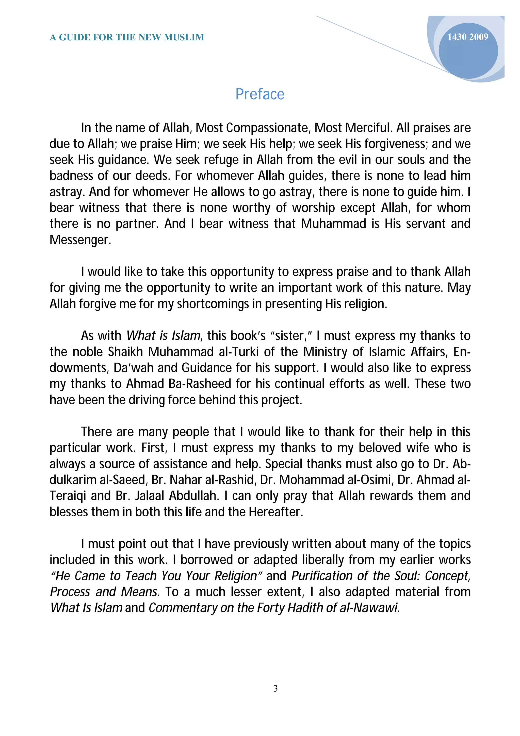 A GUIDE FOR THE NEW MUSLIM                                                 1430 2009




                                   Preface

      In the name of Allah, Most Compassionate, Most Merciful. All praises are
due to Allah; we praise Him; we seek His help; we seek His forgiveness; and we
seek His guidance. We seek refuge in Allah from the evil in our souls and the
badness of our deeds. For whomever Allah guides, there is none to lead him
astray. And for whomever He allows to go astray, there is none to guide him. I
bear witness that there is none worthy of worship except Allah, for whom
there is no partner. And I bear witness that Muhammad is His servant and
Messenger.

      I would like to take this opportunity to express praise and to thank Allah
for giving me the opportunity to write an important work of this nature. May
Allah forgive me for my shortcomings in presenting His religion.

     As with What is Islam, this book’s “sister,” I must express my thanks to
the noble Shaikh Muhammad al-Turki of the Ministry of Islamic Affairs, En-
dowments, Da’wah and Guidance for his support. I would also like to express
my thanks to Ahmad Ba-Rasheed for his continual efforts as well. These two
have been the driving force behind this project.

      There are many people that I would like to thank for their help in this
particular work. First, I must express my thanks to my beloved wife who is
always a source of assistance and help. Special thanks must also go to Dr. Ab-
dulkarim al-Saeed, Br. Nahar al-Rashid, Dr. Mohammad al-Osimi, Dr. Ahmad al-
Teraiqi and Br. Jalaal Abdullah. I can only pray that Allah rewards them and
blesses them in both this life and the Hereafter.

      I must point out that I have previously written about many of the topics
included in this work. I borrowed or adapted liberally from my earlier works
“He Came to Teach You Your Religion” and Purification of the Soul: Concept,
Process and Means. To a much lesser extent, I also adapted material from
What Is Islam and Commentary on the Forty Hadith of al-Nawawi.




                                          3
 
