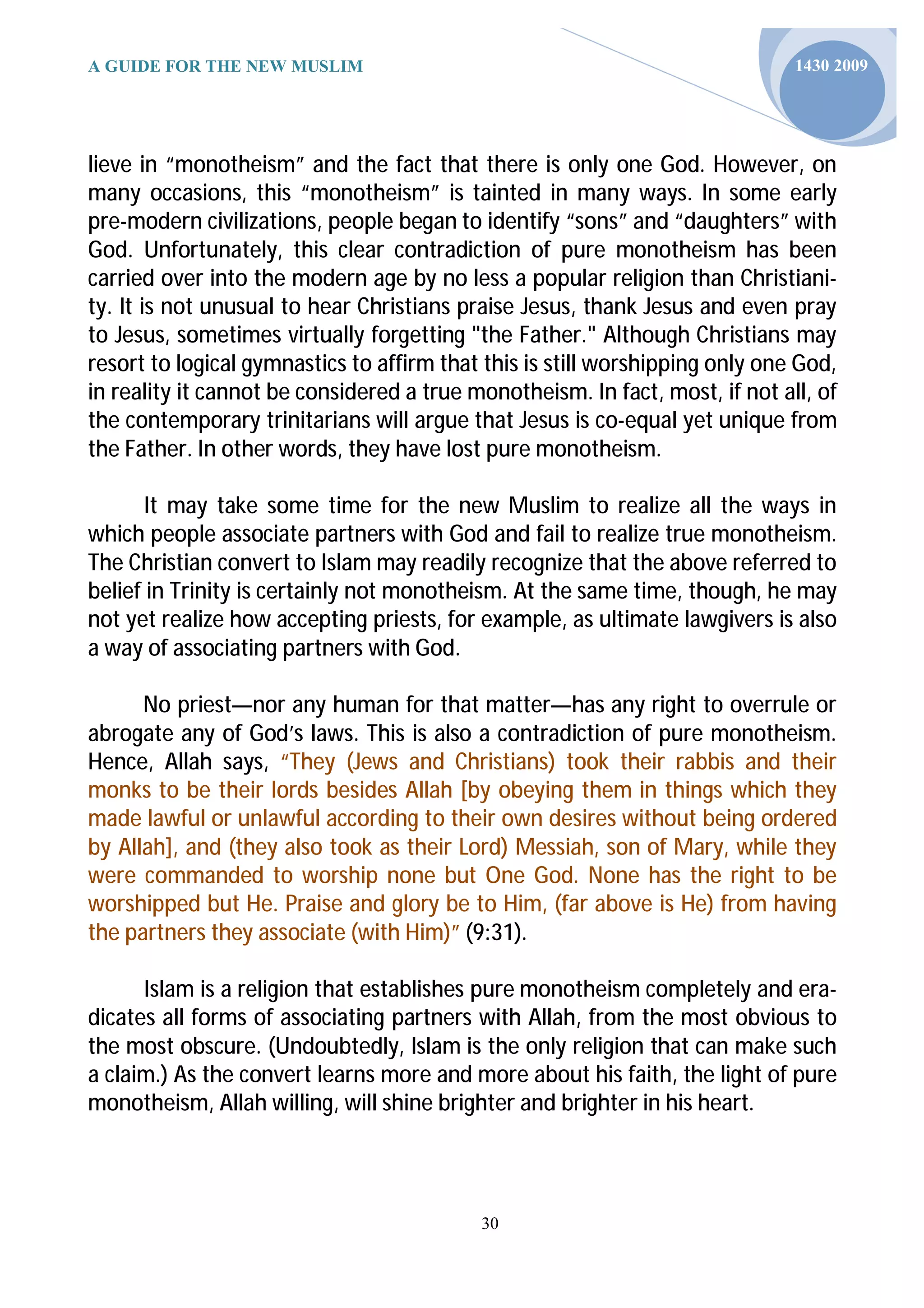 A GUIDE FOR THE NEW MUSLIM                                                    1430 2009




lieve in “monotheism” and the fact that there is only one God. However, on
many occasions, this “monotheism” is tainted in many ways. In some early
pre-modern civilizations, people began to identify “sons” and “daughters” with
God. Unfortunately, this clear contradiction of pure monotheism has been
carried over into the modern age by no less a popular religion than Christiani-
ty. It is not unusual to hear Christians praise Jesus, thank Jesus and even pray
to Jesus, sometimes virtually forgetting "the Father." Although Christians may
resort to logical gymnastics to affirm that this is still worshipping only one God,
in reality it cannot be considered a true monotheism. In fact, most, if not all, of
the contemporary trinitarians will argue that Jesus is co-equal yet unique from
the Father. In other words, they have lost pure monotheism.

       It may take some time for the new Muslim to realize all the ways in
which people associate partners with God and fail to realize true monotheism.
The Christian convert to Islam may readily recognize that the above referred to
belief in Trinity is certainly not monotheism. At the same time, though, he may
not yet realize how accepting priests, for example, as ultimate lawgivers is also
a way of associating partners with God.

      No priest—nor any human for that matter—has any right to overrule or
abrogate any of God’s laws. This is also a contradiction of pure monotheism.
Hence, Allah says, “They (Jews and Christians) took their rabbis and their
monks to be their lords besides Allah [by obeying them in things which they
made lawful or unlawful according to their own desires without being ordered
by Allah], and (they also took as their Lord) Messiah, son of Mary, while they
were commanded to worship none but One God. None has the right to be
worshipped but He. Praise and glory be to Him, (far above is He) from having
the partners they associate (with Him)” (9:31).

      Islam is a religion that establishes pure monotheism completely and era-
dicates all forms of associating partners with Allah, from the most obvious to
the most obscure. (Undoubtedly, Islam is the only religion that can make such
a claim.) As the convert learns more and more about his faith, the light of pure
monotheism, Allah willing, will shine brighter and brighter in his heart.




                                           30
 