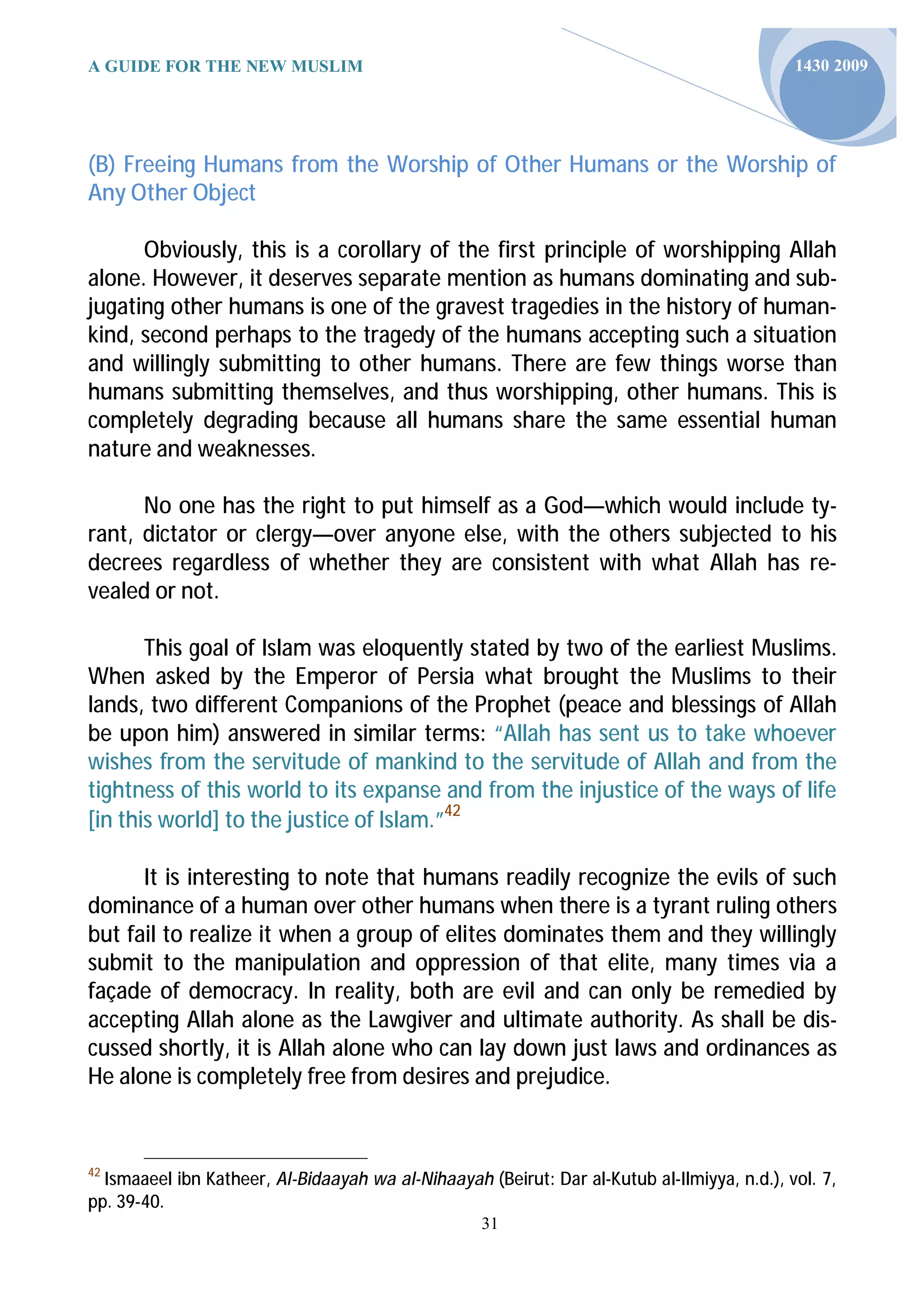 A GUIDE FOR THE NEW MUSLIM                                                                   1430 2009




(B) Freeing Humans from the Worship of Other Humans or the Worship of
Any Other Object

      Obviously, this is a corollary of the first principle of worshipping Allah
alone. However, it deserves separate mention as humans dominating and sub-
jugating other humans is one of the gravest tragedies in the history of human-
kind, second perhaps to the tragedy of the humans accepting such a situation
and willingly submitting to other humans. There are few things worse than
humans submitting themselves, and thus worshipping, other humans. This is
completely degrading because all humans share the same essential human
nature and weaknesses.

      No one has the right to put himself as a God—which would include ty-
rant, dictator or clergy—over anyone else, with the others subjected to his
decrees regardless of whether they are consistent with what Allah has re-
vealed or not.

       This goal of Islam was eloquently stated by two of the earliest Muslims.
When asked by the Emperor of Persia what brought the Muslims to their
lands, two different Companions of the Prophet (peace and blessings of Allah
be upon him) answered in similar terms: “Allah has sent us to take whoever
wishes from the servitude of mankind to the servitude of Allah and from the
tightness of this world to its expanse and from the injustice of the ways of life
[in this world] to the justice of Islam.”42

      It is interesting to note that humans readily recognize the evils of such
dominance of a human over other humans when there is a tyrant ruling others
but fail to realize it when a group of elites dominates them and they willingly
submit to the manipulation and oppression of that elite, many times via a
façade of democracy. In reality, both are evil and can only be remedied by
accepting Allah alone as the Lawgiver and ultimate authority. As shall be dis-
cussed shortly, it is Allah alone who can lay down just laws and ordinances as
He alone is completely free from desires and prejudice.


42
  Ismaaeel ibn Katheer, Al-Bidaayah wa al-Nihaayah (Beirut: Dar al-Kutub al-Ilmiyya, n.d.), vol. 7,
pp. 39-40.
                                                    31
 