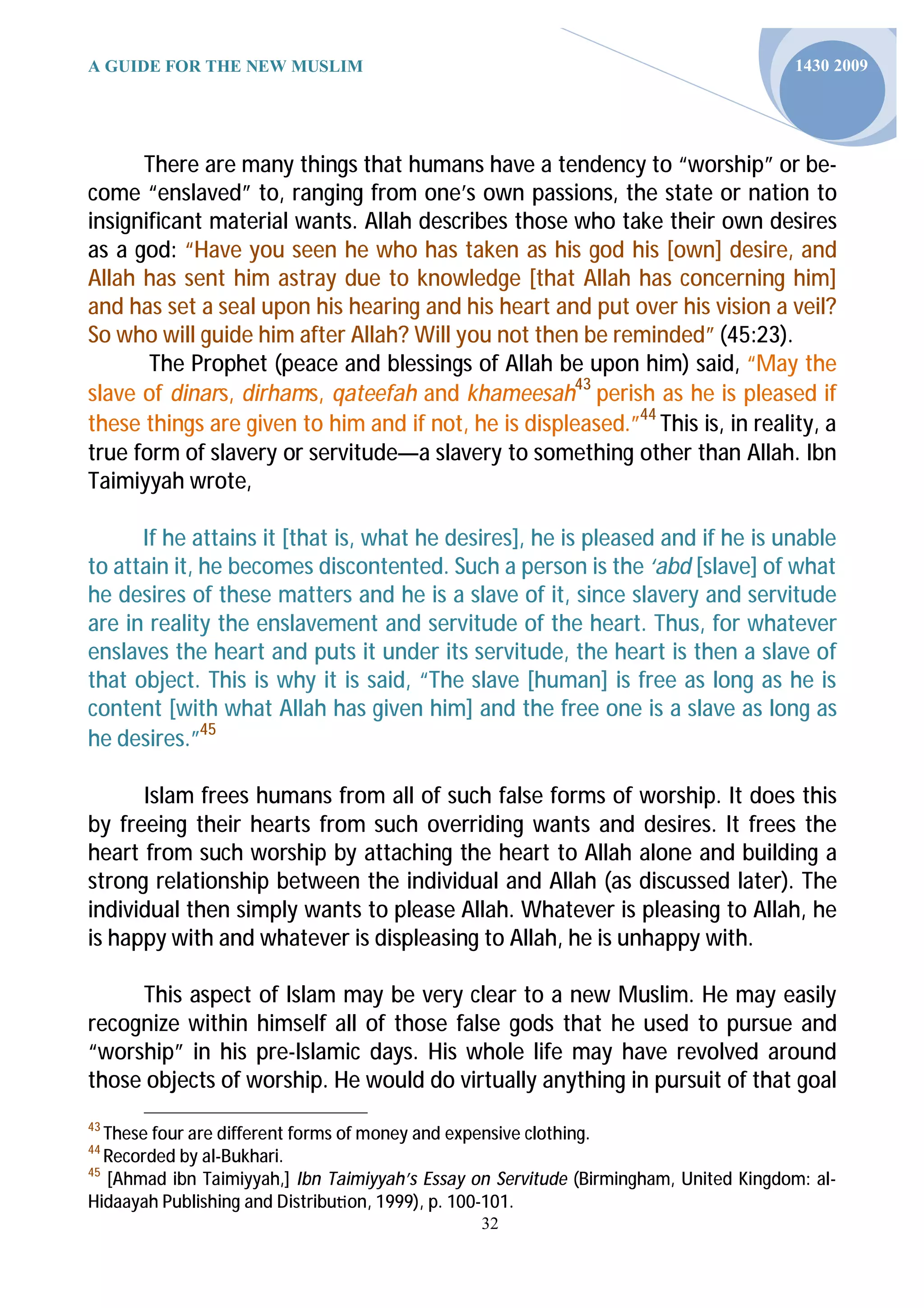 A GUIDE FOR THE NEW MUSLIM                                                             1430 2009




      There are many things that humans have a tendency to “worship” or be-
come “enslaved” to, ranging from one’s own passions, the state or nation to
insignificant material wants. Allah describes those who take their own desires
as a god: “Have you seen he who has taken as his god his [own] desire, and
Allah has sent him astray due to knowledge [that Allah has concerning him]
and has set a seal upon his hearing and his heart and put over his vision a veil?
So who will guide him after Allah? Will you not then be reminded” (45:23).
       The Prophet (peace and blessings of Allah be upon him) said, “May the
slave of dinars, dirhams, qateefah and khameesah43 perish as he is pleased if
these things are given to him and if not, he is displeased.”44 This is, in reality, a
true form of slavery or servitude—a slavery to something other than Allah. Ibn
Taimiyyah wrote,

      If he attains it [that is, what he desires], he is pleased and if he is unable
to attain it, he becomes discontented. Such a person is the ‘abd [slave] of what
he desires of these matters and he is a slave of it, since slavery and servitude
are in reality the enslavement and servitude of the heart. Thus, for whatever
enslaves the heart and puts it under its servitude, the heart is then a slave of
that object. This is why it is said, “The slave [human] is free as long as he is
content [with what Allah has given him] and the free one is a slave as long as
he desires.”45

      Islam frees humans from all of such false forms of worship. It does this
by freeing their hearts from such overriding wants and desires. It frees the
heart from such worship by attaching the heart to Allah alone and building a
strong relationship between the individual and Allah (as discussed later). The
individual then simply wants to please Allah. Whatever is pleasing to Allah, he
is happy with and whatever is displeasing to Allah, he is unhappy with.

     This aspect of Islam may be very clear to a new Muslim. He may easily
recognize within himself all of those false gods that he used to pursue and
“worship” in his pre-Islamic days. His whole life may have revolved around
those objects of worship. He would do virtually anything in pursuit of that goal
43
   These four are different forms of money and expensive clothing.
44
   Recorded by al-Bukhari.
45
   [Ahmad ibn Taimiyyah,] Ibn Taimiyyah’s Essay on Servitude (Birmingham, United Kingdom: al-
Hidaayah Publishing and Distribu on, 1999), p. 100-101.
                                                32
 