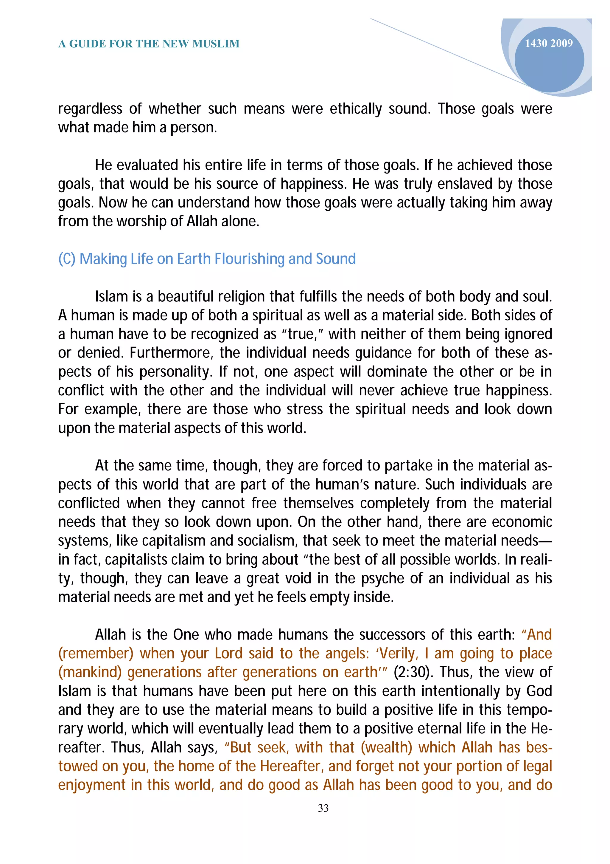 A GUIDE FOR THE NEW MUSLIM                                                      1430 2009




regardless of whether such means were ethically sound. Those goals were
what made him a person.

      He evaluated his entire life in terms of those goals. If he achieved those
goals, that would be his source of happiness. He was truly enslaved by those
goals. Now he can understand how those goals were actually taking him away
from the worship of Allah alone.

(C) Making Life on Earth Flourishing and Sound

      Islam is a beautiful religion that fulfills the needs of both body and soul.
A human is made up of both a spiritual as well as a material side. Both sides of
a human have to be recognized as “true,” with neither of them being ignored
or denied. Furthermore, the individual needs guidance for both of these as-
pects of his personality. If not, one aspect will dominate the other or be in
conflict with the other and the individual will never achieve true happiness.
For example, there are those who stress the spiritual needs and look down
upon the material aspects of this world.

       At the same time, though, they are forced to partake in the material as-
pects of this world that are part of the human’s nature. Such individuals are
conflicted when they cannot free themselves completely from the material
needs that they so look down upon. On the other hand, there are economic
systems, like capitalism and socialism, that seek to meet the material needs—
in fact, capitalists claim to bring about “the best of all possible worlds. In reali-
ty, though, they can leave a great void in the psyche of an individual as his
material needs are met and yet he feels empty inside.

      Allah is the One who made humans the successors of this earth: “And
(remember) when your Lord said to the angels: ‘Verily, I am going to place
(mankind) generations after generations on earth’” (2:30). Thus, the view of
Islam is that humans have been put here on this earth intentionally by God
and they are to use the material means to build a positive life in this tempo-
rary world, which will eventually lead them to a positive eternal life in the He-
reafter. Thus, Allah says, “But seek, with that (wealth) which Allah has bes-
towed on you, the home of the Hereafter, and forget not your portion of legal
enjoyment in this world, and do good as Allah has been good to you, and do
                                            33
 