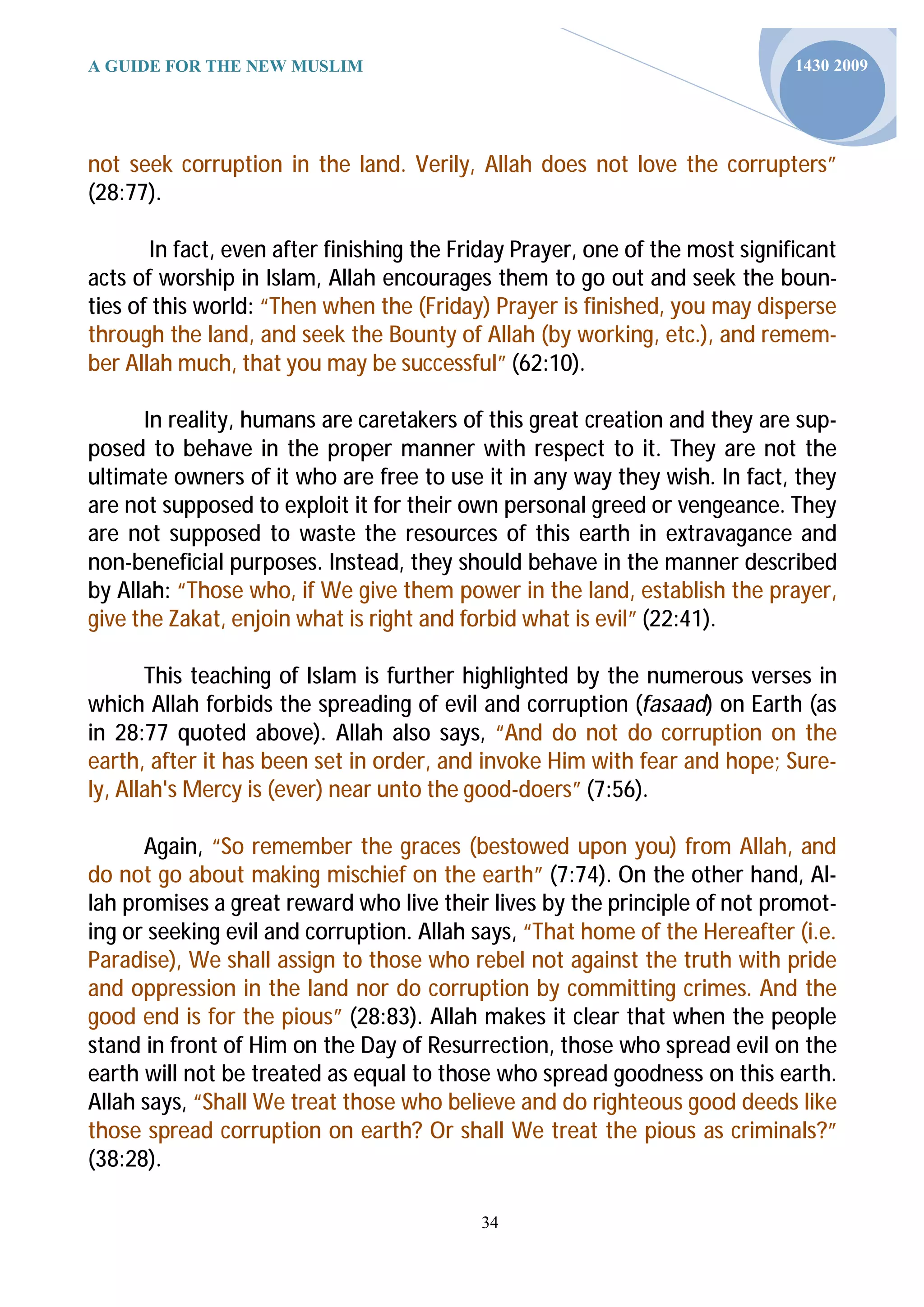 A GUIDE FOR THE NEW MUSLIM                                                    1430 2009




not seek corruption in the land. Verily, Allah does not love the corrupters”
(28:77).

       In fact, even after finishing the Friday Prayer, one of the most significant
acts of worship in Islam, Allah encourages them to go out and seek the boun-
ties of this world: “Then when the (Friday) Prayer is finished, you may disperse
through the land, and seek the Bounty of Allah (by working, etc.), and remem-
ber Allah much, that you may be successful” (62:10).

      In reality, humans are caretakers of this great creation and they are sup-
posed to behave in the proper manner with respect to it. They are not the
ultimate owners of it who are free to use it in any way they wish. In fact, they
are not supposed to exploit it for their own personal greed or vengeance. They
are not supposed to waste the resources of this earth in extravagance and
non-beneficial purposes. Instead, they should behave in the manner described
by Allah: “Those who, if We give them power in the land, establish the prayer,
give the Zakat, enjoin what is right and forbid what is evil” (22:41).

       This teaching of Islam is further highlighted by the numerous verses in
which Allah forbids the spreading of evil and corruption (fasaad) on Earth (as
in 28:77 quoted above). Allah also says, “And do not do corruption on the
earth, after it has been set in order, and invoke Him with fear and hope; Sure-
ly, Allah's Mercy is (ever) near unto the good-doers” (7:56).

      Again, “So remember the graces (bestowed upon you) from Allah, and
do not go about making mischief on the earth” (7:74). On the other hand, Al-
lah promises a great reward who live their lives by the principle of not promot-
ing or seeking evil and corruption. Allah says, “That home of the Hereafter (i.e.
Paradise), We shall assign to those who rebel not against the truth with pride
and oppression in the land nor do corruption by committing crimes. And the
good end is for the pious” (28:83). Allah makes it clear that when the people
stand in front of Him on the Day of Resurrection, those who spread evil on the
earth will not be treated as equal to those who spread goodness on this earth.
Allah says, “Shall We treat those who believe and do righteous good deeds like
those spread corruption on earth? Or shall We treat the pious as criminals?”
(38:28).

                                           34
 