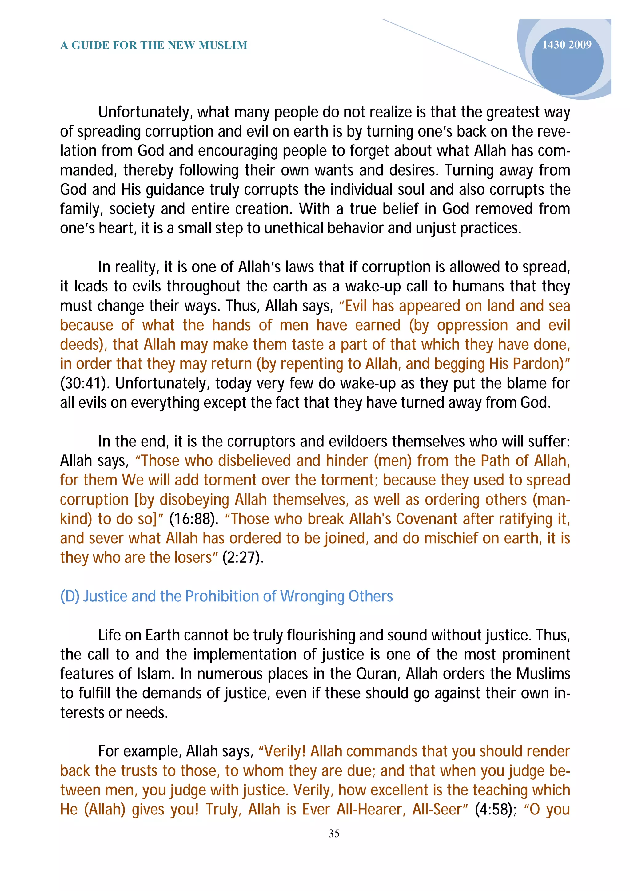 A GUIDE FOR THE NEW MUSLIM                                                      1430 2009




      Unfortunately, what many people do not realize is that the greatest way
of spreading corruption and evil on earth is by turning one’s back on the reve-
lation from God and encouraging people to forget about what Allah has com-
manded, thereby following their own wants and desires. Turning away from
God and His guidance truly corrupts the individual soul and also corrupts the
family, society and entire creation. With a true belief in God removed from
one’s heart, it is a small step to unethical behavior and unjust practices.

       In reality, it is one of Allah’s laws that if corruption is allowed to spread,
it leads to evils throughout the earth as a wake-up call to humans that they
must change their ways. Thus, Allah says, “Evil has appeared on land and sea
because of what the hands of men have earned (by oppression and evil
deeds), that Allah may make them taste a part of that which they have done,
in order that they may return (by repenting to Allah, and begging His Pardon)”
(30:41). Unfortunately, today very few do wake-up as they put the blame for
all evils on everything except the fact that they have turned away from God.

      In the end, it is the corruptors and evildoers themselves who will suffer:
Allah says, “Those who disbelieved and hinder (men) from the Path of Allah,
for them We will add torment over the torment; because they used to spread
corruption [by disobeying Allah themselves, as well as ordering others (man-
kind) to do so]” (16:88). “Those who break Allah's Covenant after ratifying it,
and sever what Allah has ordered to be joined, and do mischief on earth, it is
they who are the losers” (2:27).

(D) Justice and the Prohibition of Wronging Others

       Life on Earth cannot be truly flourishing and sound without justice. Thus,
the call to and the implementation of justice is one of the most prominent
features of Islam. In numerous places in the Quran, Allah orders the Muslims
to fulfill the demands of justice, even if these should go against their own in-
terests or needs.

      For example, Allah says, “Verily! Allah commands that you should render
back the trusts to those, to whom they are due; and that when you judge be-
tween men, you judge with justice. Verily, how excellent is the teaching which
He (Allah) gives you! Truly, Allah is Ever All-Hearer, All-Seer” (4:58); “O you
                                            35
 