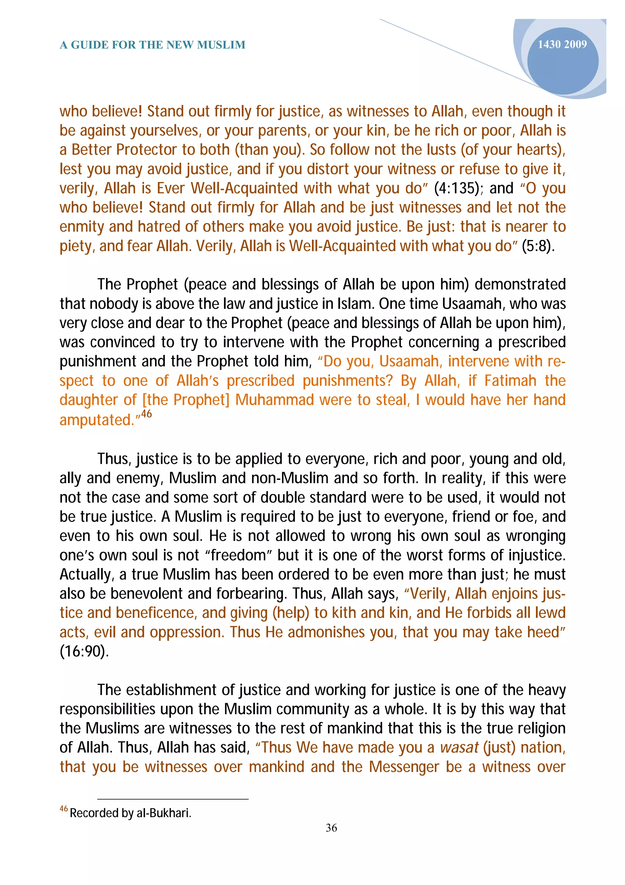 A GUIDE FOR THE NEW MUSLIM                                                  1430 2009




who believe! Stand out firmly for justice, as witnesses to Allah, even though it
be against yourselves, or your parents, or your kin, be he rich or poor, Allah is
a Better Protector to both (than you). So follow not the lusts (of your hearts),
lest you may avoid justice, and if you distort your witness or refuse to give it,
verily, Allah is Ever Well-Acquainted with what you do” (4:135); and “O you
who believe! Stand out firmly for Allah and be just witnesses and let not the
enmity and hatred of others make you avoid justice. Be just: that is nearer to
piety, and fear Allah. Verily, Allah is Well-Acquainted with what you do” (5:8).

      The Prophet (peace and blessings of Allah be upon him) demonstrated
that nobody is above the law and justice in Islam. One time Usaamah, who was
very close and dear to the Prophet (peace and blessings of Allah be upon him),
was convinced to try to intervene with the Prophet concerning a prescribed
punishment and the Prophet told him, “Do you, Usaamah, intervene with re-
spect to one of Allah’s prescribed punishments? By Allah, if Fatimah the
daughter of [the Prophet] Muhammad were to steal, I would have her hand
amputated.”46

      Thus, justice is to be applied to everyone, rich and poor, young and old,
ally and enemy, Muslim and non-Muslim and so forth. In reality, if this were
not the case and some sort of double standard were to be used, it would not
be true justice. A Muslim is required to be just to everyone, friend or foe, and
even to his own soul. He is not allowed to wrong his own soul as wronging
one’s own soul is not “freedom” but it is one of the worst forms of injustice.
Actually, a true Muslim has been ordered to be even more than just; he must
also be benevolent and forbearing. Thus, Allah says, “Verily, Allah enjoins jus-
tice and beneficence, and giving (help) to kith and kin, and He forbids all lewd
acts, evil and oppression. Thus He admonishes you, that you may take heed”
(16:90).

       The establishment of justice and working for justice is one of the heavy
responsibilities upon the Muslim community as a whole. It is by this way that
the Muslims are witnesses to the rest of mankind that this is the true religion
of Allah. Thus, Allah has said, “Thus We have made you a wasat (just) nation,
that you be witnesses over mankind and the Messenger be a witness over

46
     Recorded by al-Bukhari.
                                          36
 