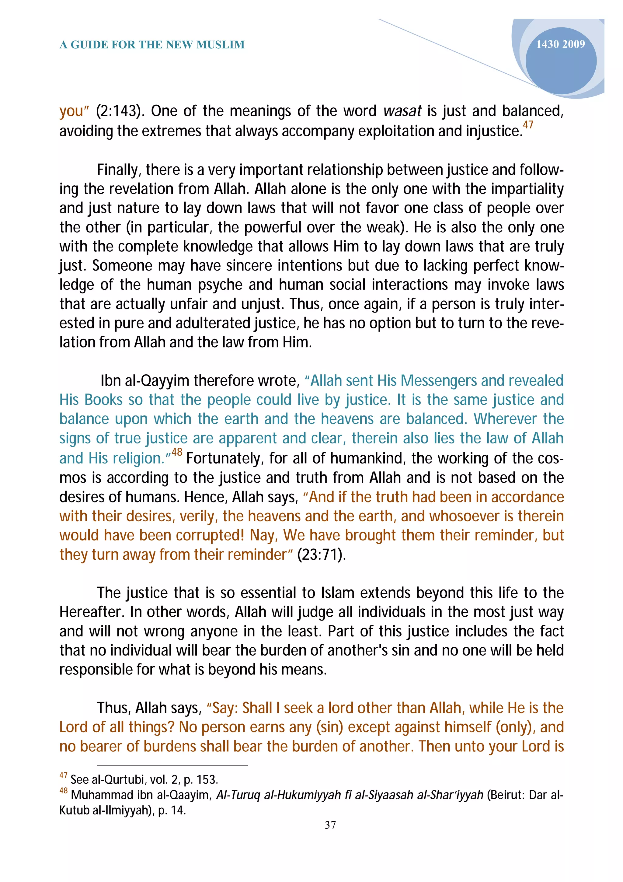 A GUIDE FOR THE NEW MUSLIM                                                              1430 2009




you” (2:143). One of the meanings of the word wasat is just and balanced,
avoiding the extremes that always accompany exploitation and injustice.47

       Finally, there is a very important relationship between justice and follow-
ing the revelation from Allah. Allah alone is the only one with the impartiality
and just nature to lay down laws that will not favor one class of people over
the other (in particular, the powerful over the weak). He is also the only one
with the complete knowledge that allows Him to lay down laws that are truly
just. Someone may have sincere intentions but due to lacking perfect know-
ledge of the human psyche and human social interactions may invoke laws
that are actually unfair and unjust. Thus, once again, if a person is truly inter-
ested in pure and adulterated justice, he has no option but to turn to the reve-
lation from Allah and the law from Him.

       Ibn al-Qayyim therefore wrote, “Allah sent His Messengers and revealed
His Books so that the people could live by justice. It is the same justice and
balance upon which the earth and the heavens are balanced. Wherever the
signs of true justice are apparent and clear, therein also lies the law of Allah
and His religion.”48 Fortunately, for all of humankind, the working of the cos-
mos is according to the justice and truth from Allah and is not based on the
desires of humans. Hence, Allah says, “And if the truth had been in accordance
with their desires, verily, the heavens and the earth, and whosoever is therein
would have been corrupted! Nay, We have brought them their reminder, but
they turn away from their reminder” (23:71).

      The justice that is so essential to Islam extends beyond this life to the
Hereafter. In other words, Allah will judge all individuals in the most just way
and will not wrong anyone in the least. Part of this justice includes the fact
that no individual will bear the burden of another's sin and no one will be held
responsible for what is beyond his means.

      Thus, Allah says, “Say: Shall I seek a lord other than Allah, while He is the
Lord of all things? No person earns any (sin) except against himself (only), and
no bearer of burdens shall bear the burden of another. Then unto your Lord is
47
  See al-Qurtubi, vol. 2, p. 153.
48
  Muhammad ibn al-Qaayim, Al-Turuq al-Hukumiyyah fi al-Siyaasah al-Shar’iyyah (Beirut: Dar al-
Kutub al-Ilmiyyah), p. 14.
                                                 37
 