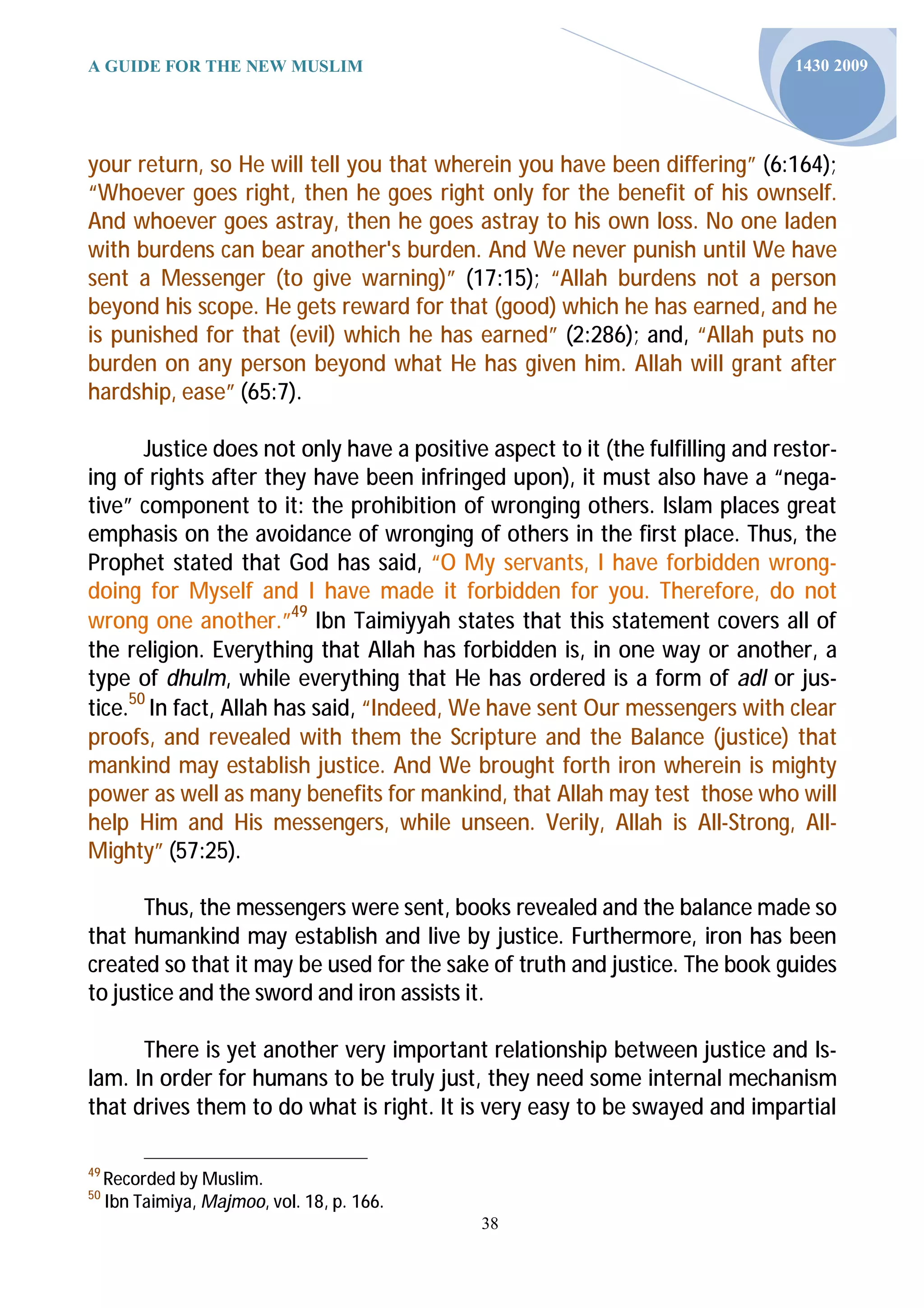 A GUIDE FOR THE NEW MUSLIM                                                      1430 2009




your return, so He will tell you that wherein you have been differing” (6:164);
“Whoever goes right, then he goes right only for the benefit of his ownself.
And whoever goes astray, then he goes astray to his own loss. No one laden
with burdens can bear another's burden. And We never punish until We have
sent a Messenger (to give warning)” (17:15); “Allah burdens not a person
beyond his scope. He gets reward for that (good) which he has earned, and he
is punished for that (evil) which he has earned” (2:286); and, “Allah puts no
burden on any person beyond what He has given him. Allah will grant after
hardship, ease” (65:7).

       Justice does not only have a positive aspect to it (the fulfilling and restor-
ing of rights after they have been infringed upon), it must also have a “nega-
tive” component to it: the prohibition of wronging others. Islam places great
emphasis on the avoidance of wronging of others in the first place. Thus, the
Prophet stated that God has said, “O My servants, I have forbidden wrong-
doing for Myself and I have made it forbidden for you. Therefore, do not
wrong one another.”49 Ibn Taimiyyah states that this statement covers all of
the religion. Everything that Allah has forbidden is, in one way or another, a
type of dhulm, while everything that He has ordered is a form of adl or jus-
tice.50 In fact, Allah has said, “Indeed, We have sent Our messengers with clear
proofs, and revealed with them the Scripture and the Balance (justice) that
mankind may establish justice. And We brought forth iron wherein is mighty
power as well as many benefits for mankind, that Allah may test those who will
help Him and His messengers, while unseen. Verily, Allah is All-Strong, All-
Mighty” (57:25).

       Thus, the messengers were sent, books revealed and the balance made so
that humankind may establish and live by justice. Furthermore, iron has been
created so that it may be used for the sake of truth and justice. The book guides
to justice and the sword and iron assists it.

      There is yet another very important relationship between justice and Is-
lam. In order for humans to be truly just, they need some internal mechanism
that drives them to do what is right. It is very easy to be swayed and impartial

49
     Recorded by Muslim.
50
     Ibn Taimiya, Majmoo, vol. 18, p. 166.
                                             38
 
