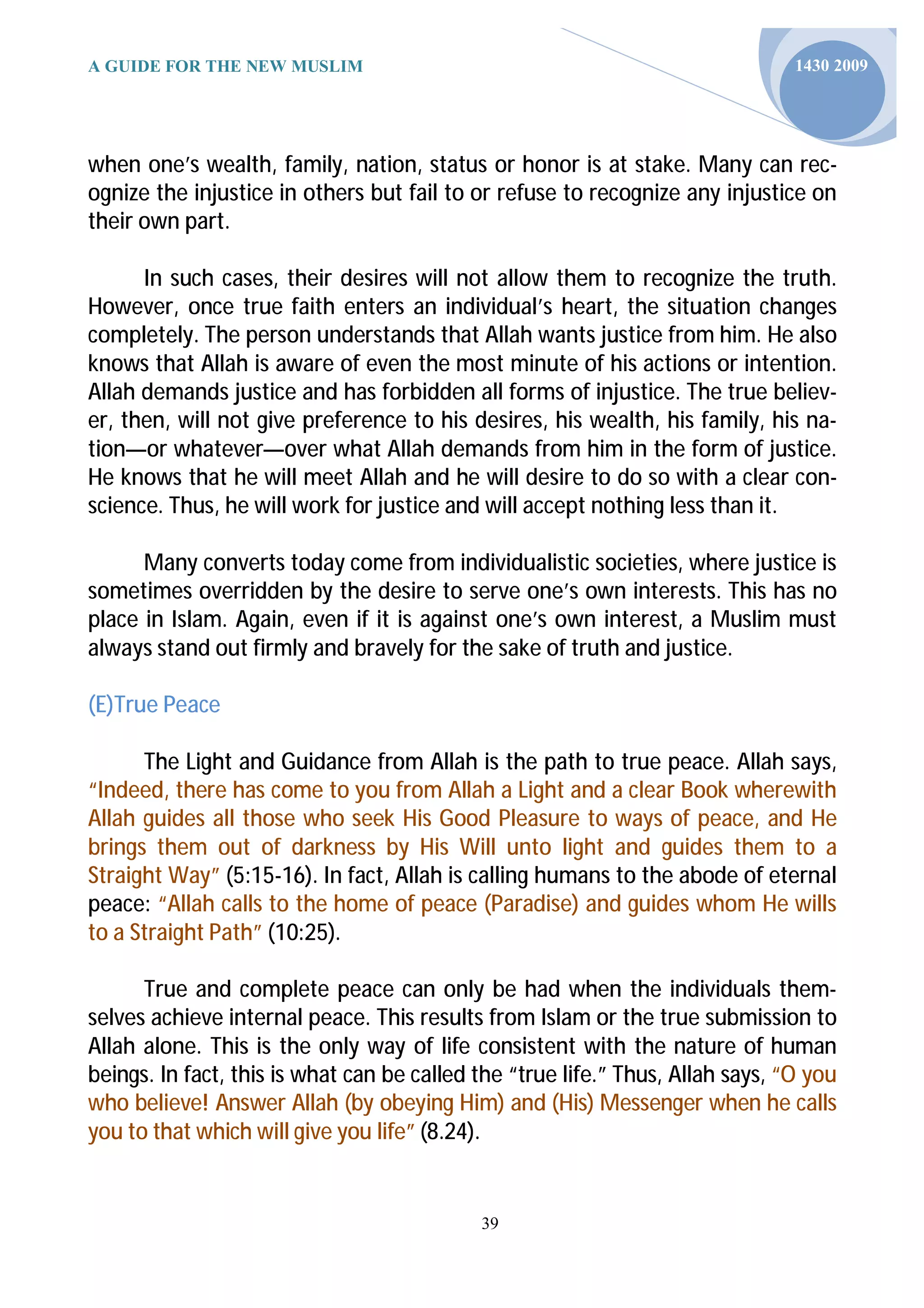 A GUIDE FOR THE NEW MUSLIM                                                      1430 2009




when one’s wealth, family, nation, status or honor is at stake. Many can rec-
ognize the injustice in others but fail to or refuse to recognize any injustice on
their own part.

      In such cases, their desires will not allow them to recognize the truth.
However, once true faith enters an individual’s heart, the situation changes
completely. The person understands that Allah wants justice from him. He also
knows that Allah is aware of even the most minute of his actions or intention.
Allah demands justice and has forbidden all forms of injustice. The true believ-
er, then, will not give preference to his desires, his wealth, his family, his na-
tion—or whatever—over what Allah demands from him in the form of justice.
He knows that he will meet Allah and he will desire to do so with a clear con-
science. Thus, he will work for justice and will accept nothing less than it.

      Many converts today come from individualistic societies, where justice is
sometimes overridden by the desire to serve one’s own interests. This has no
place in Islam. Again, even if it is against one’s own interest, a Muslim must
always stand out firmly and bravely for the sake of truth and justice.

(E)True Peace

      The Light and Guidance from Allah is the path to true peace. Allah says,
“Indeed, there has come to you from Allah a Light and a clear Book wherewith
Allah guides all those who seek His Good Pleasure to ways of peace, and He
brings them out of darkness by His Will unto light and guides them to a
Straight Way” (5:15-16). In fact, Allah is calling humans to the abode of eternal
peace: “Allah calls to the home of peace (Paradise) and guides whom He wills
to a Straight Path” (10:25).

      True and complete peace can only be had when the individuals them-
selves achieve internal peace. This results from Islam or the true submission to
Allah alone. This is the only way of life consistent with the nature of human
beings. In fact, this is what can be called the “true life.” Thus, Allah says, “O you
who believe! Answer Allah (by obeying Him) and (His) Messenger when he calls
you to that which will give you life” (8.24).


                                            39
 