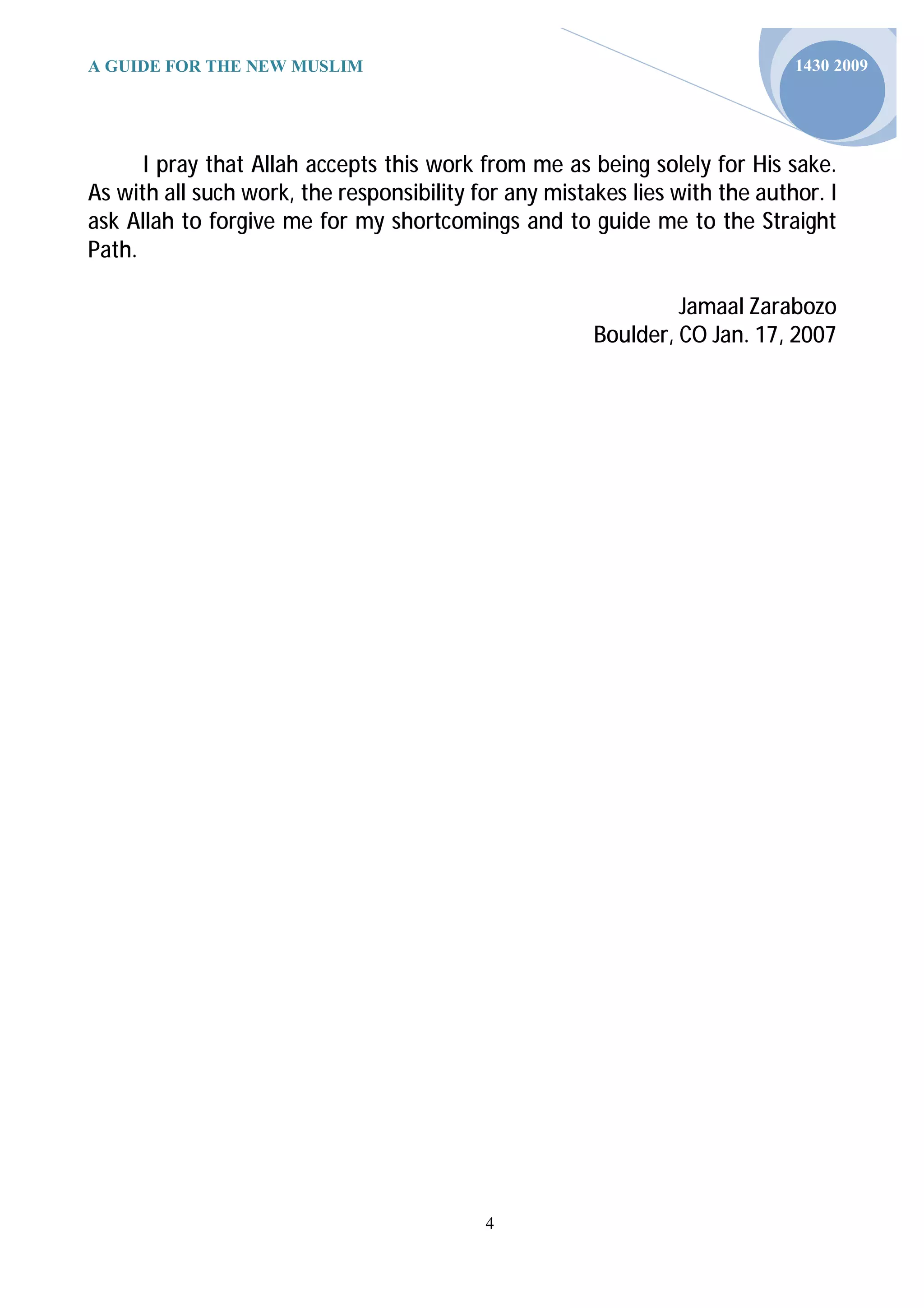 A GUIDE FOR THE NEW MUSLIM                                                   1430 2009




      I pray that Allah accepts this work from me as being solely for His sake.
As with all such work, the responsibility for any mistakes lies with the author. I
ask Allah to forgive me for my shortcomings and to guide me to the Straight
Path.

                                                                Jamaal Zarabozo
                                                       Boulder, CO Jan. 17, 2007




                                           4
 